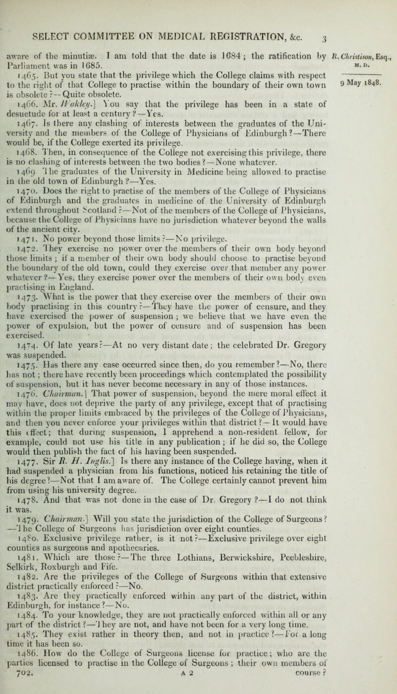 aware of the minutiae. I am told that the date is 1684 ; the ratification by R. Chriatison, Esq., Parliament was in 1685. M*D* 1465. But you state that the privilege which the College claims with respect to the right of that College to practise within the boundary of their own town 9 Ma^ l848, is obsolete ?— Quite obsolete. 1466. Mr. H'akley.] You say that the privilege has been in a state of desuetude for at least a century?—Yes. 1467. Is there any clashing of interests between the graduates of the Uni- versity and the members of the College of Physicians of Edinburgh?—There would be, if the College exerted its privilege. 1468. Then, in consequence of the College not exercising this privilege, there is no clashing of interests between the two bodies? —None whatever. 1469 '1 he graduates of the University in Medicine being allowed to practise in the old town of Edinburgh ?—Yres. 1470. Does the right to practise of the members of the College of Physicians of Edinburgh and the graduates in medicine of the University of Edinburgh extend throughout Scotland ?—Not of the members of the College of Physicians, because the College ot Physicians have no jurisdiction whatever beyond the walls of the ancient city. 1471. No power beyond those limits ?—No privilege. 1472. dhev exercise no power over the members of their own body beyond those limits ; if a member of their own body should choose to practise beyond the boundary of the old town, could they exercise over that member any power whatever?—Yes, they exercise power over the members of their own body even practising in England. 1973. What is the power that they exercise over the members of their own body practising in this country?—They have the power of censure, and they have exercised the power of suspension ; we believe that we have even the power of expulsion, but the power of censure and of suspension has been exercised. 1474. Of late years?—At no very distant date; the celebrated Dr. Gregory was suspended. 1475. Has there any case occurred since then, do you remember?—No, there has not; there have recently been proceedings which contemplated the possibility of suspension, but it has never become necessary in any of those instances. 1476. Chairman.] That power of suspension, beyond the mere moral effect it may have, does not deprive the party of any privilege, except that of practising within the proper limits embraced by the privileges of the College of Physicians, and then you never enforce your privileges within that district?—It would have this effect; that during suspension, I apprehend a non-resident fellow, for example, could not use his title in any publication; if he did so, the College would then publish the fact of his having been suspended. 1477. Sir R. H. Ir/glis.] Is there any instance of the College having, when it had suspended a physician from his functions, noticed his retaining the title of his degree?—Not that I am aware of. The College certainly cannot prevent him from using his university degree. 1478. And that was not done in the case of Dr, Gregory ?—I do not think it was. 1479. Chairman•] Will you state the jurisdiction of the College of Surgeons? —4 he College of Surgeons has jurisdiction over eight counties. 1480. Exclusive privilege rather, is it not?—Exclusive privilege over eight counties as surgeons and apothecaries. 1481. Which are those?—The three Lothians, Berwickshire, Peebleshire, Selkirk, Roxburgh and Fife. 1482. Are the privileges of the College of Surgeons within that extensive district practically enforced ?—No. 1483. Are they practically enforced within any part of the district, within Edinburgh, for instance?—No. 1484. To your knowledge, they are not practically enforced within all or any part of the district?—They are not, and have not been for a very long time. 1485. They exist rather in theory then, and not in practice?—For along time it has been so. 1486. How do the College of Surgeons license for practice; who are the parties licensed to practise in the College of Surgeons ; their own members of 702. a 2 course}