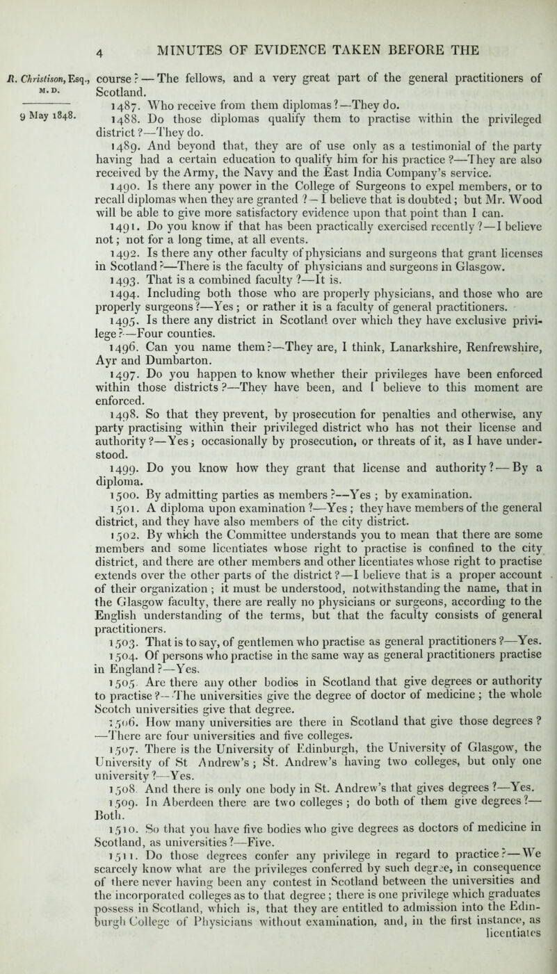 it. Christison, Esq., course ? — The fellows, and a very great part of the general practitioners of M,D- Scotland. 1487. Who receive from them diplomas ?—They do. 9 May 1848. 1488. Do those diplomas qualify them to practise within the privileged district ?—They do. 1489. And beyond that, they are of use only as a testimonial of the party having had a certain education to qualify him for his practice ?—They are also received by the Army, the Navy and the East India Company’s service. 1490. Is there any power in the College of Surgeons to expel members, or to recall diplomas when they are granted ? — I believe that is doubted ; but Mr. Wood will be able to give more satisfactory evidence upon that point than I can. 1491. Do you know if that has been practically exercised recently ?—I believe not; not for a long time, at all events. 1492. Is there any other faculty of physicians and surgeons that grant licenses in Scotland^1—There is the faculty of physicians and surgeons in Glasgow. 1493. That is a combined faculty ?—It is. 1494. Including both those who are properly physicians, and those who are properly surgeons ?—Yes ; or rather it is a faculty of general practitioners. 1495. Is there any district in Scotland over which they have exclusive privi- lege?—Four counties. 1496. Can you name them?—They are, I think, Lanarkshire, Renfrewshire, Ayr and Dumbarton. 1497. Do you happen to know whether their privileges have been enforced within those districts ?—They have been, and I believe to this moment are enforced. 1498. So that they prevent, by prosecution for penalties and otherwise, any party practising within their privileged district who has not their license and authority?—Yes; occasionally by prosecution, or threats of it, as I have under- stood. 1499. Do you know how they grant that license and authority?-—By a diploma. 1500. By admitting parties as members ?—Yes ; by examination. 1501. A diploma upon examination ?—Yes ; they have members of the general district, and they have also members of the city district. 1502. By which the Committee understands you to mean that there are some members and some licentiates whose right to practise is confined to the city district, and there are other members and other licentiates whose right to practise extends over the other parts of the district?—I believe that is a proper account of their organization ; it must be understood, notwithstanding the name, that in the Glasgow faculty, there are really no physicians or surgeons, according to the English understanding of the terms, but that the faculty consists of general practitioners. 1503. That is to say, of gentlemen who practise as general practitioners ?—Yes. 1504. Of persons who practise in the same way as general practitioners practise in England?—Yes. 1505. Are there any other bodies in Scotland that give degrees or authority to practise ?—-The universities give the degree of doctor of medicine ; the whole Scotch universities give that degree. 1506. How many universities are there in Scotland that give those degrees ? —There are four universities and five colleges. 1507. There is the University of Edinburgh, the University of Glasgow7, the University of St Andrew’s ; St. Andrew’s having two colleges, but only one university ?—Yes. 1508. And there is only one body in St. Andrew’s that gives degrees ?—^es. 1509. In Aberdeen there are two colleges ; do both of them give degrees?— Both. 1510. So that you have five bodies who give degrees as doctors of medicine in Scotland, as universities?—Five. 1511. Do those degrees confer any privilege in regard to practice.-'—We scarcely know what are the privileges conferred by such degree, in consequence of there never having been any contest in Scotland between the universities and the incorporated colleges as to that degree ; there is one privilege which graduates possess in Scotland, which is, that they are entitled to admission into the Edin- burgh College of Physicians without examination, and, in the first instance, as licentiates