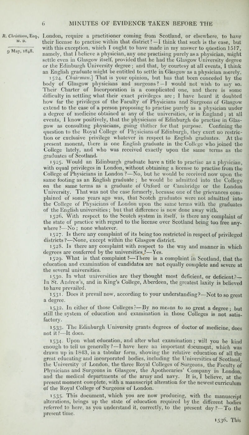 R. Christison, Esq-, M. D. 9 May, 184.8. London, require a practitioner coming from Scotland, or elsewhere, to have their license to practise within that district ? —I think that such is the case, but with this exception, which I ought to have made in my answer to question 1517, namely, that 1 believe a physician, any one practising purely as a physician, might settle even in Glasgow itself, provided that he had the Glasgow' University degree or the Edinburgh University degree ; and that, by courtesy at all events, I think an English graduate might be entitled to settle in Glasgow as a physician merely. 1524. Chairman.] That is your opinion, but has that been conceded by the body of Glasgow physicians and surgeons?—I would not wish to say so. Their Charter of Incorporation is a complicated one, and there is some difficulty in settling what their exact privileges are; I have heard it doubted how far the privileges of the Faculty of Physicians and Surgeons of Glasgow extend to the case of a person proposing to practise purely as a physician under a degree of medicine obtained at any of the universities, or in England ; at all events, I know positively, that the physicians of Edinburgh do practise in Glas- gow as consulting physicians, going thither for that purpose. Confining the question to the Royal College of Physicians of Edinburgh, they exert no restric- tion or exclusive privilege whatever in respect to English graduates. At the present monent, there is one English graduate in the College who joined the College lately, and who was received exactly upon the same terms as the graduates of Scotland. 1525. Would an Edinburgh graduate have a title to practise as a physician, with equal privileges in London, without obtaining a license to practise from the College of Physicians in London?—No, but he would be received now upon the same footing as an English graduate ; he would be admitted into the College on the same terms as a graduate of Oxford or Cambridge or the London University. That was not the case formerly, because one of the grievances com- plained of some years ago was, that Scotch graduates were not admitted into the College of Physicians of London upon the same terms with the graduates of the English universities; but that difference is now done away with. 1526. With respect to the Scotch system in itself, is there any complaint of the state of practice with regard to the license over Scotland being too free any- where ?—No ; none whatever. 1,527. Is there any complaint of its being too restricted in respect of privileged districts ?—None, except within the Glasgow district. 1528. Is there any complaint with respect to the way and manner in which degrees are conferred by the universities ?—Yes. 1529. What is that complaint?—There is a complaint in Scotland, that the education and examination of candidates are not equally complete and severe at the several universities. 1530. In what universities are they thought most deficient, or deficient? In St. Andrew’s, and in King’s College, Aberdeen, the greatest laxity is believed to have prevailed. 1531. Does it prevail now, according to your understanding?—Not to so great a degree. 1532. In either of those Colleges?—By no means to so great a degree; but still the system of education and examination in those Colleges is not satis- factory. 1533. The Edinburgh University grants degrees of doctor of medicine, does not it?—It does. 1534. Upon what education, and after what examination; will you be kind enough to tell us generally?—I have here an important document, which was drawn up in 1843, in a tabular form, showing the relative education of all the great educating and incorporated bodies, including the Universities of Scotland the University of London, the three Royal Colleges of Surgeons, the Faculty of Physicians and Surgeons in Glasgow, the Apothecaries’ Company in London, and the medical departments of the army and navy. It is, I believe, at the present moment complete, with a manuscript alteration for the newest curriculum of the Royal College of Surgeons of London. 1535. This document, which you are now producing, with the manuscript alterations, brings up the state of education required by the different bodies referred to here, as you understand it, correctly, to the present day?—To the present time. 153^ This