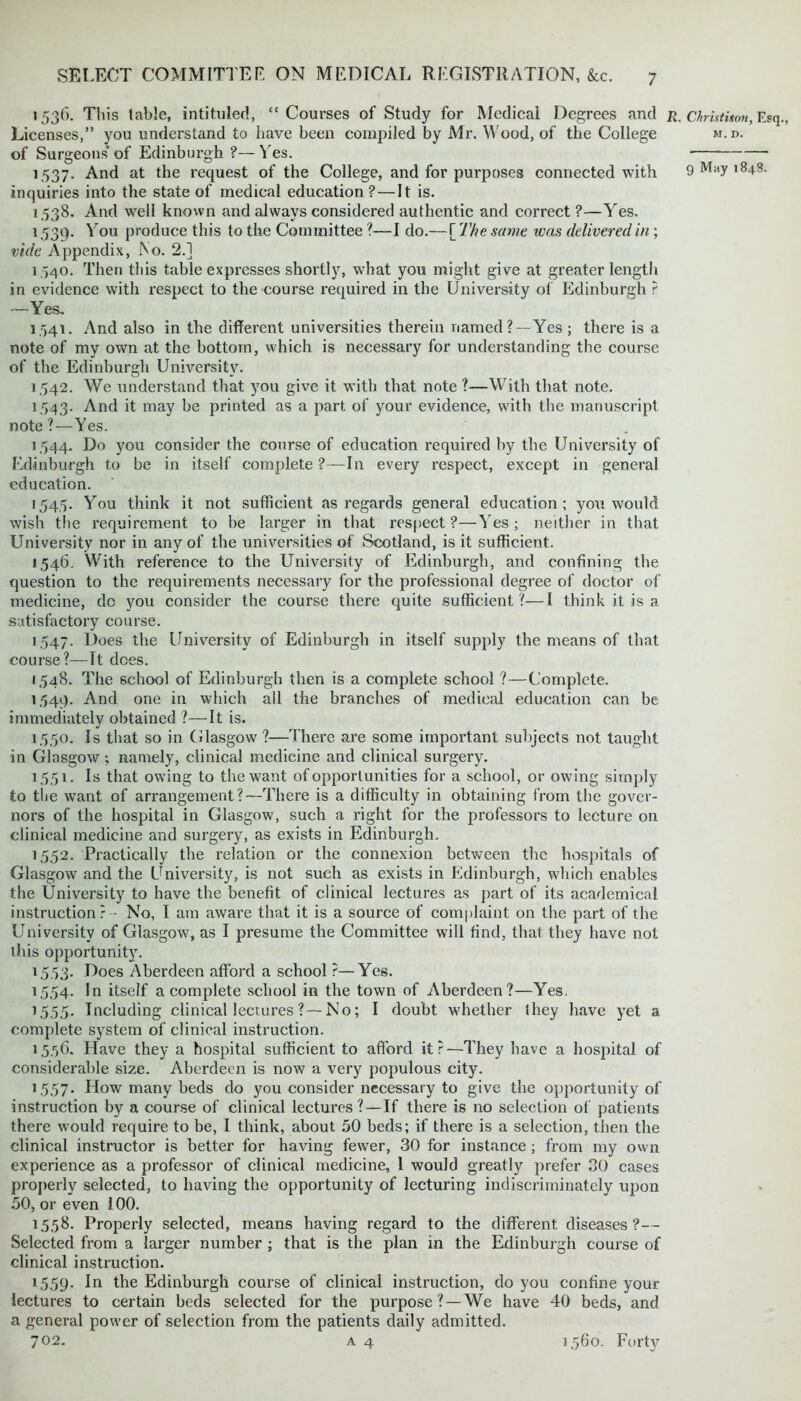 1536. This table, intituled, “ Courses of Study for Medical Degrees and r. Licenses,” you understand to have been compiled by Mr. Wood, of the College of Surgeons of Edinburgh ?— Yes. 1537. And at the request of the College, and for purposes connected with inquiries into the state of medical education ? — It is. 1538. And well known and always considered authentic and correct ?—Yes. 1539. You produce this to the Committee ?—I do.—[ The same was delivered in ; vide Appendix, ISo. 2.] 1.540. Then this table expresses shortly, what you might give at greater length in evidence with respect to the course required in the University of Edinburgh ? —Yes, 1.541. And also in the different universities therein named ? —Yes ; there is a note of my own at the bottom, which is necessary for understanding the course of the Edinburgh University. 1542. We understand that you give it with that note ?—With that note. 1543. And it may be printed as a part of your evidence, with the manuscript note?—Yes. 1544. Do you consider the course of education required by the University of Edinburgh to be in itself complete?—In every respect, except in general education. 1545. You think it not sufficient as regards general education; you would wish the requirement to be larger in that respect ?—Yes ; neither in that University nor in any of the universities of Scotland, is it sufficient. 1,546. With reference to the University of Edinburgh, and confining the question to the requirements necessary for the professional degree of doctor of medicine, do you consider the course there quite sufficient ?—I think it is a satisfactory course. 1547. Does the University of Edinburgh in itself supply the means of that course?—It dees. 1548. The school of Edinburgh then is a complete school ?—Complete. 1,549. And one in which all the branches of medical education can be immediately obtained ?—It is. 1.5.50. Is that so in Glasgow ?—There are some important subjects not taught in Glasgow ; namely, clinical medicine and clinical surgery. 1.5.51. Is that owing to the want of opportunities for a school, or owing simply to the want of arrangement?—There is a difficulty in obtaining from the gover- nors of the hospital in Glasgow, such a right for the professors to lecture on clinical medicine and surgery, as exists in Edinburgh. 1,552. Practically the relation or the connexion between the hospitals of Glasgow and the University, is not such as exists in Edinburgh, which enables the University to have the benefit of clinical lectures as part of its academical instruction? - No, I am aware that it is a source of complaint on the part of the University of Glasgow, as I presume the Committee will find, that they have not this opportunity. 1553. Does Aberdeen afford a school ?—Yes. 1,554. In itself a complete school in the town of Aberdeen?—Yes. 1555. Including clinical lectures ?—No; I doubt whether they have yet a complete system of clinical instruction. 15,56. Have they a hospital sufficient to afford it?—They have a hospital of considerable size. Aberdeen is now a very populous city. 1,557. How many beds do you consider necessary to give the opportunity of instruction by a course of clinical lectures?—If there is no selection of patients there would require to be, I think, about 50 beds; if there is a selection, then the clinical instructor is better for having fewer, 30 for instance ; from my own experience as a professor of clinical medicine, 1 would greatly prefer 30 cases properly selected, to having the opportunity of lecturing indiscriminately upon 50, or even 100. 15,58. Properly selected, means having regard to the different diseases?— Selected from a larger number ; that is the plan in the Edinburgh course of clinical instruction. 1559. In the Edinburgh course of clinical instruction, do you confine your lectures to certain beds selected for the purpose? —We have 40 beds, and a general power of selection from the patients daily admitted. 702. A 4 Christison, Es M. D. 9 May 1848. 1560. Forty