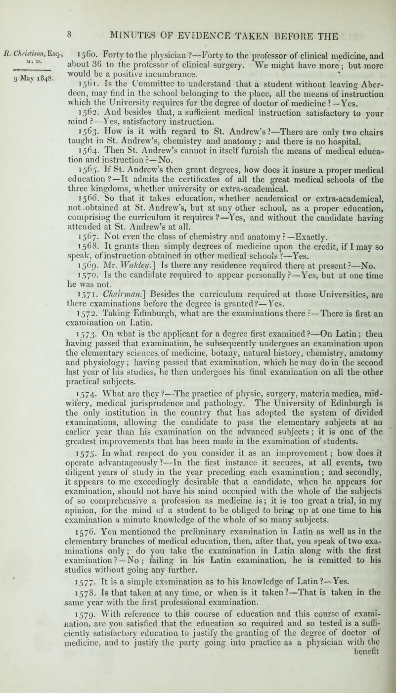 1560. Forty to the physician ?—Forty to the professor of clinical medicine, and about 3G to the professor of clinical surgery. We might have more ; but more would be a positive incumbrance. 1561. Is the Committee to understand that a student without leaving Aber- deen, may find in the school belonging to the place, all the means of instruction which the University requires for the degree of doctor of medicine ? — Yes. 1,562. And besides that, a sufficient medical instruction satisfactory to your mind ?—Yes, satisfactory instruction. 1563. How is it with regard to St. Andrew’s?—There are only two chairs taught in St. Andrew’s, chemistry and anatomy; and there is no hospital. 1564. Then St. Andrew’s cannot in itself furnish the means of medical educa- tion and instruction ?—No. 1.56.5. If St. Andrew's then grant degrees, how does it insure a proper medical education ? —It admits the certificates of all the great medical schools of the three kingdoms, whether university or extra-academical. 1566. So that it takes education, whether academical or extra-academical, not .obtained at St. Andrew’s, but at any other school, as a proper education, comprising the curriculum it requires ?—Yes, and without the candidate having attended at St. Andrew’s at all. 1567. Not even the class of chemistry and anatomy ?—Exactly. 1,568. It grants then simply degrees of medicine upon the credit, if I may so speak, of instruction obtained in other medical schools ?—Yes. 1569. Mr. Wakley.~\ Is there any residence required there at present?—No. 1.570. Is the candidate required to appear personally?—Yes, but at one time he was not. 1.571. Chai?'mcm.] Besides the curriculum required at those Universities, are there examinations before the degree is granted?—Yes. 1572. Taking Edinburgh, what are the examinations there ?—There is first an examination on Latin. 1.573. On what is the applicant for a degree first examined?—On Latin; then having passed that examination, he subsequently undergoes an examination upon the elementary sciences, of medicine, botany, natural history, chemistry, anatomy and physiology; having passed that examination, which he may do in the second last year of his studies, he then undergoes his final examination on all the other practical subjects. 1574. What are they?—The practice of physic, surgery, materia medica, mid- wifery, medical jurisprudence and pathology. The University of Edinburgh is the only institution in the country that has adopted the system of divided examinations, allowing the candidate to pass the elementary subjects at an earlier year than his examination on the advanced subjects; it is one of the greatest improvements that has been made in the examination of students. 157.5. I11 what respect do you consider it as an improvement ; how does it operate advantageously?—In the first instance it secures, at all events, two diligent years of study in the year preceding each examination; and secondly, it appears to me exceedingly desirable that a candidate, when he appears for examination, should not have his mind occupied with the whole of the subjects of so comprehensive a profession as medicine is; it is too great a trial, in my opinion, for the mind of a student to be obliged to bring up at one time to his examination a minute knowledge of the whole of so many subjects. 1576. You mentioned the preliminary examination in Latin as well as in the elementary branches of medical education, then, after that, you speak of two exa- minations only; do you take the examination in Latin along with the first examination ? —No ; failing in his Latin examination, he is remitted to his studies without going any further. 1577. It is a simple examination as to his knowledge of Latin?—Yes. 1578. Is that taken at any time, or when is it taken?—That is taken in the same year with the first professional examination. 1,579. With reference to this course of education and this course of exami- nation, are you satisfied that the education so required and so tested is a suffi- ciently satisfactory education to justify the granting of the degree of doctor of niedicine, and to justify the party going into practice as a physician with the benefit