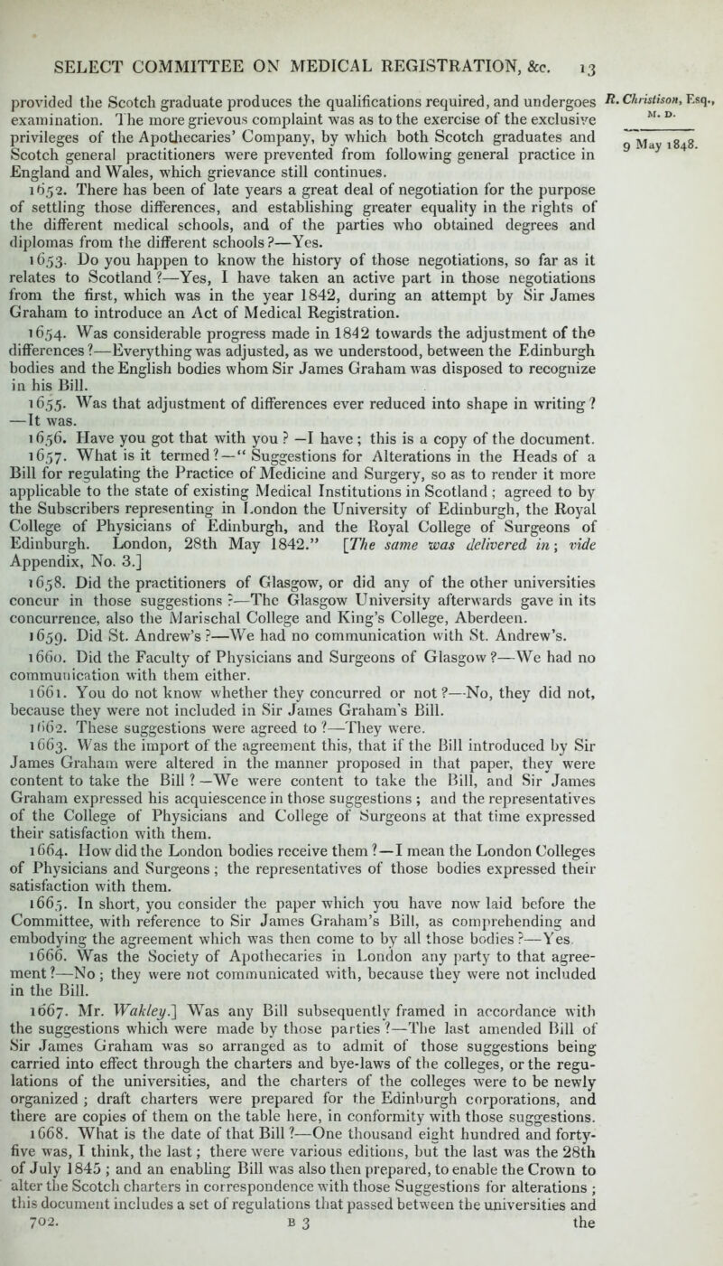 provided the Scotch graduate produces the qualifications required, and undergoes examination. The more grievous complaint was as to the exercise of the exclusive privileges of the Apothecaries’ Company, by which both Scotch graduates and Scotch general practitioners were prevented from following general practice in England and Wales, which grievance still continues. 1^52. There has been of late years a great deal of negotiation for the purpose of settling those differences, and establishing greater equality in the rights of the different medical schools, and of the parties who obtained degrees and diplomas from the different schools ?—Yes. 1653. Do you happen to know the history of those negotiations, so far as it relates to Scotland ?—Yes, I have taken an active part in those negotiations from the first, which was in the year 1842, during an attempt by Sir James Graham to introduce an Act of Medical Registration. 1654. Was considerable progress made in 1842 towards the adjustment of the differences?—Everything was adjusted, as we understood, between the Edinburgh bodies and the English bodies whom Sir James Graham was disposed to recognize in his Bill. 1655. Was that adjustment of differences ever reduced into shape in writing? —It was. 1656. Have you got that with you ? —I have ; this is a copy of the document. 1657. What is it termed? — “ Suggestions for Alterations in the Heads of a Bill for regulating the Practice of Medicine and Surgery, so as to render it more applicable to the state of existing Medical Institutions in Scotland ; agreed to by the Subscribers representing in London the University of Edinburgh, the Royal College of Physicians of Edinburgh, and the Royal College of Surgeons of Edinburgh. London, 28th May 1842.” [The same was delivered in; vide Appendix, No. 3.] 1658. Did the practitioners of Glasgow, or did any of the other universities concur in those suggestions ?—The Glasgow University afterwards gave in its concurrence, also the Marischal College and King’s College, Aberdeen. 1659. Did St. Andrew’s ?—We had no communication with St. Andrew’s. 1660. Did the Faculty of Physicians and Surgeons of Glasgow?—We had no communication with them either. 1661. You do not know whether they concurred or not?—No, they did not, because they were not included in Sir James Graham's Bill. if)6'2. These suggestions were agreed to ?—They were. 1663. Was the import of the agreement this, that if the Bill introduced by Sir James Graham were altered in the manner proposed in that paper, they were content to take the Bill ? —We were content to take the Bill, and Sir James Graham expressed his acquiescence in those suggestions ; and the representatives of the College of Physicians and College of Surgeons at that time expressed their satisfaction with them. 1664. How did the London bodies receive them ? — I mean the London Colleges of Physicians and Surgeons; the representatives of those bodies expressed their satisfaction with them. 1665. In short, you consider the paper which you have now laid before the Committee, with reference to Sir James Graham’s Bill, as comprehending and embodying the agreement which was then come to by all those bodies ?—Yes 1666. Was the Society of Apothecaries in London any party to that agree- ment ?—No; they were not communicated with, because they were not included in the Bill. R. Christison, Esq., M. D. 9 May 1848. 1067. Mr. Wakleyd\ WTas any Bill subsequently framed in accordance with the suggestions which were made by those parties ?—The last amended Bill of Sir James Graham was so arranged as to admit of those suggestions being carried into effect through the charters and bye-laws of the colleges, or the regu- lations of the universities, and the charters of the colleges were to be newly organized ; draft charters were prepared for the Edinburgh corporations, and there are copies of them on the table here, in conformity with those suggestions. 1668. What is the date of that Bill ?—One thousand eight hundred and forty- five was, I think, the last; there were various editions, but the last was the 28th of July 1845 ; and an enabling Bill was also then prepared, to enable the Crown to alter the Scotch charters in correspondence with those Suggestions for alterations ; this document includes a set of regulations that passed between the universities and
