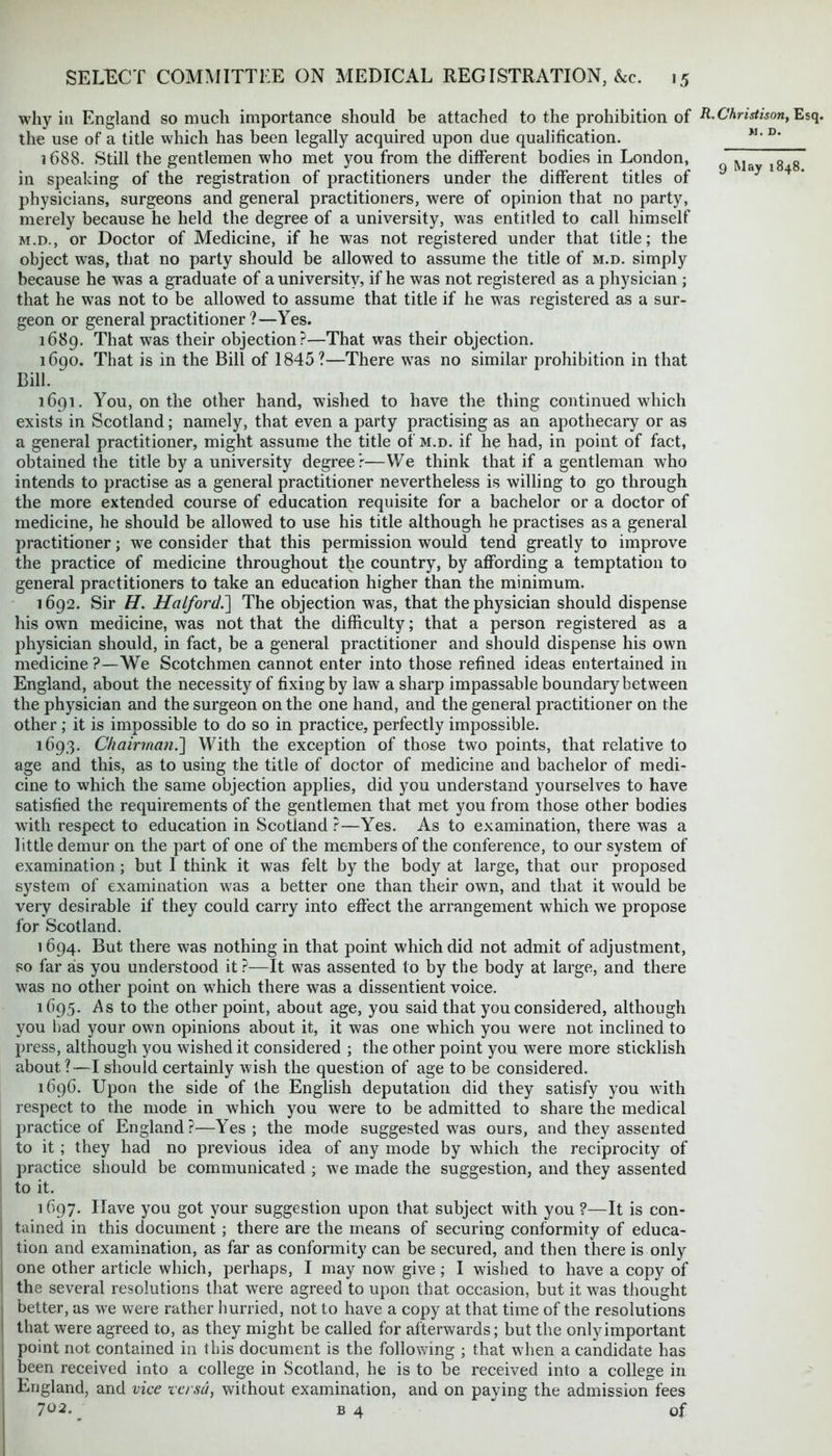 >1. D. 9 May 1848. why in England so much importance should be attached to the prohibition of R-Christison, Esq. the use of a title which has been legally acquired upon due qualification. 1688. Still the gentlemen who met you from the different bodies in London, in speaking of the registration of practitioners under the different titles of physicians, surgeons and general practitioners, were of opinion that no party, merely because he held the degree of a university, was entitled to call himself m.d., or Doctor of Medicine, if he was not registered under that title; the object was, that no party should be allowed to assume the title of m.d. simply because he was a graduate of a university, if he was not registered as a physician ; that he was not to be allowed to assume that title if he was registered as a sur- geon or general practitioner?—Yes. 1689. That was their objection?—That was their objection. 1690. That is in the Bill of 1845?—There was no similar prohibition in that Bill. 1691. You, on the other hand, wished to have the thing continued which exists in Scotland; namely, that even a party practising as an apothecary or as a general practitioner, might assume the title of m.d. if he had, in point of fact, obtained the title by a university degree?—We think that if a gentleman who intends to practise as a general practitioner nevertheless is willing to go through the more extended course of education requisite for a bachelor or a doctor of medicine, he should be allowed to use his title although he practises as a general practitioner; we consider that this permission would tend greatly to improve the practice of medicine throughout the country, by affording a temptation to general practitioners to take an education higher than the minimum. 1692. Sir H. Halford.] The objection was, that the physician should dispense his own medicine, was not that the difficulty; that a person registered as a physician should, in fact, be a general practitioner and should dispense his own medicine ?—We Scotchmen cannot enter into those refined ideas entertained in England, about the necessity of fixing by law a sharp impassable boundary between the physician and the surgeon on the one hand, and the general practitioner on the other ; it is impossible to do so in practice, perfectly impossible. 1693. Chairman.'] With the exception of those two points, that relative to age and this, as to using the title of doctor of medicine and bachelor of medi- cine to which the same objection applies, did you understand yourselves to have satisfied the requirements of the gentlemen that met you from those other bodies with respect to education in Scotland ?—Yes. As to examination, there was a l ittle demur on the part of one of the members of the conference, to our system of examination; but I think it was felt by the body at large, that our proposed system of examination was a better one than their own, and that it would be very desirable if they could carry into effect the arrangement which we propose for Scotland. 1694. But there was nothing in that point which did not admit of adjustment, so far as you understood it?—It was assented to by the body at large, and there was no other point on which there was a dissentient voice. 1695. As to the other point, about age, you said that you considered, although you had your own opinions about it, it was one which you were not inclined to press, although you wished it considered ; the other point you were more sticklish about?—I should certainly wish the question of age to be considered. 1696. Upon the side of the English deputation did they satisfy you with respect to the mode in which you were to be admitted to share the medical practice of England ?—Yes ; the mode suggested was ours, and they assented to it; they had no previous idea of any mode by which the reciprocity of practice should be communicated ; we made the suggestion, and they assented to it. 1697. Have you got your suggestion upon that subject with you ?—It is con- tained in this document; there are the means of securing conformity of educa- tion and examination, as far as conformity can be secured, and then there is only one other article which, perhaps, I may now give ; I wished to have a copy of the several resolutions that were agreed to upon that occasion, but it was thought better, as we were rather hurried, not to have a copy at that time of the resolutions that were agreed to, as they might be called for afterwards; but the only important point not contained in this document is the following ; that when a candidate has been received into a college in Scotland, he is to be received into a college in England, and vice versa, without examination, and on paying the admission fees 702. b 4 of