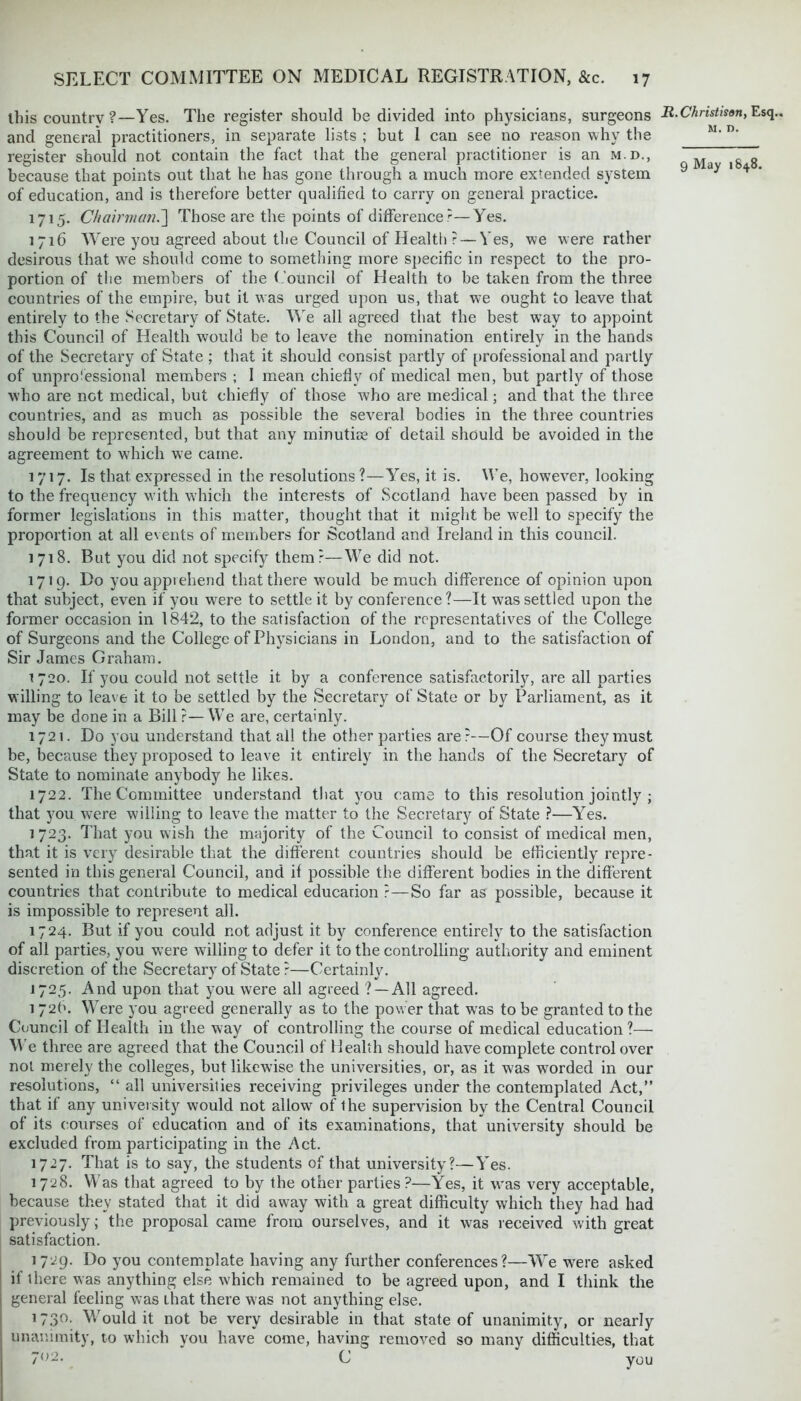 this country ?—Yes. The register should be divided into physicians, surgeons and general practitioners, in separate lists ; but 1 can see no reason why the register should not contain the fact that the general practitioner is an m.d., because that points out that he has gone through a much more extended system of education, and is therefore better qualified to carry on general practice. 1715. Chairman.'] Those are the points of difference ?—Yes. 1716 Were you agreed about the Council of Health ? — Yes, we were rather desirous that we should come to something more specific in respect to the pro- portion of the members of the Council of Health to be taken from the three countries of the empire, but it was urged upon us, that we ought to leave that entirely to the Secretary of State. We all agreed that the best way to appoint this Council of Health would be to leave the nomination entirely in the hands of the Secretary of State ; that it should consist partly of professional and partly of unprofessional members ; 1 mean chiefly of medical men, but partly of those who are not medical, but chiefly of those who are medical; and that the three countries, and as much as possible the several bodies in the three countries should be represented, but that any minutioe of detail should be avoided in the agreement to which we came. 1717. Is that expressed in the resolutions?—Yes, it is. We, however, looking to the frequency with which the interests of Scotland have been passed by in former legislations in this matter, thought that it might be w;ell to specify the proportion at all events of members for Scotland and Ireland in this council. 1718. But you did not specify them?—We did not. 1719. Do you apprehend that there would be much difference of opinion upon that subject, even if you were to settle it by conference?—It was settled upon the former occasion in 1842, to the satisfaction of the representatives of the College of Surgeons and the College of Physicians in London, and to the satisfaction of Sir James Graham. 1 720. If you could not settle it by a conference satisfactorily, are all parties willing to leave it to be settled by the Secretary of State or by Parliament, as it may be done in a Bill ?— We are, certainly. 1721. Do you understand that all the other parties are?—Of course they must be, because they proposed to leave it entirely in the hands of the Secretary of State to nominate anybody he likes. 1722. The Committee understand that you came to this resolution jointly ; that you were willing to leave the matter to the Secretary of State ?—Yes. ] 723. That you wish the majority of the Council to consist of medical men, that it is very desirable that the different countries should be efficiently repre- sented in this general Council, and if possible the different bodies in the different countries that contribute to medical educarion ?—So far as possible, because it is impossible to represent all. 1724. But if you could not adjust it by conference entirely to the satisfaction of all parties, you were willing to defer it to the controlling authority and eminent discretion of the Secretary of State ?—Certainly. 1725. And upon that you were all agreed ? —All agreed. i 72b. Were you agreed generally as to the power that was to be granted to the Council of Health in the way of controlling the course of medical education?— We three are agreed that the Council of Health should have complete control over not merely the colleges, but likewise the universities, or, as it was worded in our resolutions, “ all universities receiving privileges under the contemplated Act,” that if any university would not allow of ihe supervision by the Central Council of its courses of education and of its examinations, that university should be excluded from participating in the Act. 1727. That is to say, the students of that university?—Yes. 1728. Was that agreed to by the other parties?—Yes, it was very acceptable, because they stated that it did away with a great difficulty which they had had previously; the proposal came from ourselves, and it w7as received with great satisfaction. 1729. Do you contemplate having any further conferences?—We were asked if there was anything else which remained to be agreed upon, and I think the general feeling was that there was not anything else. 1730. Would it not be very desirable in that state of unanimity, or nearly unanimity, to which you have come, having removed so many difficulties, that 7(>2. C you R.Christison, Esq. M. n.