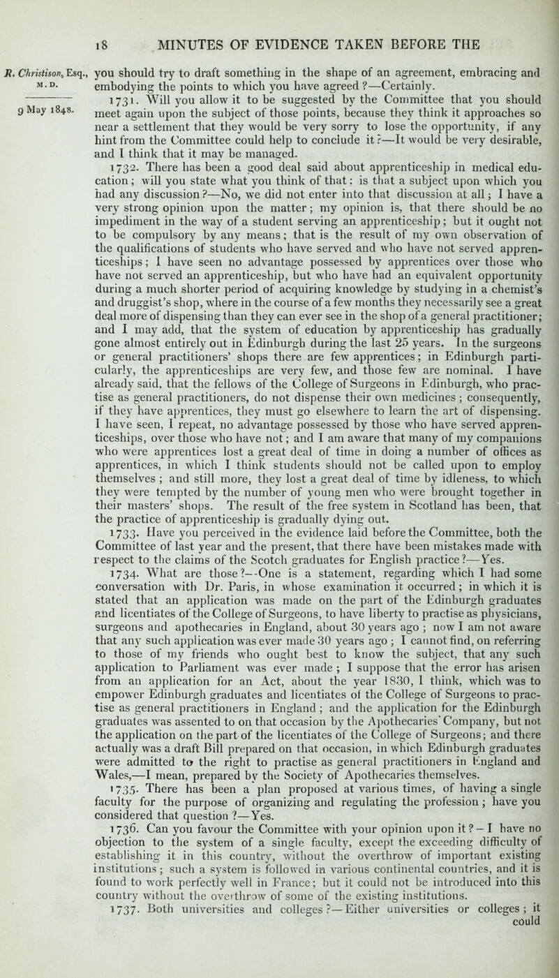 Jt. Christison., Esq., you should try to draft something in the shape of an agreement, embracing and m.d. embodying the points to which you have agreed ?—Certainly. 1731- Will you allow it to be suggested by the Committee that you should 9 May 18415. meet again upon the subject of those points, because they think it approaches so near a settlement that they would be very sorry to lose the opportunity, if any hint from the Committee could help to conclude it?—It would be very desirable, and I think that it may be managed. 1732. There has been a good deal said about apprenticeship in medical edu- cation ; will you state what you think of that: is that a subject upon which you had any discussion ?—No, we did not enter into that discussion at all; I have a very strong opinion upon the matter; my opinion is, that there should be no impediment in the way of a student serving an apprenticeship; but it ought not to be compulsory by any means; that is the result of my own observation of the qualifications of students who have served and vdio have not served appren- ticeships ; 1 have seen no advantage possessed by apprentices over those who have not served an apprenticeship, but who have had an equivalent opportunity during a much shorter period of acquiring knowledge by studying in a chemist’s and druggist’s shop, where in the course of a few months they necessarily see a great deal more of dispensing than they can ever see in the shop of a general practitioner; and I may add, that the system of education by apprenticeship has gradually gone almost entirely out in Edinburgh during the last 25 years. In the surgeons or general practitioners’ shops there are few apprentices; in Edinburgh parti- cularly, the apprenticeships are very few, and those few are nominal. I have already said, that the fellows of the College of Surgeons in Edinburgh, who prac- tise as general practitioners, do not dispense their own medicines ; consequently, if they have apprentices, they must go elsewhere to learn the art of dispensing. I have seen, I repeat, no advantage possessed by those who have served appren- ticeships, over those who have not; and I am aware that many of my companions who were apprentices lost a great deal of time in doing a number of offices as apprentices, in which I think students should not be called upon to employ themselves ; and still more, they lost a great deal of time by idleness, to which they were tempted by the number of young men who were brought together in their masters’ shops. The result of the free system in Scotland has been, that the practice of apprenticeship is gradually dying out. 1733. Have you perceived in the evidence laid before the Committee, both the Committee of last year and the present, that there have been mistakes made with respect to the claims of the Scotch graduates for English practice?—YYs. 1734. What are those?--One is a statement, regarding which I had some conversation with Dr. Paris, in whose examination it occurred; in which it is stated that an application wras made on the part of the Edinburgh graduates and licentiates of the College of Surgeons, to have liberty to practise as physicians, surgeons and apothecaries in England, about 30 years ago ; now I am not aware that any such application was ever made 30 years ago ; I cannot find, on referring to those of my friends who ought best to know the subject, that any such application to Parliament was ever made ; I suppose that the error has arisen from an application for an Act, about the year 1830, I think, which was to empower Edinburgh graduates and licentiates of the College of Surgeons to prac- tise as general practitioners in England ; and the application for the Edinburgh graduates was assented to on that occasion by the Apothecaries' Company, but not the application on the part of the licentiates of the College of Surgeons; and there actually was a draft Bill prepared on that occasion, in which Edinburgh graduates were admitted to the right to practise as general practitioners in England and Wales,—I mean, prepared by the Society of Apothecaries themselves. 1 735. There has been a plan proposed at various times, of having a single faculty for the purpose of organizing and regulating the profession ; have you considered that question ?—Yes. 1736. Can you favour the Committee with your opinion upon it? — I have no objection to the system of a single faculty, except the exceeding difficulty of establishing it in this country, without the overthrow of important existing institutions; such a system is followed in various continental countries, and it is found to work perfectly well in France; but it could not be introduced into this country without the overthrow of some of the existing institutions. 1737. Both universities and colleges ?—Either universities or colleges; it could