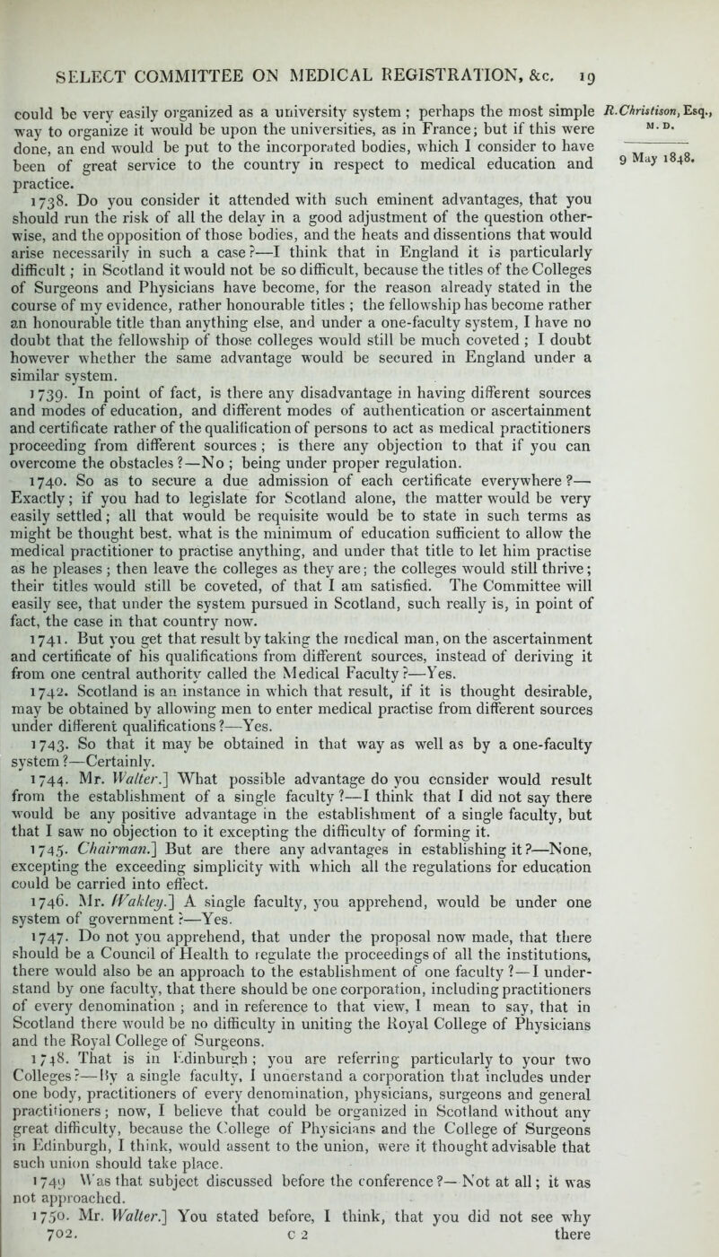 could be very easily organized as a university system ; perhaps the most simple way to organize it would be upon the universities, as in France; but if this were done, an end would be put to the incorporated bodies, which I consider to have been of great service to the country in respect to medical education and practice. 1738. Do you consider it attended with such eminent advantages, that you should run the risk of all the delay in a good adjustment of the question other- wise, and the opposition of those bodies, and the heats and dissentions that would arise necessarily in such a case ?—I think that in England it is particularly difficult; in Scotland it would not be so difficult, because the titles of the Colleges of Surgeons and Physicians have become, for the reason already stated in the course of my evidence, rather honourable titles ; the fellowship has become rather an honourable title than anything else, and under a one-faculty system, I have no doubt that the fellowship of those colleges would still be much coveted ; I doubt however whether the same advantage would be secured in England under a similar system. j 739. In point of fact, is there any disadvantage in having different sources and modes of education, and different modes of authentication or ascertainment and certificate rather of the qualification of persons to act as medical practitioners proceeding from different sources ; is there any objection to that if you can overcome the obstacles?—No ; being under proper regulation. 1740. So as to secure a due admission of each certificate everywhere?— Exactly; if you had to legislate for Scotland alone, the matter would be very easily settled; all that would be requisite would be to state in such terms as might be thought best, what is the minimum of education sufficient to allow the medical practitioner to practise anything, and under that title to let him practise as he pleases ; then leave the colleges as they are; the colleges would still thrive; their titles would still be coveted, of that I am satisfied. The Committee will easily see, that under the system pursued in Scotland, such really is, in point of fact, the case in that country now. 1741. But you get that result by taking the medical man, on the ascertainment and certificate of his qualifications from different sources, instead of deriving it from one central authority called the Medical Faculty?—Yes. 1742. Scotland is an instance in which that result, if it is thought desirable, may be obtained by allowing men to enter medical practise from different sources under different qualifications?—Yes. 1743. So that it may be obtained in that way as well as by a one-faculty system ?—Certainly. 1744. Mr. Walter.] What possible advantage do you consider would result from the establishment of a single faculty ?—I think that I did not say there would be any positive advantage in the establishment of a single faculty, but that I saw no objection to it excepting the difficulty of forming it. 1745. Chairman.] But are there any advantages in establishing it ?—None, excepting the exceeding simplicity with which all the regulations for education could be carried into effect. 1746. Mr. fVakley.] A single faculty, you apprehend, would be under one system of government ?—Yes. 1747. Do not you apprehend, that under the proposal now made, that there should be a Council of Health to regulate the proceedings of all the institutions, there would also be an approach to the establishment of one faculty ? — I under- stand by one faculty, that there should be one corporation, including practitioners of every denomination ; and in reference to that view, I mean to say, that in Scotland there would be no difficulty in uniting the Royal College of Physicians and the Royal College of Surgeons. 1748. That is in Edinburgh; you are referring particularly to your two Colleges?—Hy a single faculty, I understand a corporation that includes under one body, practitioners of every denomination, physicians, surgeons and general practitioners; now, I believe that could be organized in Scotland without any great difficulty, because the College of Physicians and the College of Surgeons in Edinburgh, I think, would assent to the union, were it thought advisable that such union should take place. 1749 Was that subject discussed before the conference?— Not at all; it was not approached. 1 750. Mr. Walter.'] You stated before, I think, that you did not see why 702. c 2 there R. Christison, Esq., M. D.