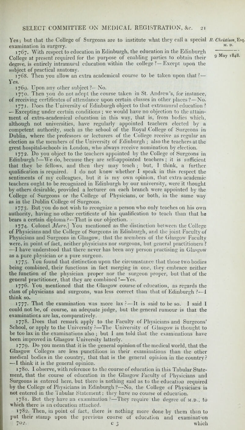 Yes; but that the College of Surgeons are to institute what they call a special R.Christison,Esq, examination in surgery. M- u- 1767. With respect to education in Edinburgh, the education in the Edinburgh ' College at present required for the purpose of enabling parties to obtain their 9 1 ay 1 4 ' degree, is entirely intramural education within the college ?— Except upon the subject of practical anatomy. 1768. Then you allow an extra academical course to be taken upon that ?— Yes. 1769. Upon any other subject?— No. 1770. Then you do not adopt the course taken in St. Andrew’s, for instance, of receiving certificates of attendance upon certain classes in other places?—No. 1771. Does the University of Edinburgh object to that extramural education ? — Excepting under certain conditions ; we would have no objection to the attain- ment of extra-academical education in this way, that is, from bodies which, although not universities, have regularly appointed teachers elected by a competent authority, such as the school of the Royal College of Surgeons in Dublin, w7here the professors or lecturers of the College receive as regular an election as the members of the University of Edinburgh ; also the teachers at the great hospital-schools in London, who always receive nomination by election. 1772. Do you object to the teachers appointed by the College of Surgeons in Edinburgh ?—We do, because they are self-appointed teachers ; it is sufficient that they be fellow’s, and then they may teach ; but, I think, a further qualification is required. I do not know whether I speak in this respect the sentiments of my colleagues, but it is my own opinion, that extra academic teachers ought to be recognized in Edinburgh by our university, wTere it thought by others desirable, provided a lecturer on each branch were appointed by the College of Surgeons or the College of Physicians, or both, in the same way as in the Dublin College of Surgeons. 1773. But you do not wish to recognize a person who only teaches on his own authority, having no other certificate of his qualification to teach than that he bears a certain diploma?—That is our objection. 1774. Colonel Mui'e.~\ You mentioned as the distinction between the College of Physicians and the College of Surgeons in Edinburgh, and the joint Faculty of Physicians and Surgeons in Glasgow, that the members of the Glasgow Faculty were, in point of fact, neither physicians nor surgeons, but general practitioners? —I have understood that there never has been any person practising in Glasgow as a pure physician or a pure surgeon. 177,5. You found that distinction upon the circumstance that those two bodies being combined, their functions in fact merging in one, they embrace neither the function of the physician proper nor the surgeon proper, but that of the general practitioner, that they are combined?—Yes. 1776. You mentioned that the Glasgow course of education, as regards the class of physicians and surgeons, was less correct than that of Edinburgh ?—i think so. 1777. That the examination was more lax ? — It is said to be so. I said I could not be, of course, an adequate judge, but the general rumour is that the examinations are lax, comparatively. 1778. Does that remark apply to the Faculty of Physicians and Surgeons’ School, or apply to the University ?—The University of Glasgow7 is thought to be too lax in the examinations also ; but I am told that the examinations have been improved in Glasgow University latterly. 1779. Do you mean that it is the general opinion of the medical world, that the Glasgow Colleges are less punctilious in their examinations than the other medical bodies in the country, that that is the general opinion in the country? —I think it is the general opinion. 1780. I observe, with reference to the course of education in this Tabular State- ment, that the course of education in the Glasgow Faculty of Physicians and Surgeons is entered here, but there is nothing said as to the education required by the College of Physicians in Edinburgh ?—No, the College of Physicians is not entered in the Tabular Statement; they have no course of education. 1781. But they have an examination?—They require the degree of m.d., to which there is an education attached. 1782. Then, in point of fact, there is nothing more done by them than to put their stamp upon the previous coarse of education and examination 7°^- c 3 which