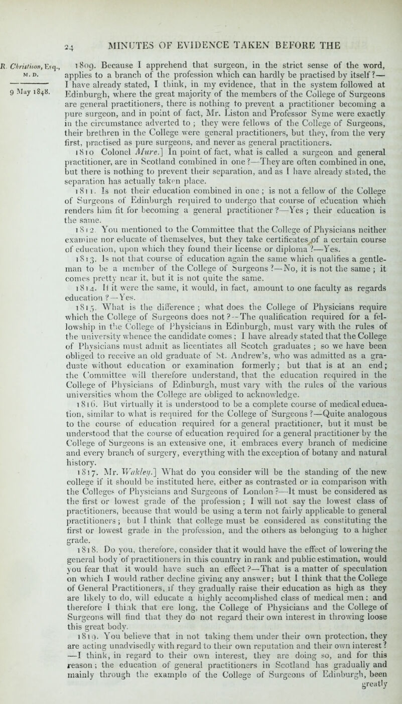 2 1 *-r MINUTES OF EVIDENCE TAKEN BEFORE THE R. Christison, Esq., i 809. Because I apprehend that surgeon, in the strict sense of the word, m.d. applies to a branch of the profession which can hardly be practised by itself? — I have already stated, I think, in my evidence, that in the system followed at 9 May 1848. Edinburgh, where the great majority of the members of the College of Surgeons are general practitioners, there is nothing to prevent a practitioner becoming a pure surgeon, and in point of fact, Mr. Liston and Professor Syme were exactly in the circumstance adverted to ; they were fellows of the College of Surgeons, their brethren in the College were general practitioners, but they, from the very first, practised as pure surgeons, and never as general practitioners. 1810 Colonel Mure.] In point of fact, what is called a surgeon and general practitioner, are in Scotland combined in one ?—They are often combined in one, but there is nothing to prevent their separation, and as I have already stated, the separation has actually taken place. 1811. Is not their education combined in one ; is not a fellow of the College of Surgeons of Edinburgh required to undergo that course of education which renders him fit for becoming a general practitioner?—Yes; their education is the same. 1812. You mentioned to the Committee that the College of Physicians neither examine nor educate of themselves, but they take certificates jof a certain course of education, upon which they found their license or diploma ?—Yes. 1813. Is not that course of education again the same which qualifies a gentle- man to be a member of the College of Surgeons ?—No, it is not the same ; it comes pretty near it, but it is not quite the same. 1814. It it were the same, it would, in fact, amount 10 one faculty as regards education ? — Yes. 181,5. What is the difference; what does the College of Physicians require which the College of Surgeons does not? —The qualification required for a fel- lowship in the College of Physicians in Edinburgh, must vary with the rules of the university whence the candidate comes ; I have already stated that the College of Physicians must admit as licentiates all Scotch graduates ; so we have been obliged to receive an old graduate of St. Andrew’s, who was admitted as a gra- duate without education or examination formerly; but that is at an end; the Committee will therefore understand, that the education required in the College of Physicians of Edinburgh, must vary with the rules of the various universities whom the College are obliged to acknowledge. i 816. But virtually it is understood to be a complete course of medical educa- tion, similar to what is required for the College of Surgeons ?—Quite analogous to the course of education required for a general practitioner, but it must be understood that the course of education required for a general practitioner by the College of Surgeons is an extensive one, it embraces every branch of medicine and every branch of surgery, everything with the exception of botany and natural history. 1 S17. Mr. Wakley.] What do you consider will be the standing of the new college if it should be instituted here, either as contrasted or in comparison with the Colleges of Physicians and Surgeons of London ?—It must be considered as the first or lowest grade of the profession; I will not say the lowest class of practitioners, because that would be using a term not fairly applicable to general practitioners ; but I think that college must be considered as constituting the first or lowest grade in the profession, and the others as belonging to a higher grade. 1818. Do you, therefore, consider that it would have the effect of lowering the general body of practitioners in this country in rank and public estimation, would you fear that it would have such an effect ?—That is a matter of speculation on which I would rather decline giving any answer; but I think that the College of General Practitioners, if they gradually raise their education as high as they are likely to do, will educate a highly accomplished class of medical men; and therefore I think that ere long, the College of Physicians and the College of Surgeons will find that they do not regard their own interest in throwing loose this great body. 1819. You believe that in not taking them under their own protection, they are acting unadvisedly with regard to their own reputation and their own interest ? —I think, in regard to their own interest, they are doing so, and for this reason; the education of general practitioners in Scotland has gradually and mainly through the example of the College of Surgeons of Edinburgh, been greatly