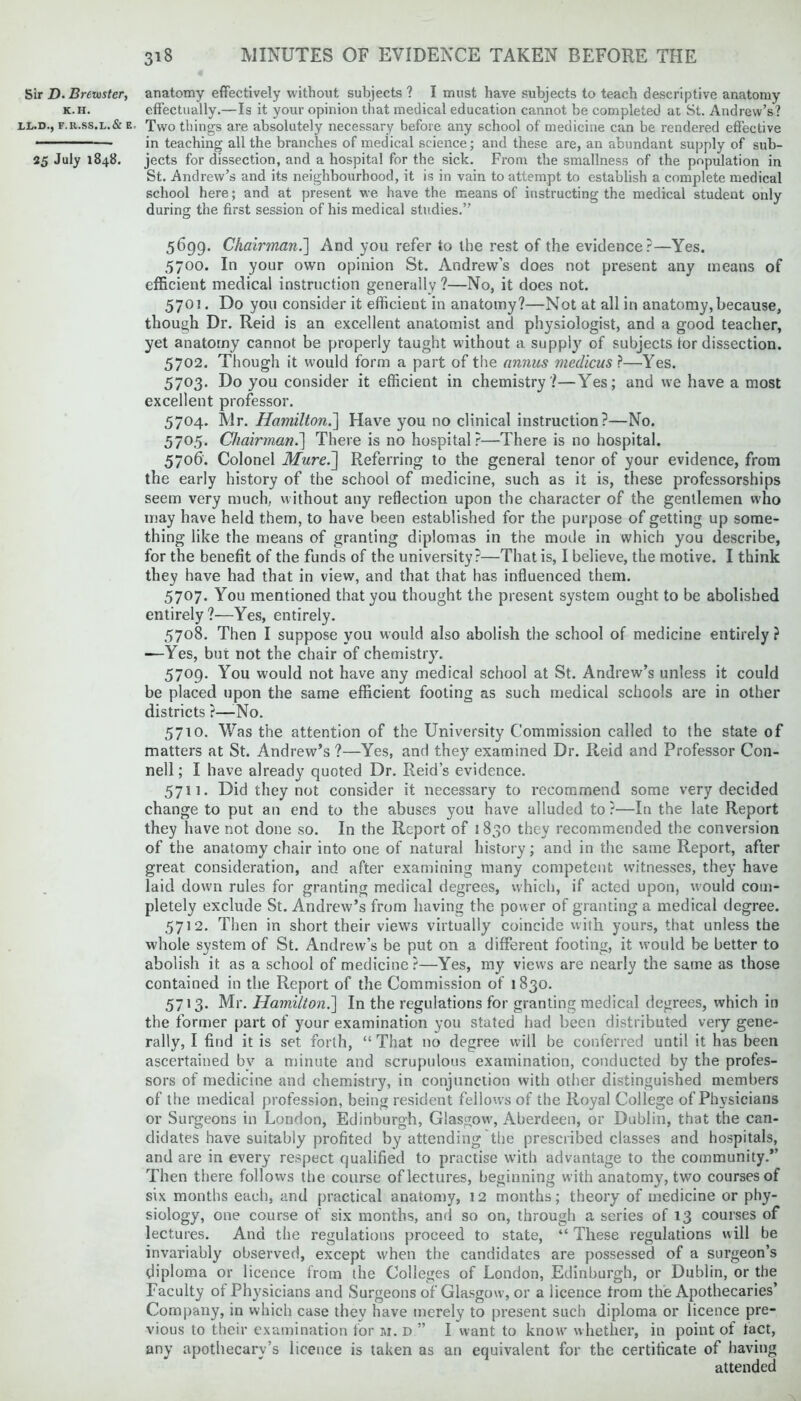 Sir D. BrCluster, K.H. LL.D., F.R.SS.L.& E, 25 July 1848. anatomy effectively without subjects ? I must have subjects to teach descriptive anatomy effectually.—Is it your opinion that medical education cannot be completed at St. Andrew’s? Two things are absolutely necessary before any school of medicine can be rendered effective in teaching all the branches of medical science; and these are, an abundant supply of sub- jects for dissection, and a hospital for the sick. From the smallness of the population in St. Andrew’s and its neighbourhood, it is in vain to attempt to establish a complete medical school here; and at present we have the means of instructing the medical student only during the first session of his medical studies.” 5699. Chairman.] And you refer to the rest of the evidence?—Yes. 5700. In your own opinion St. Andrew’s does not present any means of efficient medical instruction generally?—No, it does not. 5701. Do you consider it efficient in anatomy?—Not at all in anatomy, because, though Dr. Reid is an excellent anatomist and physiologist, and a good teacher, yet anatomy cannot be properly taught without a supply of subjects tor dissection. 5702. Though it would form a part of the annus medicus ?—Yes. 5703. Do you consider it efficient in chemistry?—Yes; and we have a most excellent professor. 5704. Mr. Hamilton.] Have you no clinical instruction?—No. 5705. Chairman.] There is no hospital?—There is no hospital. 5706. Colonel Mure.'] Referring to the general tenor of your evidence, from the early history of the school of medicine, such as it is, these professorships seem very much, without any reflection upon the character of the gentlemen who may have held them, to have been established for the purpose of getting up some- thing like the means of granting diplomas in the mode in which you describe, for the benefit of the funds of the university?—That is, I believe, the motive. I think they have had that in view, and that that has influenced them. 5707. You mentioned that you thought the present system ought to be abolished entirely?—Yes, entirely. 5708. Then I suppose you would also abolish the school of medicine entirely ? —Yes, but not the chair of chemistry. 5709. You would not have any medical school at St. Andrew’s unless it could be placed upon the same efficient footing as such medical schools are in other districts ?—-No. 5710. Was the attention of the University Commission called to the state of matters at St. Andrew’s ?—Yes, and they examined Dr. Reid and Professor Con- nell; I have already quoted Dr. Reid’s evidence. 5711. Did they not consider it necessary to recommend some very decided change to put an end to the abuses you have alluded to?—In the late Report they have not done so. In the Report of 1830 they recommended the conversion of the anatomy chair into one of natural history; and in the same Report, after great consideration, and after examining many competent witnesses, they have laid down rules for granting medical degrees, which, if acted upon, would com- pletely exclude St. Andrew’s from having the power of granting a medical degree. 5712. Then in short their views virtually coincide with yours, that unless the whole system of St. Andrew’s be put on a different footing, it would be better to abolish it as a school of medicine?—Yes, my views are nearly the same as those contained in the Report of the Commission of 1830. 5713. Mr. Hamilton.] In the regulations for granting medical degrees, which in the former part of your examination you stated had been distributed very gene- rally, I find it is set forth, “ That no degree will be conferred until it has been ascertained bv a minute and scrupulous examination, conducted by the profes- sors of medicine and chemistry, in conjunction with other distinguished members of the medical profession, being resident feilows of the Royal College of Physicians or Surgeons in London, Edinburgh, Glasgow, Aberdeen, or Dublin, that the can- didates have suitably profited by attending the prescribed classes and hospitals, and are in every respect qualified to practise with advantage to the community.” Then there follows the course of lectures, beginning with anatomy, two courses of six months each, and practical anatomy, 12 months; theory of medicine or phy- siology, one course of six months, and so on, through a series of 13 courses of lectures. And the regulations proceed to state, “ These regulations will be invariably observed, except when the candidates are possessed of a surgeon’s diploma or licence from the Colleges of London, Edinburgh, or Dublin, or the Faculty of Physicians and Surgeons of Glasgow, or a licence from the Apothecaries’ Company, in which case thev have merely to present such diploma or licence pre- vious to their examination for m. d ” I want to know whether, in point of fact, any apothecary’s licence is taken as an equivalent for the certificate of having attended