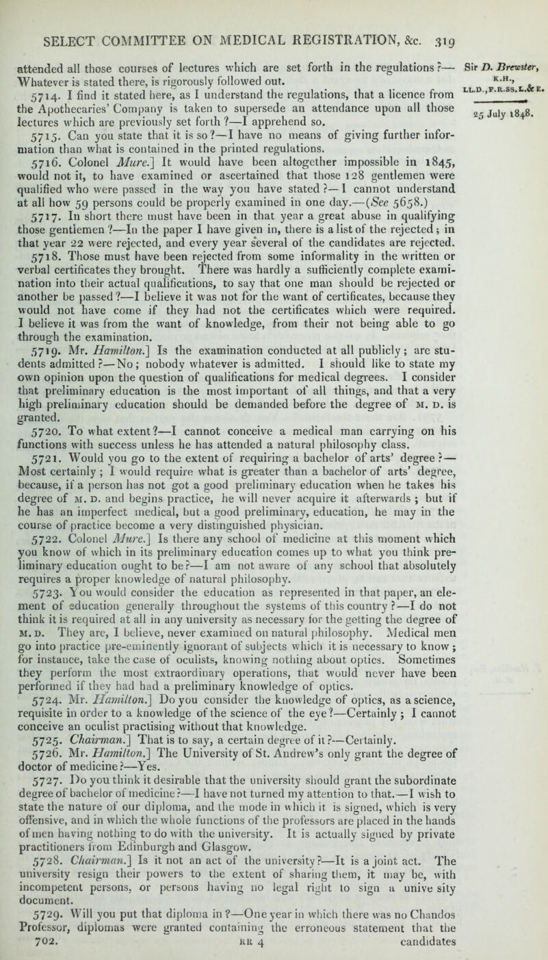 attended all those courses of lectures which are set forth in the regulations ?— Whatever is stated there, is rigorously followed out. 5714. I find it stated here, as I understand the regulations, that a licence from the Apothecaries’ Company is taken to supersede an attendance upon all those lectures which are previously set forth ?—I apprehend so. 5715. Can you state that it is so?—I have no means of giving further infor- mation than what is contained in the printed regulations. 5716. Colonel Mure.] It would have been altogether impossible in 1845, would not it, to have examined or ascertained that those 128 gentlemen were qualified wTho were passed in the way you have stated?—I cannot understand at all how 59 persons could be properly examined in one day.—(See 5658.) 5717. In short there must have been in that year a great abuse in qualifying those gentlemen ?—In the paper 1 have given in, there is a list of the rejected ; in that year 22 were rejected, and every year several of the candidates are rejected. 5718. Those must have been rejected from some informality in the written or verbal certificates they brought. There was hardly a sufficiently complete exami- nation into their actual qualifications, to say that one man should be rejected or another be passed?—I believe it was not for the want of certificates, because they would not have come if they had not the certificates which were required. I believe it was from the want of knowledge, from their not being able to go through the examination. 5719. Mr. Hamilton.'] Is the examination conducted at all publicly; are stu- dents admitted ?—No; nobody whatever is admitted. I should like to state my own opinion upon the question of qualifications for medical degrees. I consider that preliminary education is the most important of all things, and that a very high preliminary education should be demanded before the degree of m. d. is granted. 5720. To what extent?—I cannot conceive a medical man carrying on his functions with success unless he has attended a natural philosophy class. 5721. Would you go to the extent of requiring a bachelor of arts’ degree ? — Most certainly ; I would require what is greater than a bachelor of arts’ degree, because, if a person has not got a good preliminary education when he takes his degree of m. d. and begins practice, he will never acquire it afterwards ; but if he has an imperfect medical, but a good preliminary, education, he may in the course of practice become a very distinguished physician. 5722. Colonel Mure.] Is there any school of medicine at this moment which you know of which in its preliminary education comes up to what you think pre- liminary education ought to be?—I am not aware of any school that absolutely requires a proper knowledge of natural philosophy. 5723. You would consider the education as represented in that paper, an ele- ment of education generally throughout the systems of this country ?—Ido not think it is required at all in any university as necessary for the getting the degree of m. d. They are, I believe, never examined on natural philosophy. Medical men go into practice pre-eminently ignorant of subjects which it is necessary to know ; for instance, take the case of oculists, knowing nothing about optics. Sometimes they perform the most extraordinary operations, that would never have been performed if they had had a preliminary knowledge of optics. 5724. Mr. Hamilton.] Do you consider the knowledge of optics, as a science, requisite in order to a knowledge of the science of the eye?—Certainly ; I cannot conceive an oculist practising without that knowledge. 5725. Chairman.] That is to say, a certain degree of it ?—Certainly. 5726. Mr. Hamilton.] The University of St. Andrew’s only grant the degree of doctor of medicine?—Yes. 5727. Do you think it desirable that the university should grant the subordinate degree of bachelor of medicine?—I have not turned my attention to that.—I wish to state the nature of our diploma, and the mode in which it is signed, which is very offensive, and in which the whole functions of the professors are placed in the hands of men having nothing to do with the university. It is actually signed by private practitioners from Edinburgh and Glasgow, 5728. Chairman.] Is it not an act of the university?—It is a joint act. The university resign their powers to the extent of sharing them, it may be, with incompetent persons, or persons having no legal right to sign a unive sity document. 5729. Will you put that diploma in ?—One year in which there was no Chandos Professor, diplomas were granted containing the erroneous statement that the 702. hr 4 candidates Sir D. Brewster, K.H., LL.D.,F.R.S3.I<.& E.
