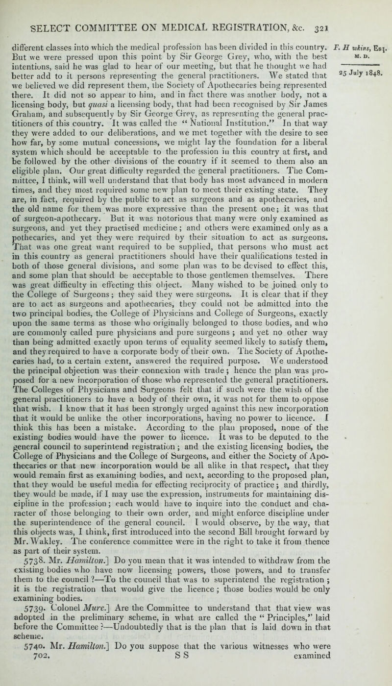 different classes into which the medical profession has been divided in this country. But we were pressed upon this point by Sir George Grey, who, with the best intentions, said he w^as glad to hear of our meeting, but that he thought we had better add to it persons representing the general practitioners. We stated that we believed we did represent them, the Society of Apothecaries being represented there. It did not so appear to him, and in fact there was another body, not a licensing body, but quasi a licensing body, that had been recognised by Sir James Graham, and subsequently by Sir George Grey, as representing the general prac- titioners of this country. It was called the “ National Institution.” In that way they were added to our deliberations, and we met together with the desire to see how far, by some mutual concessions, we might lay the foundation for a liberal system which should be acceptable to the profession in this country at first, and be followed by the other divisions of the country if it seemed to them also an eligible plan. Our great difficulty regarded the general practitioners. The Com- mittee, I think, will well understand that that body has most advanced in modern times, and they most required some new plan to meet their existing state. They are, in fact, required by the public to act as surgeons and as apothecaries, and the old name for them was more expressive than the present one; it was that of surgeon-apothecary. But it was notorious that many were only examined as surgeons, and yet they practised medicine ; and others were examined only as a pothecaries, and yet they were required by their situation to act as surgeons. That was one great want required to be supplied, that persons who must act in this country as general practitioners should have their qualifications tested in both of those general divisions, and some plan was to be devised to effect this, and some plan that should be acceptable to those gentlemen themselves. There was great difficulty in effecting this object. Many wished to be joined only to the College of Surgeons; they said they were surgeons. It is clear that if they are to act as surgeons and apothecaries, they could not be admitted into the two principal bodies, the College of Physicians and College of Surgeons, exactly upon the same terms as those who originally belonged to those bodies, and who are commonly called pure physicians and pure surgeons ; and yet no other way than being admitted exactly upon terms of equality seemed likely to satisfy them, and they required to have a corporate body of their own. The Society of Apothe- caries had, to a certain extent, answered the required purpose. We understood the principal objection was their connexion with trade; hence the plan was pro- posed for a new incorporation of those who represented the general practitioners. The Colleges of Physicians and Surgeons felt that if such were the wish of the general practitioners to have a body of their own, it was not for them to oppose that wish. I know that it has been strongly urged against this new incorporation that it would be unlike the other incorporations, having no power to licence. I think this has been a mistake. According to the plan proposed, none of the existing bodies would have the pow'er to licence. It was to be deputed to the general council to superintend registration ; and the existing licensing bodies, the College of Physicians and the College of Surgeons, and either the Society of Apo- thecaries or that new incorporation would be all alike in that respect, that they would remain first as examining bodies, and next, according to the proposed plan, that they would be useful media for effecting reciprocity of practice; and thirdly, they would be made, if I may use the expression, instruments for maintaining dis- cipline in the profession; each would have to inquire into the conduct and cha- racter of those belonging to their own order, and might enforce discipline under the superintendence of the general council. I would observe, by the way, that this objects was, I think, first introduced into the second Bill brought forward by Mr.Wakley. The conference committee were in the right to take it from thence as part of their system. 5738. Mr. Hamilton.] Do you mean that it was intended to withdraw from the existing bodies who have now licensing powers, those powers, and to transfer them to the council ?—To the council that was to superintend the registration ; it is the registration that would give the licence ; those bodies would be only examining bodies. 5739. Colonel Mure.'] Are the Committee to understand that that view was adopted in the preliminary scheme, in what are called the “ Principles,” laid before the Committee ?—Undoubtedly that is the plan that is laid down in that scheme. 5740. Mr. Hamilton.] Do you suppose that the various witnesses who were 702. S S examined 7. H ivkins, Esr[. M. V.