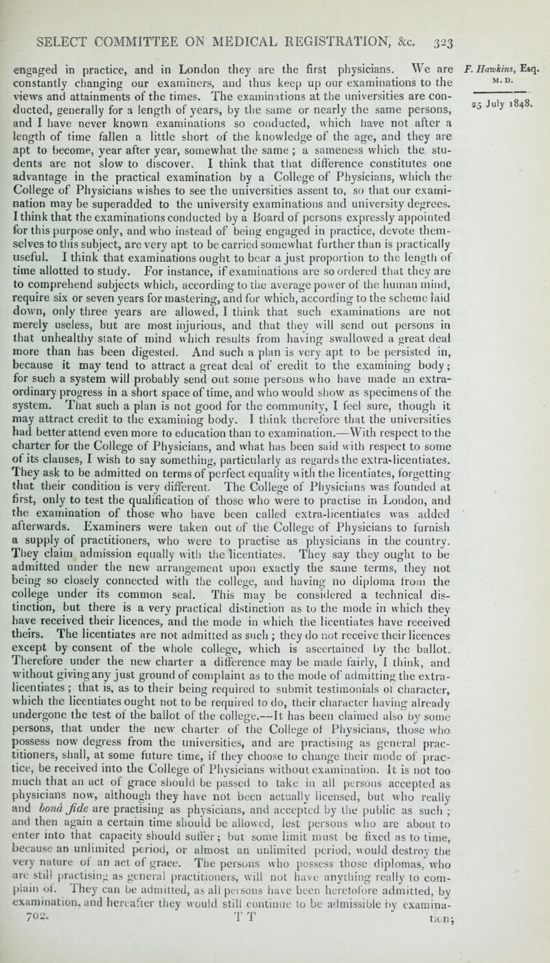 engaged in practice, and in London they are the first physicians. We are constantly changing our examiners, and thus keep up our examinations to the views and attainments of the times. The examinations at the universities are con- ducted, generally for a length of years, by the same or nearly the same persons, and I have never known examinations so conducted, which have not after a length of time fallen a little short of the knowledge of the age, and they are apt to become, year after year, somewhat the same ; a sameness which the stu- dents are not slow to discover. I think that that difference constitutes one advantage in the practical examination by a College of Physicians, which the College of Physicians wishes to see the universities assent to, so that our exami- nation maybe superadded to the university examinations and university degrees. I think that the examinations conducted by a Board of persons expressly appointed for this purpose only, and who instead of being engaged in practice, devote them- selves to this subject, are very apt to be carried somewhat further than is practically useful. I think that examinations ought to bear a just proportion to the length of time allotted to study. For instance, if examinations are so ordered that they are to comprehend subjects which, according to the average power of the human mind, require six or seven years for mastering, and for which, according to the scheme laid down, only three years are allowed, I think that such examinations are not merely useless, but are most injurious, and that they will send out persons in that unhealthy state of mind which results from having swallowed a great deal more than has been digested. And such a plan is very apt to be persisted in, because it may tend to attract a great deal of credit to the examining body; for such a system will probably send out some persons who have made an extra- ordinary progress in a short space of time, and who would show as specimens of the system. That such a plan is not good for the community, I feel sure, though it may attract credit to the examining body. I think therefore that the universities had better attend even more to education than to examination.—With respect to the charter for the College of Physicians, and what has been said with respect to some of its clauses, I wish to say something, particularly as regards the extra-licentiates. They ask to be admitted on terms of perfect equality with the licentiates, forgetting that their condition is very different. The College of Physicians was founded at first, only to test the qualification of those who were to practise in London, and the examination of those who have been called extra-licentiates was added afterwards. Examiners were taken out of the College of Physicians to furnish a supply of practitioners, who were to practise as physicians in the country. They claim admission equally with the licentiates. They say they ought to be admitted under the new arrangement upon exactly the same terms, they not being so closely connected with the college, and having no diploma from the college under its common seal. This may be considered a technical dis- tinction, but there is a very practical distinction as to the mode in which they have received their licences, and the mode in which the licentiates have received theirs. The licentiates are not admitted as such ; they do not receive their licences except by consent of the whole college, which is ascertained by the ballot. Therefore under the new charter a difference may be made fairly, I think, and without giving any just ground of complaint as to the mode of admitting the extra- licentiates ; that is, as to their being required to submit testimonials ot character, which the licentiates ought not to he required to do, their character having already undergone the test of the ballot of the college.—It has been claimed also by some persons, that under the new charter of the College ot Physicians, those who possess now degress from the universities, and are practising as general prac- titioners, shall, at some future time, if they choose to change their mode of prac- tice, be received into the College of Physicians without examination. It is not too much that an act of grace should be passed to take in all persons accepted as physicians now, although they have not been actually licensed, but who really and bona Jide are practising as physicians, and accepted by the public as such ; and then again a certain time should be allowed, lest persons who are about to enter into that capacity should suffer; but some limit must be fixed as to time, because an unlimited period, or almost an unlimited period, would destroy the very nature of an act of grace. The persons who possess those diplomas, who are still practising as general practitioners, will not have anything really to com- plain of. I hey can be admitted, as all persons have been heretofore admitted, by examination, and hereafter they would still continue to be admissible tty examina- F. Havskim, Esq. M. D.