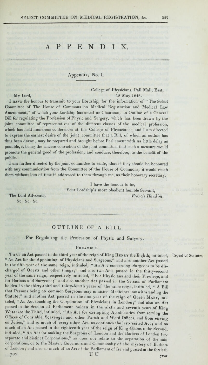 APPENDIX. Appendix, No. 1. College of Physicians, Pall Mall, East, My Lord, 18 May 1848. I have the honour to transmit to your Lordship, for the information of “ The Select Committee of The House of Commons on Medical Registration and Medical Law Amendment,” of which your Lordship has acted as Chairman, an Outline of a General Bill for regulating the Profession of Physic and Surgery, which has been drawn by the joint committee of representatives of the different classes of the medical profession, which has held numerous conferences at the College of Physicians; and I am directed to express the earnest desire of the joint committee that a Bill, of which an outline has thus been drawn, may be prepared and brought before Parliament with as little delay as possible, it being the sincere conviction of the joint committee that such a measure would promote the general good of the profession, and conduce, therefore, to the benefit of the public. I am further directed by the joint committee to state, that if they should be honoured with any communication from the Committee of the House of Commons, it would reach them without loss of time if addressed to them through me, as their honorary secretary. I have the honour to be, Your Lordship’s most obedient humble Servant, The Lord Advocate, Francis Hawkins. &c. &c. &c. OUTLINE OF A BILL For Regulating the Profession of Physic and Surgery. Preamble. That an Act passed in the third year of the reign of King Henry the Eighth, intituled, “An Act for the Appointing of Physicians and Surgeons,” and also another Act passed in the fifth year of the same reign, intituled, “ An Act concerning Surgeons to be dis- charged of Quests and other things;” and also two Acts passed in the thirty-second year of the same reign, respectively intituled, “ For Physicians and their Privilege, and for Barbers and Surgeons;” and also another Act passed in the Session of Parliament holden in the thirty-third and thirty-fourth years of the same reign, intituled, “A Bill that Persons being no common Surgeons may minister Medicines notwithstanding the Statute;” and another Act passed in the first year of the reign of Queen Mary, inti- tuled, “ An Act touching the Corporation of Physicians in London;” and also an Act passed in the Session of Parliament holden in the sixth and seventh years of King William the Third, intituled, “An Act for exempting Apothecaries from serving the Offices of Constable, Scavenger and other Parish and Ward Offices, and from serving on Juries,” and so much of every other Act as continues the last-recited Act; and so much of an Act passed in the eighteenth year of the reign of King George the Second, intituled, “An Act for making the Surgeons of London and the Barbers of London two separate and distinct Corporations,” as does not relate to the separation of the said corporations, or to the Master, Governors and Commonalty of the mystery of Barbers of London ; and also so much of an Act of the Parliament of Ireland passed in the fortieth 702. U U Repeal of Statut year