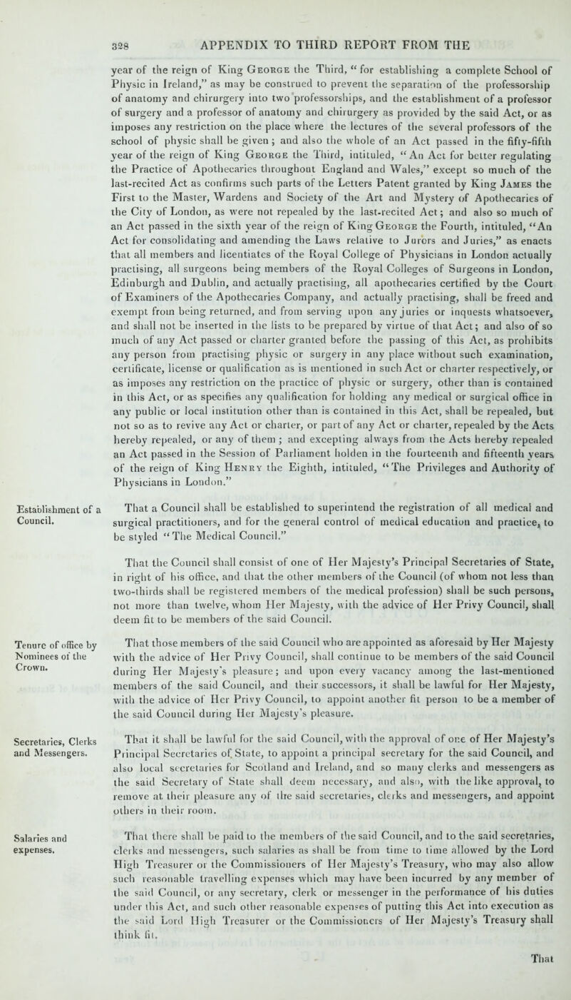 Establishment of a Council. Tenure of office by Nominees of the Crown. Secretaries, Clerks and Messengers. Salaries and expenses. year of the reign of King George the Third, “ for establishing a complete School of Physic in Ireland,” as may be construed to prevent the separation of the professorship of anatomy and chirurgery into two professorships, and the establishment of a professor of surgery and a professor of anatomy and chirurgery as provided by the said Act, or as imposes any restriction on the place where the lectures of the several professors of the school of physic shall he given ; and also the whole of an Act passed in the fifty-fifth year of the reign of King George the Third, intituled, “An Act for belter regulating the Practice of Apothecaries throughout England and Wales,” except so much of the last-recited Act as confirms such parts of the Letters Patent granted by King James the First to the Master, Wardens and Society of the Art and Mystery of Apothecaries of the City of London, as were not repealed by the last-recited Act; and also so much of an Act passed in the sixth year of the reign of King George the Fourth, intituled, “An Act for consolidating and amending the Laws relative to Jurors and Juries,” as enacts that all members and licentiates of the Royal College of Physicians in London actually practising, all surgeons being members of the Royal Colleges of Surgeons in London, Edinburgh and Dublin, and actually practising, all apothecaries certified by the Court of Examiners of the Apothecaries Company, and actually practising, shall be freed and exempt from being returned, and from serving upon any juries or inquests whatsoever, and shall not be inserted in the lists to be prepared by virtue of that Act; and also of so much of any Act passed or charter granted before the passing of this Act, as prohibits any person from practising physic or surgery in any place without such examination, certificate, license or qualification as is mentioned in such Act or charter respectively, or as imposes any restriction on the practice of physic or surgery, other than is contained in this Act, or as specifies any qualification for holding any medical or surgical office in any public or local institution other than is contained in this Act, shall be repealed, but not so as to revive any Act or charter, or part of any Act or charter, repealed by the Acts hereby repealed, or any of them ; and excepting always from the Acts hereby repealed an Act passed in the Session of Parliament holden in the fourteenth and fifteenth years of the reign of King Henry the Eighth, intituled, “The Privileges and Authority of Physicians in London.” That a Council shall be established to superintend the registration of all medical and surgical practitioners, and for the general control of medical education and practice, to be styled “The Medical Council.” That the Council shall consist of one of Her Majesty’s Principal Secretaries of State, in right of his office, and that the other members of the Council (of whom not less than two-thirds shall be registered members of the medical profession) shall be such persons, not more than twelve, whom Her Majesty, with the advice of Her Privy Council, shall deem fit to be members of the said Council. That those members of the said Council who are appointed as aforesaid by Her Majesty with the advice of Her Privy Council, shall continue to be members of the said Council during Her Majesty's pleasure; and upon every vacancy among the last-mentioned members of the said Council, and their successors, it shall be lawful for Her Majesty, with the advice of Her Privy Council, to appoint another fit person to be a member of the said Council during Her Majesty’s pleasure. That it shall be lawful for the said Council, with the approval of one of Her Majesty’s Principal Secretaries of State, to appoint a principal secretary for the said Council, and also local secretaries for Scotland and Ireland, and so many clerks and messengers as the said Secretary of State shall deem necessary, and also, with the like approval, to remove at their pleasure any of the said secretaries, clerks and messengers, and appoint others in their room. That there shall be paid to the members of the said Council, and to the said secretaries, clerks and messengers, such salaries as shall be from time to lime allowed by the Lord High Treasurer or the Commissioners of Her Majesty’s Treasury, who may also allow such reasonable travelling expenses which may have been incurred by any member of the said Council, or any secretary, clerk or messenger in the performance of his duties under this Act, and such other reasonable expenses of putting this Act into execution as the said Lord High Treasurer or the Commissioners of Her Majesty’s Treasury shall think fit.