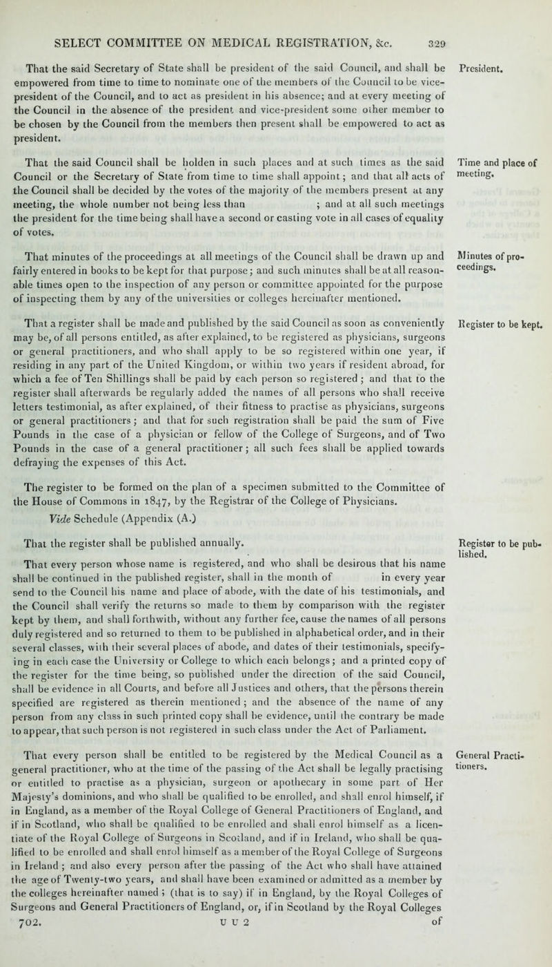 That the said Secretary of State shall be president of the said Council, and shall be empowered from time to time to nominate one of the members of the Council to be vice- president of the Council, and to act as president in his absence; and at every meeting of the Council in the absence of the president and vice-president some other member to be chosen by the Council from the members then present shall be empowered to act as president. That the said Council shall be holden in such places and at such times as the said Council or the Secretary of State from time to time shall appoint; and that all acts of the Council shall be decided by the votes of the majority of the members present at any meeting, the whole number not being less than ; and at all such meetings the president for the time being shall have a second or casting vote in all cases of equality of votes. That minutes of the proceedings at all meetings of the Council shall be drawn up and fairly entered in books to be kept for that purpose; and such minutes shall be at all reason- able times open to the inspection of any person or committee appointed for the purpose of inspecting them by any of the universities or colleges hereinafter mentioned. That a register shall be made and published by the said Council as soon as conveniently may be, of all persons entitled, as after explained, to be registered as physicians, surgeons or general practitioners, and who shall apply to be so registered within one year, if residing in any part of the United Kingdom, or within two years if resident abroad, for which a fee of Ten Shillings shall be paid by each person so registered ; and that to the register shall afterwards be regularly added the names of all persons who shall receive letters testimonial, as after explained, of their fitness to practise as physicians, surgeons or general practitioners; and that for such registration shall be paid the sum of Five Pounds in the case of a physician or fellow of the College of Surgeons, and of Two Pounds in the case of a general practitioner; all such fees shall be applied towards defraying the expenses of this Act. The register to be formed on the plan of a specimen submitted to the Committee of the House of Commons in 1847, by the Registrar of the College of Physicians. Vide Schedule (Appendix (A.) That the register shall be published annually. That every person whose name is registered, and who shall be desirous that his name shall be continued in the published register, shall in the month of in every year send to the Council his name and place of abode, with the date of his testimonials, and the Council shall verify the returns so made to them by comparison with the register kept by them, and shall forthwith, without any further fee, cause the names of all persons duly registered and so returned to them to be published in alphabetical order, and in their several classes, with their several places of abode, and dates of their testimonials, specify- ing in each case the University or College to which each belongs; and a printed copy of the register for the time being, so published under the direction of the said Council, shall be evidence in all Courts, and before all Justices and others, that the persons therein specified are registered as therein mentioned ; and the absence of the name of any person from any class in such printed copy shall be evidence, until the contrary be made to appear, that such person is not registered in such class under the Act of Parliament. That every person shall be entitled to be registered by the Medical Council as a general practitioner, who at the time of the passing of the Act shall be legally practising or entitled to practise as a physician, surgeon or apothecary in some part of Her Majesty’s dominions, and who shall be qualified to be enrolled, and shall enrol himself, if in England, as a member of the Royal College of General Practitioners of England, and if in Scotland, who shall be qualified to be enrolled and shall enrol himself as a licen- tiate of the Royal College of Surgeons in Scotland, and if in Ireland, who shall be qua- lified to be enrolled and shall enrol himself as a member of the Royal College of Surgeons in Ireland ; and also every person after the passing of the Act who shall have attained the age of Twenty-two years, and shall have been examined or admitted as a member by the colleges hereinafter named ; (that is to say) if in England, by the Royal Colleges of Surgeons and General Practitioners of England, or, if in Scotland by the Royal Colleges 702. U U 2 of President. Time and place of meeting. Minutes of pro- ceedings. Register to be kept. Register to be pub- lished. General Practi- tioners.