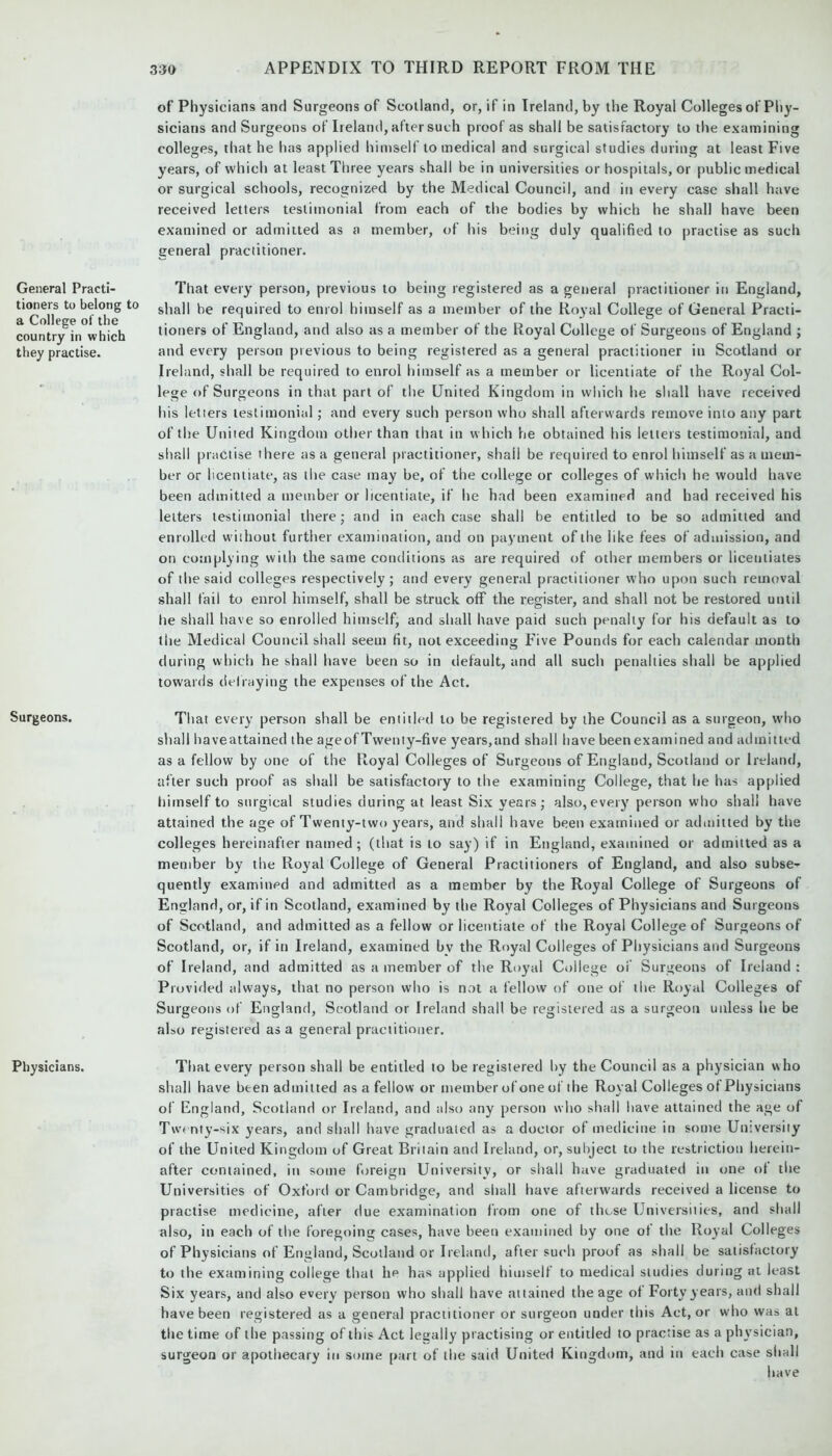 General Practi- tioners to belong to a College of the country in which they practise. Surgeons. Physicians. of Physicians and Surgeons of Scotland, or, if in Ireland, by the Royal Colleges of Phy- sicians and Surgeons of Ireland, after such proof as shall be satisfactory to the examining colleges, that he has applied himself to medical and surgical studies during at least Five years, of which at least Three years shall be in universities or hospitals, or public medical or surgical schools, recognized by the Medical Council, and in every case shall have received letters testimonial from each of the bodies by which he shall have been examined or admitted as a member, of his being duly qualified to practise as such general practitioner. That every person, previous to being registered as a general practitioner in England, shall be required to enrol himself as a member of the Royal College of General Practi- tioners of England, and also as a member of the Royal College of Surgeons of England ; and every person previous to being registered as a general practitioner in Scotland or Ireland, shall be required to enrol himself as a member or licentiate of the Royal Col- lege of Surgeons in that part of the United Kingdom in which he shall have received his letters testimonial; and every such person who shall afterwards remove into any part of the United Kingdom other than that in which he obtained his letters testimonial, and shall practise there as a general practitioner, shall be required to enrol himself as a mem- ber or licentiate, as the case may be, of the college or colleges of which he would have been admitted a member or licentiate, if he had been examined and had received his letters testimonial there; and in each case shall be entitled to be so admitted and enrolled without further examination, and on payment of the like fees of admission, and on complying with the same conditions as are required of other members or licentiates of the said colleges respectively; and every general practitioner who upon such removal shall fail to enrol himself, shall be struck off the register, and shall not be restored until he shall have so enrolled himself, and shall have paid such penally for his default as to the Medical Council shall seem fit, not exceeding Five Pounds for each calendar month during which he shall have been so in default, and all such penalties shall be applied towards defraying the expenses of the Act. That every person shall be entitled to be registered by the Council as a surgeon, who shall haveattained the ageofTwenty-five years,and shall have beenexamined and admitted as a fellow by one of the Royal Colleges of Surgeons of England, Scotland or Ireland, after such proof as shall be satisfactory to the examining College, that he has applied himself to surgical studies during at least Six years; also,every person who shall have attained the age of Twenty-two years, and shall have been examined or admitted by the colleges hereinafter named; (that is to say) if in England, examined or admitted as a member by the Royal College of General Practitioners of England, and also subse- quently examined and admitted as a member by the Royal College of Surgeons of England, or, if in Scotland, examined by the Royal Colleges of Physicians and Surgeons of Scotland, and admitted as a fellow or licentiate of the Royal College of Surgeons of Scotland, or, if in Ireland, examined bv the Royal Colleges of Physicians and Surgeons of Ireland, and admitted as a member of the Royal College of Surgeons of Ireland : Provided always, that no person who is not a fellow of one of the Royal Colleges of Surgeons of England, Scotland or Ireland shall be registered as a surgeon unless he be also registered as a general practitioner. That every person shall be entitled to be registered by the Council as a physician who shall have been admitted as a fellow or member of one of the Royal Colleges of Physicians of England, Scotland or Ireland, and also any person who shall have attained the age of Twenty-six years, and shall have graduated as a doctor of medicine in some Universiiy of the United Kingdom of Great Britain and Ireland, or, subject to the restriction herein- after contained, in some foreign University, or shall have graduated in one of the Universities of Oxford or Cambridge, and shall have afterwards received a license to practise medicine, after due examination from one of those Universities, and shall also, in each of the foregoing cases, have been examined by one of the Royal Colleges of Physicians of England, Scotland or Ireland, after such proof as shall be satisfactory to the examining college that lie has applied himself to medical studies during at least Six years, and also every person who shall have attained the age of Forty years, and shall have been registered as a general practitioner or surgeon under this Act, or who was at tlie time of the passing of this Act legally practising or entitled to practise as a physician, surgeon or apothecary in some part of the said United Kingdom, and in each case shall have