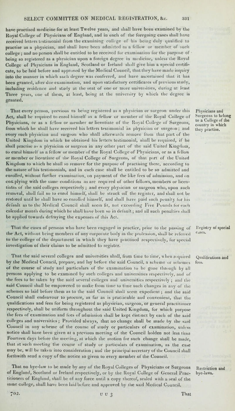 have practised medicine for at least Twelve years, and shall have been examined by the Royal College of Physicians of England, and in each of the foregoing cases shall have received letters testimonial from the examining college of his being duly qualified to practise as a physician, and shall have been admitted as a fellow or member of such college; and no person shall be entitled to be received for examination for the purpose of being so registered as a physician upon a foreign degree in medicine, unless the Royal College of Physicians in England, Scotland or Ireland shall give him a special certifi- cate, to be laid before and approved by the Medical Council, that they have made inquiry into the manner in which such degree was conferred, and have ascertained that it has been granted, after due examination, and upon satisfactory certificates of previous study, including residence and study at the seat of one or more universities, during at least Three years, one of them, at least, being at the university by which the degree is granted. That every person, previous to being registered as a physician or surgeon under ibis Act, shall be required to enrol himself as a fellow or member of the Royal College of Physicians, or as a fellow or member or licentiate of the Royal College of Surgeons, from which be shall have received his letters testimonial as physician or surgeon ; and every such physician and surgeon who shall afterwards remove from that part of the United Kingdom in which he obtained bis letters testimonial, shall be required, if he shall practise as a physician or surgeon in any other part of the said United Kingdom, to enrol himself as a feilow or member of the Royal College of Physicians, or as a fellow or member or licentiate of the Royal College of Surgeons, of that part of the United Kingdom to which he shall so remove for the purpose of practising there, according to the nature of his testimonials, and in each case shall be entitled to be so admitted and enrolled, without further examination, on payment of the like fees of admission, and on con.plying with the same conditions as are required of other fellows, members or licen- tiates of the said colleges respectively; and every physician or surgeon who, upon such removal, shall fail so to enrol himself, shall he struck off the register, and shall not be restored until he shall have so enrolled himself, and shall have paid such penalty for his default as to the Medical Council shall seem lit, not exceeding Five Pounds for each calendar month during which he shall have been so in default; and all such penalties shall he applied towards defraying the expenses of this Act. That the cases of persons who have been engaged in practice, prior to the passing of the Act, without being members of any corporate bodj- in the profession, shall he referred to the college of the department in which they have practised respectively, lor special investigation of their claims to be admitted to register. That the said several colleges and universities shall, from time to time, when required by the Medical Council, prepare, and lay before the said Council, a scheme or schemes of the course of study and particulars of the examination to he gone through by all persons applying to be examined by such colleges and universities respectively, and of the fees to be taken by the said several colleges and universities respectively ; and the 6aid Council shall he empowered to make from time to time such changes in any of the schemes so laid before them as to the said Council shall seetn expedient ; and the said Council shall endeavour to procure, as far as is practicable and convenient, that the qualifications and fees for being registered as physician, surgeon, or general practitioner respectively, shall be uniform throughout the said United Kingdom, for which purpose the tees of examination and fees of admission shall be kept distinct by each of the said coll eges and universities; Provided always, that no change shall be made by ihe said Co unci] in any scheme of the course of study or particulars of examination, unless notice shall have been given at a previous meeting of the Council liolden not less than Fourteen days before the meeting, at which the motion for such change shall be made, that at such meeting the course of study or particulars of examination, as the ca»e may he, will he taken into consideration; and the principal secretary of the Council shall forthwith send a copy of the notice so given to every member of the Council. That no bye-law to be made by any of the Royal Colleges of Physicians or Surgeons of England, Scotland or Ireland respectively, or by the Royal College of General Prac- titioners of England, shall be of any force until a copy thereof, sealed with a seal of the same college, shall have been laid before and approved by the said Medical Council. Physicians and Surgeons to belong to a College of the country in which they practise. Registry of special cases. Qualifications and fees. Restriction and bye-laws. U U 3