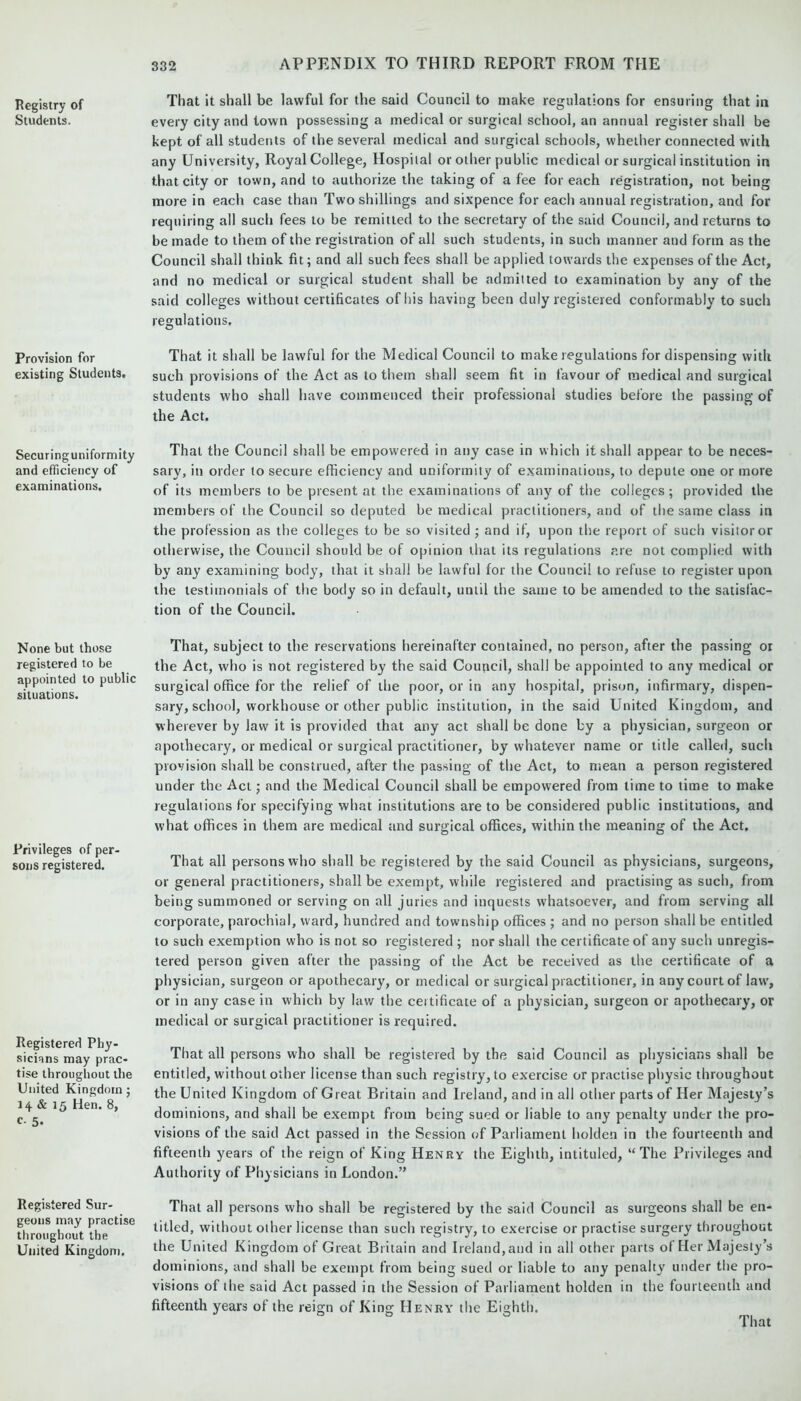 Registry of Students. Provision for existing Students. Securing uniformity and efficiency of examinations. None but those registered to be appointed to public situations. Privileges of per- sons registered. Registered Phy- sicians may prac- tise throughout the United Kingdom ; 14 & 15 Hen. 8, c 5- Registered Sur- geons may practise throughout the United Kingdom. That it shall be lawful for the said Council to make regulations for ensuring that in every city and town possessing a medical or surgical school, an annual register shall be kept of all students of the several medical and surgical schools, whether connected w'ith any University, Royal College, Hospital or other public medical or surgical institution in that city or town, and to authorize the taking of a fee for each registration, not being more in each case than Two shillings and sixpence for each annual registration, and for requiring all such fees to be remitted to the secretary of the said Council, and returns to be made to them of the registration of all such students, in such manner and form as the Council shall think fit; and all such fees shall be applied towards the expenses of the Act, and no medical or surgical student shall be admitted to examination by any of the said colleges without certificates of his having been duly registered conformably to such regulations. That it shall be lawful for the Medical Council to make regulations for dispensing with such provisions of the Act as to them shall seem fit in favour of medical and surgical students who shall have commenced their professional studies before the passing of the Act. That the Council shall be empowered in any case in which it shall appear to be neces- sary, in order to secure efficiency and uniformity of examinations, to depute one or more of its members to be present at the examinations of any of the colleges; provided the members of the Council so deputed be medical practitioners, and of the same class in the profession as the colleges to be so visited ; and if, upon the report of such visitor or otherwise, the Council should be of opinion that its regulations are not complied with by any examining body, that it shall he lawful for the Council to refuse to register upon the testimonials of the body so in default, until the same to be amended to the satisfac- tion of the Council. That, subject to the reservations hereinafter contained, no person, after the passing or the Act, who is not registered by the said Council, shall be appointed to any medical or surgical office for the relief of the poor, or in any hospital, prison, infirmary, dispen- sary, school, workhouse or other public institution, in the said United Kingdom, and wherever by law it is provided that any act shall be done by a physician, surgeon or apothecary, or medical or surgical practitioner, by whatever name or title called, such provision shall he construed, after the passing of the Act, to mean a person registered under the Act; and the Medical Council shall be empowered from time to time to make regulations for specifying what institutions are to be considered public institutions, and what offices in them are medical and surgical offices, within the meaning of the Act. That all persons who shall be registered by the said Council as physicians, surgeons, or general practitioners, shall be exempt, while registered and practising as such, from being summoned or serving on all juries and inquests whatsoever, and from serving all corporate, parochial, ward, hundred and township offices ; and no person shall be entitled to such exemption who is not so registered ; nor shall the certificate of any such unregis- tered person given after the passing of the Act be received as the certificate of a physician, surgeon or apothecary, or medical or surgical practitioner, in any court of law', or in any case in which by law the certificate of a physician, surgeon or apothecary, or medical or surgical practitioner is required. That all persons who shall be registered by the said Council as physicians shall be entitled, without other license than such registry, to exercise or practise physic throughout the United Kingdom of Great Britain and Ireland, and in all other parts of Her Majesty’s dominions, and shall be exempt from being sued or liable to any penalty under the pro- visions of the said Act passed in the Session of Parliament holden in the fourteenth and fifteenth years of the reign of King Henry the Eighth, intituled, “The Privileges and Authority of Physicians in London.” That all persons who shall be registered by the said Council as surgeons shall be en- titled, without other license than such registry, to exercise or practise surgery throughout the United Kingdom of Great Britain and Ireland, and in all other parts of Her Majesty’s dominions, and shall be exempt from being sued or liable to any penalty under the pro- visions of the said Act passed in the Session of Parliament holden in the fourteenth and fifteenth years of the reign of King Henry the Eighth.