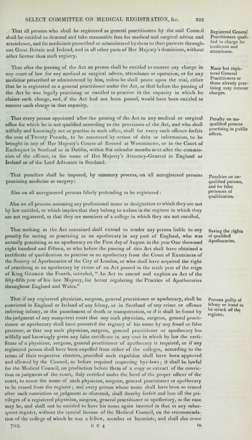 That all persons who shall be registered as general practitioners by the said Council shall be entitled to demand and take reasonable fees for medical and surgical advice and attendance, and for medicines prescribed or administered by them to their patients through- out Great Britain and Ireland, and in all other parts of Her Majesty’s dominions, without other license than such registry. That after the passing of the Act no person shall be entitled to recover any charge in any court of law for any medical or surgical advice, attendance or operation, or for any medicine prescribed or administered by him, unless he shall prove upon the trial, either that he is registered as a general practitioner under the Act, or that before the passing of the Act he was legally practising or entitled to practise in the capacity in which he claims such charge, and, if the Act had not been passed, would have been entitled to recover such charge in that capacity. That every person appointed after the passing of the Act to any medical or surgical office for which he is not qualified according to the provisions of the Act, and who shall wilfully and knowingly act or practise in such office, shall for every such offence forfeit the sum of Twenty Pounds, to be recovered by action of debt or information, to be brought in any of Her Majesty’s Courts of Record at Westminster, or in the Court of Exchequer in Scotland or in Dublin, within Six calendar months next after the commis- sion of the offence, in the name of Her Majesty’s Attorney-General in England or Ireland or of the Lord Advocate in Scotland. That penalties shall be imposed, by summary process, on all unregistered persons practising medicine or surgery: Also on all unregistered persons falsely pretending to be registered : Also on all persons assuming any professional name or designation to which they are not by law entitled, or which implies that they belong to aclass in the register in which they are not registered, or that they are members of a college in which they are not enrolled, That nothing in the Act contained shall extend to render any person liable to any penalty for acting or practising as an apothecary in any part of England, who was actually practising as an apothecary on the First day of August in the year One thousand eight hundred and Fifteen, or who before the passing of this Act shall have obtained a certificate of qualification to practise as an apothecary from the Court of Examiners of the Society of Apothecaries of the City of London, or who shall have acquired the right of practising as an apothecary by virtue of an Act passed in the sixth year of the reign of King George the Fourth, intituled, “ An Act to amend and explain an Act of the fifty-fifth year of his late Majesty, for better regulating the Practice of Apothecaries throughout England and Wales.” That if any registered physician, surgeon, general practitioner or apothecary, shall be convicted in England or Ireland of any felony, or in Scotland of any crime or offence inferring infamy, or the punishment of death or transportation, or if it shall be found by thejudgment of any competent court that any such physician, surgeon, general practi- tioner or apothecary shall have procured the registry of his name by any fraud or false pretence, or that any such physician, surgeon, general practitioner or apothecary has wilfully and knowingly given any false certificate in any case in which by law the certi- ficate of a physician, surgeon, general practitioner of apothecary is required, or if any registered person shall have been expelled from either of the colleges, according to the terms of their respective charters, provided such expulsion shall have been approved and allowed by the Council, as before required respecting bye-laws; it shall be lawful for the Medical Council, on production before them of a copy or extract of the convic- tion or judgment of the court, duly certified under the hand of the proper officer of the court, to cause the name of such physician, surgeon, general practitioner or apothecary to be erased from the register; and every person whose name shall have been so erased after such conviction or judgment as aforesaid, shall thereby forfeit and lose all the pri- vileges of a registered physician, surgeon, general practitioner or apothecary, as the case may be, and shall not be entitled to have his name again inserted in that or any subse- quent register, without the special license of the Medical Council, on the recommenda- tion of the college of which lie was a fellow, member or licentiate, and shall also cease 702. U U 4 to Registered General Practitioners quali- fied to charge for medicines and attendance. None but regis- tered General Practitioners or those already prac- tising may recover charges. Penalty on un- qualified persons practising in public offices. Penalties on un- qualified persons, and for false pretences of qualification. Saving the rights of qualified Apothecaries. Persons guilty of felony or fraud to be struck off the register.