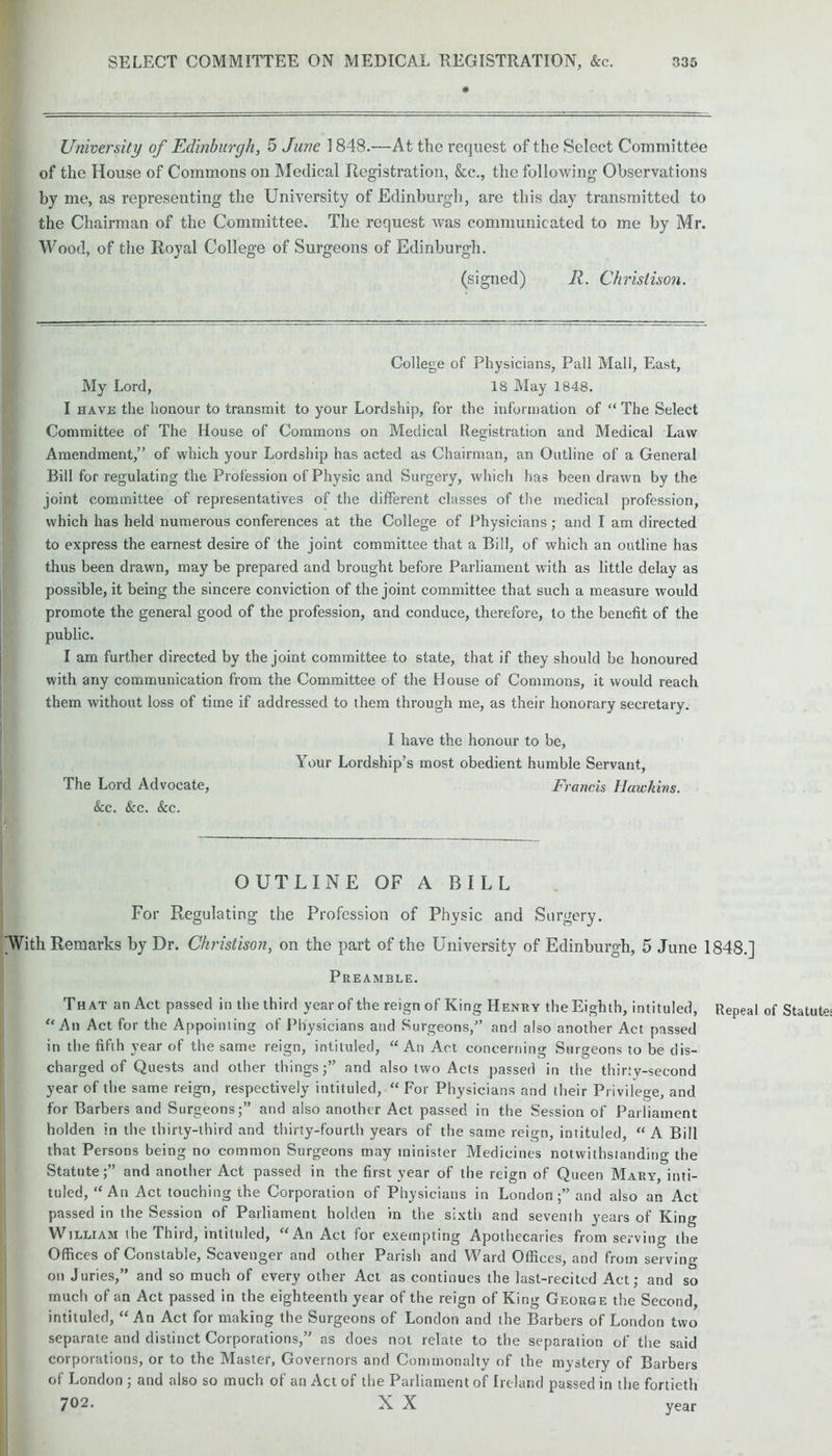 University of Edinburgh, 5 June 1848.—At the request of the Select Committee of the House of Commons on Medical Registration, &c., the following Observations by me, as representing the University of Edinburgh, are this day transmitted to the Chairman of the Committee. The request was communicated to me by Mr. Wood, of the Royal College of Surgeons of Edinburgh. (signed) R. Chrislison. College of Physicians, Pall Mall, East, My Lord, 18 May 1848. I have the honour to transmit to your Lordship, for the information of “ The Select Committee of The House of Commons on Medical Registration and Medical Law Amendment,” of which your Lordship has acted as Chairman, an Outline of a General Bill for regulating the Profession of Physic and Surgery, which has been drawn by the joint committee of representatives of the different classes of the medical profession, which has held numerous conferences at the College of Physicians ; and I am directed to express the earnest desire of the joint committee that a Bill, of which an outline has thus been drawn, may be prepared and brought before Parliament with as little delay as possible, it being the sincere conviction of the joint committee that such a measure would promote the general good of the profession, and conduce, therefore, to the benefit of the public. I am further directed by the joint committee to state, that if they should be honoured with any communication from the Committee of the House of Commons, it would reach them without loss of time if addressed to them through me, as their honorary secretary. I have the honour to be, Your Lordship’s most obedient humble Servant, The Lord Advocate, Francis Hawkins. See. &c. See. OUTLINE OF A BILL For Regulating the Profession of Physic and Surgery. With Remarks by Dr. Christison, on the part of the University of Edinburgh, 5 June 1848.] Preamble. That an Act passed in the third yearof the reign of King Henry the Eighth, intituled, Repeal of “An Act for the Appointing of Physicians and Surgeons,” and also another Act passed in the fifth year of the same reign, intituled, “An Act concerning Surgeons to be dis- charged of Quests and other things;” and also two Acts passed in the thirty-second year of the same reign, respectively intituled, “ For Physicians and their Privilege, and for Barbers and Surgeons;” and also another Act passed in the Session of Parliament holden in the thirty-third and thirty-fourth years of the same reign, intituled, “A Bill that Persons being no common Surgeons may minister Medicines notwithstanding the Statute;” and another Act passed in the first year of the reign of Queen Mary, inti- tuled, “ An Act touching the Corporation of Physicians in London and also an Act passed in the Session of Parliament holden in the sixth and seventh years of King William the Third, intituled, “An Act for exempting Apothecaries from serving the Offices of Constable, Scavenger and other Parish and Ward Offices, and from serving on Juries,” and so much of every other Act as continues the last-recited Act; and so much of an Act passed in the eighteenth year of the reign of King George the Second, intituled, “An Act for making the Surgeons of London and the Barbers of London two separate and distinct Corporations,” as does not relate to the separation of the said corporations, or to the Master, Governors and Commonalty of the mystery of Barbers of London ; and also so much of an Act of the Parliament of Ireland passed in the fortieth 702. X X year