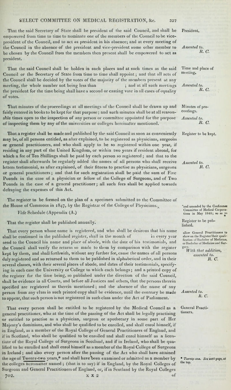 That the said Secretary of State shall be president of the said Council, and shall be empowered from time to time to nominate one of the members of the Council to be vice- president of the Council, and to act as president in his absence; and at every meeting of the Council in the absence of the president and vice-president some other member to be chosen by the Council from the members then present shall be empowered to act as president. That the said Council shall be holden in such places and at such times as the said Council or the Secretary of State from time to time shall appoint; and that all acts of the Council shall be decided by the votes of the majority of the members present at any meeting, the whole number not being less than ; and at all such meetings the president for the time being shall have a second or casting vote in all cases of equality of votes. That minutes of the proceedings at all meetings of the Council shall be drawn up and fairly entered in books to be kept for that purpose; and such minutes shall be at all reason- able times open to the inspection of any person or committee appointed for the purpose of inspecting them by any of the universities or colleges hereinafter mentioned. That a register shall be made and published by the said Council as soon as conveniently may be, of all persons entitled, as after explained, to be registered as physicians, surgeons or general practitioners, and who shall apply to be so registered within one year, if residing in any part of the United Kingdom, or within two years if resident abroad, for which a fee of Ten Shillings shall be paid by each person so registered ; and that to the register shall afterwards be regularly added the names of all persons who shall receive letters testimonial, as after explained, of their fitness to practise as physicians, surgeons or general practitioners ; and that for such registration shall be paid the sum of Five Pounds in the case of a physician or fellow of the College of Surgeons, and of Two Pounds in the case of a general practitioner; all such fee3 shall be applied towards defraying the expenses of this Act. The register to be formed on the plan of a specimen submitted to the Committee of the House of Commons in 1847, by the Registrar of the College of Physicians.A Vide Schedule (Appendix (A.) That the register shall be published annually. That every person whose name is registered, and who shall be desirous that his name shall be continued in the published register, shall in the month of in every year send to the Council his name and place of abode, with the date of his testimonials, and the Council shall verify the returns so made to them by comparison with the register kept by them, and shall forthwith, without any further fee, cause the names of all persons duly registered and so returned to them to be published in alphabetical order, and in their several classes, with their several places of abode, and dates of their testimonials, specify- ing in each case the University or College to which each belongs; and a printed copy of the register for the time being, so published under the direction of the said Council, shall be evidence in all Courts, and before all Justices and others, that the persons therein specified are registered as therein mentioned ; and the absence of the name of any person from any class in such printed copy shall be evidence, until the contrary be made to appear, that such person is not registered in such class under the Act of Parliament. That every person shall be entitled to be registered by the Medical Council as a general practitioner, who at the time of the passing of the Act shall be legally practising or entitled to practise as a physician, surgeon or apothecary in some part of Her Majesty’s dominions, and who shall be qualified to be enrolled, and shall enrol himself, if in England, as a member of the Royal College of General Practitioners of England, and if in Scotland, who shall be qualified to be enrolled and shall enrol himself as a licen- tiate of the Royal College of Surgeons in Scotland, and if in Ireland, who shall be qua- lified to be enrolled and shall enrol himself as a member of the Royal College of Surgeons in Ireland ; and also every person after the passing of the Act who shall have attained the age of Tweni v-two years,* and shall have\>een examined or admitted as a member by the colleges hereinafter named ; (that is to say) if in England, by the Royal Colleges of Surgeons and General Practitioners of England, or, if in Scotland by the Royal Colleges 702. X X 2 of President. Assented to. R. C. Time and place of meeting. Assented to. R. C. Minutes of pro- ceedings. Assented to. R. C. Register to be kept. Assented to. R. C. Aand amended by the Conference Committee of Medical Corpora- tions in May 1848; so as to Register to be pub- lished. allow General Practitioner* to Bhow on the Register their quali- fication of Bachelor of Medicine, or Bachelor of Medicine and Sur- With that addition, assented to. R. C. Assented to. R. C. General Practi- tioners. • Twenty-ont. Set next page, at the top.