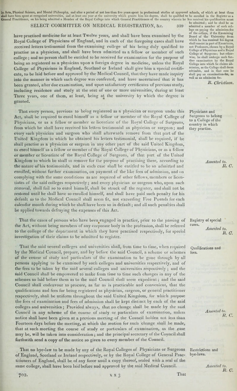 in Arts, Physical Science, and Mental Philosophy, and after a period of not less than five years spent in professional studies at approved schools, of which at least three shall have been spent at recognised universities, and at least one year at the university which grants him his degree, shall be qualified to be enrolled in the Register as a General Practitioner, on his being admitted a Member of the Royal College into which General Practitioners of the country wherein he has received his qualification must . be admitted: and he shall be so SELECT COMMIT 1 EE OIN MEDICAL REGISTRATION, &C. 331) admitted a member of such ccl- liave practised medicine for at least Twelve years, and shall have been examined by the Royal College of Physicians of England, and in each of the foregoing cases shall have received letters testimonial from the examining college of his being duly qualified to practise as a physician, and shall have been admitted as a fellow or member of such college; and no person shall be entitled to be received for examination for the purpose of being so registered as a physician upon a foreign degree in medicine, unless the Royal College of Physicians in England, Scotland or Ireland shall give him a special certifi- cate, to be laid before and approved by the Medical Council, that they have made inquiry into the manner in which such degree was conferred, and have ascertained that it has been granted, after due examination, and upon satisfactory certificates of previous study, including residence and study at the seat of one or more universities, during at least Three years, one of them, at least, being at the university by which the degree is granted. lege on paying the admission-fee of the coltege, if the Examining Board of the University from which he has received his degree shall consist in part of Examirmrs, not Professors, chosen by a Royal College of Physicians and a Royal College of Surgeons; but other- wise, he shall undergo such fur- ther examination by the Royal College into which he claims ad- mission, as the College shall deem advisable, and in that case he shall pay an examination-fee, as well as an admission fee. It. Christison. That every person, previous to being registered as a physician or surgeon under this Act, shall be required to enrol himself as a fellow or member of the Royal College of Physicians, or as a fellow or member or licentiate of the Royal College of Surgeons, from which he shall have received his letters testimonial as physician or surgeon; and every such physician and surgeon who shall afterwards remove from that part of the United Kingdom in which he obtained his letters testimonial, shall be required, if he shall practise as a physician or surgeon in any other part of the said United Kingdom, to enrol himself as a fellow or member of the Royal College of Physicians, or as a fellow or member or licentiate of the Royal College of Surgeons, of that part of the United Kingdom to which he shall so remove for the purpose of practising there, according to the nature of his testimonials, and in each case shall be entitled to be so admitted and enrolled, without further examination, on payment of the like fees of admission, and on complying with the same conditions as are required of other fellows, members or licen- tiates of the said colleges respectively; and every physician or surgeon who, upon such removal, shall fail so to enrol himself, shall be struck od' the register, and shall not be restored until he shall have so enrolled himself, and shall have paid such penalty for his default as to the Medical Council shall seem fit, not exceeding Five Pounds for each calendar month during which he shall have been so in default; and all such penalties shall be applied towards defraying the expenses of this Act. That the cases of persons who have been^engaged in practice, prior to the passing of the Act, without being members of any corporate bod}^ in the profession, shall be referred to the college of the department in which they have practised respectively, for special investigation of their claims to be admitted to register. That the said several colleges and universities shall, from time to time, when required by the Medical Council, prepare, and lay before the said Council, a scheme or schemes of the course of study and particulars of the examination to be gone through by all persons applying to be examined by such colleges and universities respectively, and of the fees to be taken by the said several colleges and universities respectively ; and the said Council shall be empowered to make from time to time such changes in any of the schemes so laid before them as to the said Council shall seem expedient ; and the said Council shall endeavour to procure, as far as is practicable and convenient, that the qualifications and fees lor being registered as physician, surgeon, or general practitioner respectively, shall be uniform throughout the said United Kingdom, for which purpose the fees of examination and fees of admission shall be kept distinct by each of the said colleges and universities; Provided always, that no change shall be made by the said Council in any scheme of the course of study or particulars of examination, unless notice shall have been given at a previous meeting of the Council holden not less than Fourteen days before the meeting, at which the motion for such change shall be made, that at such meeting the course of study or particulars of examination, as the case may be, will be taken into consideration ; and the principal secretary of the Council shall forthwith send a copy of the notice so given to every member of the Council. That no bye-law to be made by any of the Royal Colleges of Physicians or Surgeons of England, Scotland or Ireland respectively, or by the Royal College of General Prac- titioners of England, shall be of any force until a copy thereof, sealed with a seal of the same college, shall have been laid before and approved by the said Medical Council. 702. Physicians and Surgeons to belong to a College of the country in which they practise. Assented to. Ii. c. Registry of special cases. Assented to. R. G. Qualifications and fees. Assented to. R. C. Restrictions and bye-laws. Assented to. R. C. X X 3