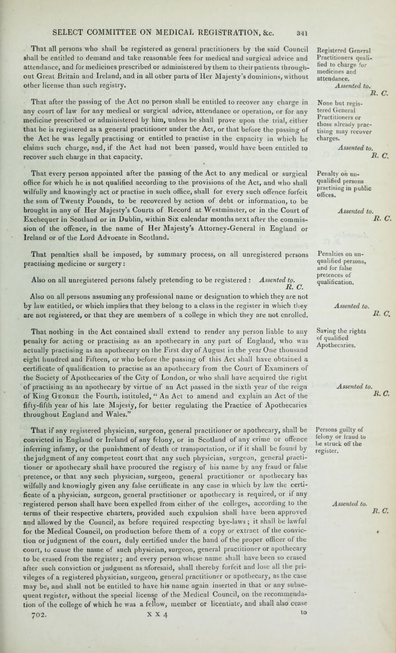 That all persons who shall be registered as general practitioners by the said Council shall be entitled to demand and take reasonable fees for medical and surgical advice and attendance, and for medicines prescribed or administered by them to their patients through- out Great Britain and Ireland, and in all other parts of Her Majesty’s dominions, without other license than such registry. That after the passing of the Act no person shall be entitled to recover any charge in any court of law for any medical or surgical advice, attendance or operation, or for any medicine prescribed or administered by him, unless he shall prove upon the trial, either that he is registered as a general practitioner under the Act, or that before the passing of the Act he was legally practising or entitled to practise in the capacity in which he claims such charge, and, if the Act had not been passed, would have been entitled to recover such charge in that capacity. That every person appointed after the passing of the Act to any medical or surgical office for which he is not qualified according to the provisions of the Act, and who shall wilfully and knowingly act or practise in such office, shall for every such offence forfeit the sum of Twenty Pounds, to be recovered by action of debt or information, to be brought in any of Her Majesty’s Courts of Record at Westminster, or in the Court of Exchequer in Scotland or in Dublin, within Six calendar months next after the commis- sion of the offence, in the name of Her Majesty’s Attorney-General in England or Ireland or of the Lord Advocate in Scotland. That penalties shall be imposed, by summary process, on all unregistered persons practising medicine or surgery : Also on all unregistered persons falsely pretending to be registered : Assented tQ. R. C. Also on all persons assuming any professional name or designation to which they are not by law entitled, or which implies that they belong to a class in the register in which they are not registered, or that they are members of a college in which they are not enrolled. Registered General Practitioners quali- fied to charge for medicines and attendance. Assented to. R. C. None but regis- tered General Practitioners or those already prac- tising may recover charges. Assented to. R. C. Penalty on un- qualified persons practising in public offices. Assented to. R. C. Penalties on un- qualified persons, and for false pretences of qualification. Assented to. R. C. That nothing in the Act contained shall extend to render any person liable to any penalty for acting or practising as an apothecary in any part of England, who was actually practising as an apothecary on the First day of August in the year One thousand eight hundred and Fifteen, or who before the passing of this Act shall have obtained a certificate of qualification to practise as an apothecary from the Court of Examiners of the Society of Apothecaries of the City of London, or who shall have acquired the right of practising as an apothecary by virtue of an Act passed in the sixth year of the reign of King George the Fourth, intituled, “ An Act to amend and explain an Act of the fifty-fifth year of his late Majesty, for better regulating the Practice of Apothecaries throughout England and Wales.” Saving the rights of qualified Apothecaries. Assented to. R. C. That if any registered physician, surgeon, general practitioner or apothecary, shall be convicted in England or Ireland of any felony, or in Scotland of any crime or offence inferring infamy, or the punishment of death or transportation, or if it shall be found by thejudgment of any competent court that any such physician, surgeon, general practi- tioner or apothecary shall have procured the registry of his name by any fraud or false pretence, or that any such physician, surgeon, general practitioner or apothecary has wilfully and knowingly given any false certificate in any case in which by law the certi- ficate of a physician, surgeon, general practitioner or apothecary is required, or if any registered person shall have been expelled from either of the colleges, according to the terms of their respective charters, provided such expulsion shall have been approved and allowed by the Council, as before required respecting bye-laws; it shall be lawful for the Medical Council, on production before them of a copy or extract of the convic- tion or judgment of the court, duly certified under the hand of the proper officer of the court, to cause the name of such physician, surgeon, general practitioner or apothecary to be erased from the register; and every person whose name shall have been so erased after such conviction or judgment as aforesaid, shall thereby forfeit and lose all the pri- vileges of a registered physician, surgeon, general practitioner or apothecary, as the case may be, and shall not be entitled to have his name again inserted in that or any subse- quent register, without the special license of the Medical Council, on the recommenda- tion of the college of which he was a fellow, member or licentiate, and shall also cease 702. X X 4 Persons guilty of felony or fraud to be struck off the register. Assented to. R. C. to