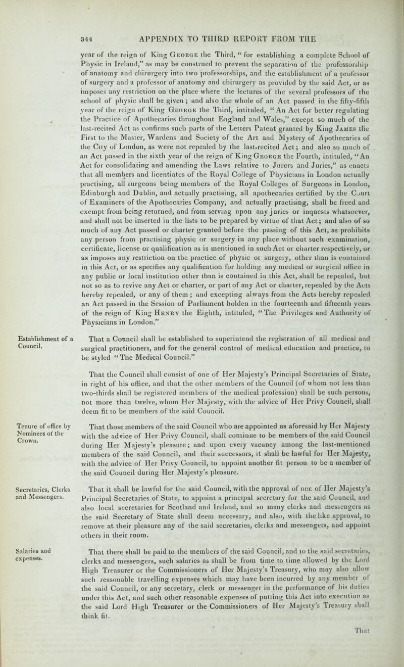 Establishment of a Council. Tenure of office by Nominees of the Crown. Secretaries, Clerks and Messengers. Salaries and expenses. year of the reign of King George the Third, “ for establishing a complete School of Physic in Ireland,” as may be construed to prevent the separation of the professorship of anatomy and chirurgery into two professorships, and the establishment of a professor of surgery and a professor of anatomy and chirurgery as provided by the said Act, or as imposes any restriction on the place where the lectures of the several professors of the school of physic shall be given ; and also the whole of an Act passed in the fifty-fifth year of the reign of King George the Third, intituled, “An Act for better regulating the Practice of Apothecaries throughout England and Wales,” except so much of the last-recited Act as confirms such parts of the Letters Patent granted by King James the First to the Master, Wardens and Society of the Art and Mystery of Apothecaries of the City of London, as were not repealed by the last-recited Act; and also so much of an Act passed in the sixth year of the reign of King George the Fourth, intituled, “An Act for consolidating and amending the Laws relative to Jurors and Juries,” as enacts that all members and licentiates of the Royal College of Physicians in London actually practising, ail surgeons being members of the Royal Colleges of Surgeons in London, Edinburgh and Dublin, and actually practising, all apothecaries certified by the Court of Examiners of the Apothecaries Company, and actually practising, shall be freed and exempt from being returned, and from serving upon any juries or inquests whatsoever, and shall not be inserted in the lists to be prepared by virtue of that Act; and also of so much of any Act passed or charter granted before the passing of this Act, as prohibits any person from practising physic or surgery in any place without such examination, certificate, license or qualification as is mentioned in such Act or charter respectively, or as imposes any restriction on the practice of physic or surgery, other than is contained in this Act, or as specifies any qualification for holding any medical or surgical office in any public or local institution other than is contained in this Act, shall be repealed, but not so as to revive any Act or charter, or part of any Act or charter, repealed by the Acts hereby repealed, or any of them ; and excepting always from the Acts hereby repealed an Act passed in the Session of Parliament holden in the fourteenth and fifteenth years of the reign of King Henry the Eighth, intituled, “The Privileges and Authority of Physicians in London.” That a Council shall be established to superintend the registration of all medical and surgical practitioners, and for the general control of medical education and practice, to be styled “The Medical Council.” That the Council shall consist of one of Her Majesty’s Principal Secretaries of State, in right of his office, and that the other members of the Council (of whom not less than two-thirds shall be registered members of the medical profession) shall be such persons, not more than twelve, whom Her Majesty, with the advice of Her Privy Council, shall deem fit to be members of the said Council. That those members of the said Council who are appointed as aforesaid by Her Majesty with the advice of Her Privy Council, shall continue to be members of the said Council during Her Majesty’s pleasure; and upon every vacancy among the last-mentioned members of the said Council, and their successors, it shall be lawful for Her Majesty, with the advice of Her Privy Council, to appoint another fit person to be a member of the said Council during Her Majesty’s pleasure. That it shall be lawful for the said Council, with the approval of one of Her Majesty’s Principal Secretaries of State, to appoint a principal secretary for the said Council, and also local secretaries for Scotland and Ireland, and so many clerks and messengers as the said Secretary of State shall deem necessary, and also, with the like approval, to remove at their pleasure any of the said secretaries, clerks and messengers, and appoint others in their room. That there shall be paid to the members of the said Council, and to the said secretaries, clerks and messengers, such salaries as shall be from time to time allowed by the Lord High Treasurer or the Commissioners of Her Majesty’s Treasury, who may also allow such reasonable travelling expenses which may have been incurred by any member of the said Council, or any secretary, clerk or messenger in the performance of his duties under this Act, and such other reasonable expenses of putting this Act into execution as the said Lord High Treasurer or the Commissioners of Her Majesty’s Treasury shall think fit.