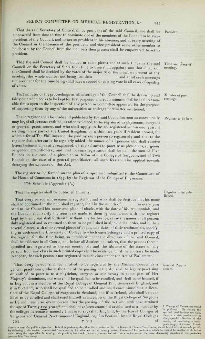 That the said Secretary of State shall be president of the said Council, and shall be President, empowered from time to time to nominate one of the members of the Council to be vice- piesident ot the Councd, and to act as president in his absence; and at every meetin,r of the Council in the absence of the president and vice-president some other member to be chosen by the Council from the members then present shall be empowered to act as president. That the said Council shall be holden in such places and at such times as the said Time and ptace of Council or the Secretary of State from time to time shall appoint; and that all acts of meeting, the Council shall be decided by the votes of the majority of the members present at any meeting, the whole number not being less than ; and at all such meetings the president for the time being shall have a second or casting vote in all cases of equality of votes. That minutes of the proceedings at all meetings of the Council shall be drawn up and Minutes of pro- fairly entered in books to be kept for that purpose; and such minutes shall be at all reason- ceedings. able times open to the inspection of any person or committee appointed for the purpose of inspecting them by any of the universities or colleges hereinafter mentioned. That a register shall be made and published by the said Council as soon as conveniently Kegister to be kept, may be, of all persons entitled, as after explained, to be registered as physicians, surgeons or general practitioners, and who shall apply to be so registered within one year, if residing in any part of the United Kingdom, or within two years if resident abroad, for which a fee of Ten Shillings shall be paid by each person so registered ; and that to the register shall afterwards be regularly added the names of all persons who shall receive letters testimonial, as after explained, of their fitness to practise as physicians, surgeons or general practitioners; and that for such registration shall be paid the sum of Five Pounds in the case of a physician or fellow of the College of Surgeons, and of Two Pounds in the case of a general practitioner; all such fees shall be applied towards defraying the expenses of this Act. The register to be formed on the plan of a specimen submitted to the Committee of the House of Commons in 1847, by the Registrar of the College of Physicians. Vide Schedule (Appendix (A.) That the register shall be published annually. Register to be pub- lished. That every person whose name is registered, and who shall be desirous that his name shall be continued in the published register, shall in the month of in every year send to the Council his name and place of abode, with the date of his testimonials, and the Council shall verify the returns so made to them by comparison with the register kept by them, and shall forthwith, without any further fee, cause the names of all persons duly registered and so returned to them to be published in alphabetical order, and in their several classes, with their several places of abode, and dates of their testimonials, specify- ing in each case the University or College to which each belongs; and a printed copy of the register for the time being, so published under the direction of the said Council, shall be evidence in all Courts, and before all Justices and others, that the persons therein specified are registered as therein mentioned ; and the absence of the name of any person from any class in such printed copy shall he evidence, until the contrary be made to appear, that such person is not registered in such class under the Act of Parliament. That every person shall be entitled to be registered by the Medical Council as a General Practi- general practitioner, who at the time of the passing of the Act shall be legally practising tinners, or entitled to practise as a physician, surgeon or apothecary in some part of Her Majesty’s dominions, and who shall be qualified to be enrolled, and shall enrol himself, if in England, as a member of the Royal College of General Practitioners of England, and if in Scotland, who shall be qualified to be enrolled and shall enrol himself as a licen- tiate of the Royal College of Surgeons in Scotland, and if in Ireland, who shall be qua- lified to be enrolled and shall enrol himself as a memberof the Royal College of Surgeons in Ireland ; and also every person after the passing of the Act who shall have attained the age of Twenty-two years,* and shall have been examined or admitted as a member by * Tlie age of Twcmy-one would the colleges hereinafter named ; (that is to say) if in England, by the Royal Colleges of lge ^ndf quit i fi <• a A 0 , i * 'i Surgeons and General Practitioners of England, or, if in Scotland by the Roval Colleges ’J1?™ ls a nsk- particuhniy in ° 0 7 ’ J J o thinly-peopled districts of ihe 02. Y Y 2 of country, of there being an inade- quate supply of General Practi- tioners to meet the public exigencies. It is of importance, also, that the examination for the license of General practitioner, should be got over at an early period, liy deferring it, the student is prevented from directing his attention to the more practical business of his piofession, which he should be enabled to do before undertaking the responsible duties of private practice, but which the anxiety connected with an examination on the more elementary branches of the profession prevents him from doing.