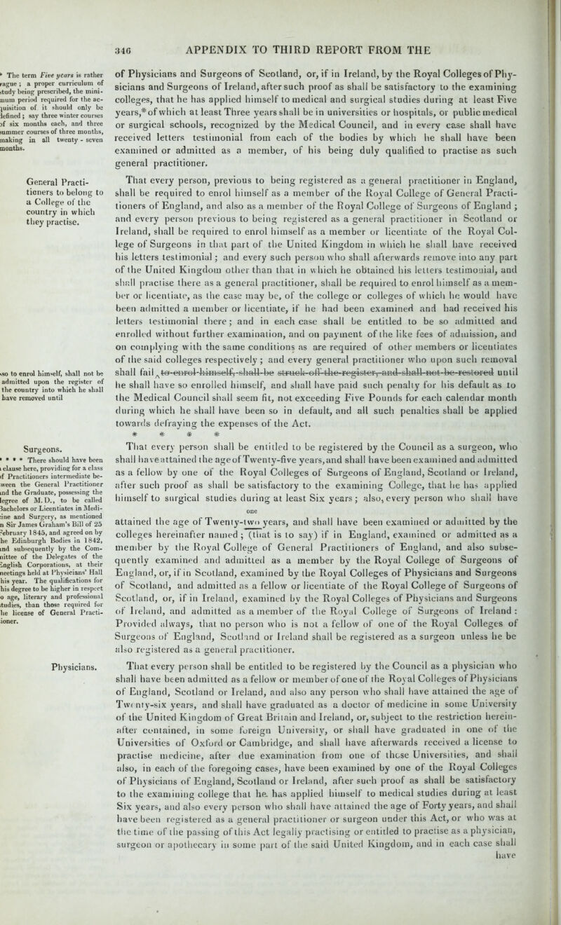* The term Five years is rather rague ; a proper curriculum of itudy being prescribed, the mini- mum period required for the ac- quisition of it should only be tefined ; say three winter courses }{ six months each, and three summer courses of three months, making in all twenty - seven months. General Practi- tioners to belong to a College of the country in which they practise. ■.so to enrol himself, shall not be admitted upon the register of the country into which he shall have removed until Surgeons. ' * * * There should have been i clause here, providing for a class if Practitioners intermediate be- ween the General Practitioner ind the Graduate, possessing the legree of M. D., to be called bachelors or Licentiates in Medi- :ine and Surgery, as mentioned n Sir James Graham’s Bill of 25 -ebruary 1845, and agreed on by he Edinburgh Bodies in 1842, ind subsequently by the Com- nittee of the Delegates of the English Corporations, at their neetings held at Physicians’ Hall his year. The qualifications for his degree to be higher in respect o age, literary and professional itudies, than those required for he license of General Practi- ioner. Physicians. of Physicians and Surgeons of Scotland, or, if in Ireland, by the Royal Colleges of Phy- sicians and Surgeons of Ireland, after such proof as shall be satisfactory to the examining colleges, that he has applied himself to medical and surgical studies during at least Five years,* of which at least Three years shall be in universities or hospitals, or public medical or surgical schools, recognized by the Medical Council, and in every case shall have received letters testimonial from each of the bodies by which he shall have been examined or admitted as a member, of his being duly qualified to practise as such general practitioner. That every person, previous to being registered as a general practitioner in England, shall be required to enrol himself as a member of the Royal College of General Practi- tioners of England, and also as a member of the Royal College of Surgeons of England ; and every person previous to being registered as a general practitioner in Scotland or Ireland, shall be required to enrol himself as a member or licentiate of the Royal Col- lege of Surgeons in that part of the United Kingdom in which he shall have received his letters testimonial; and every such person who shall afterwards remove into any part of the United Kingdom other than that in which he obtained his letters testimonial, and shall practise there as a general practitioner, shall be required to enrol himself as a mem- ber or licentiate, as the case may be, of the college or colleges of which he would have been admitted a member or licentiate, if he had been examined and had received his letters testimonial there; and in each case shall be entitled to be so admitted and enrolled without further examination, and on payment of the like fees of admission, and on complying with the same conditions as are required of other members or licentiates of the said colleges respectively; and every general practitioner who upon such removal shall failAte-er>ro4-f>H»self^-slKdl-:be struck-edUtKe-registery-^d-sliall-H-et-be-restered until he shall have so enrolled himself, and shall have paid such penally for his default as to the Medical Council shall seem fit, not exceeding Five Pounds for each calendar month during which he shall have been so in default, and all such penalties shall be applied towards defraying the expenses of the Act. *#- -Jf- W VP '7V' That every person shall be entitled to be registered by the Council as a surgeon, who shall haveattained the ageof Twenty-five years,and shall have been examined and admitted as a fellow by one of the Royal Colleges of Surgeons of England, Scotland or Ireland, after such proof as shall be satisfactory to the examining College, that he has applied himself to surgical studies during at least Six years; also, every person who shall have one attained the age of Twenty-two years, and shall have been examined or admitted by the colleges hereinafter named ; (that is to say) if in England, examined or admitted as a member by the Royal College of General Practitioners of England, and also subse- quently examined and admitted as a member by the Royal College of Surgeons of England, or, if in Scotland, examined by the Royal Colleges of Physicians and Surgeons of Scotland, and admitted as a fellow or licentiate of the Royal College of Surgeons of Scotland, or, if in Ireland, examined bv the Royal Colleges of Physicians and Surgeons of Ireland, and admitted as a member of the Royal College of Surgeons of Ireland: Provided always, that no person who is not a fellow of one of the Royal Colleges of Surgeons of England, Scotland or Ireland shall be registered as a surgeon unless he be also registered as a general practitioner. That every person shall be entitled to be registered by the Council as a physician who shall have been admitted as a fellow or member of one of the Royal Colleges of Physicians of England, Scotland or Ireland, and also any person who shall have attained the age of Twc nty-six years, and shall have graduated as a doctor of medicine in some University of the United Kingdom of Great Britain and Ireland, or, subject to the restriction herein- after contained, in some foreign University, or shall have graduated in one of the Universities of Oxford or Cambridge, and shall have afterwards received a license to practise medicine, after due examination from one of those Universities, and shall also, in each of the foregoing cases, have been examined by one of the Royal Colleges of Physicians of England, Scotland or Ireland, after such proof as shall be satisfactory to the examining college that he. has applied himself to medical studies during at least Six years, and also every person who shall have attained the age of Forty years, and shall have been registered as a general practitioner or surgeon under this Act, or who was at the time of the passing of this Act legally practising or entitled to practise as a physician, surgeon or apothecary in some part of the said United Kingdom, and in each case shall have