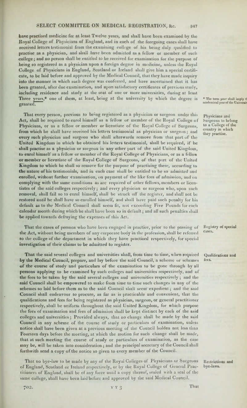 have practised medicine for at least Twelve years, and shall have been examined by the Royal College of Physicians of England, and in each of the foregoing cases shall have received letters testimonial from the examining college of his being duly qualified to practise as a physician, and shall have been admitted as a fellow or member of such college; and no person shall be entitled to be received for examination for the purpose of being so registered as a physician upon a foreign degree in medicine, unless the Royal College of Physicians in England, Scotland or Ireland shall give him a special certifi- cate, to be laid before and approved by the Medical Council, that they have made inquiry into the manner in which such degree was conferred, and have ascertained that it has been granted, after due examination, and upon satisfactory certificates of previous study, including residence and study at the seat of one or more universities, during at least Three years,* one of them, at least, being at the university by which the degree is granted. That every person, previous to being registered as a physician or surgeon under this Act, shall be required to enrol himself as a fellow or member of the Royal College of Physicians, or as a fellow or member or licentiate of the Royal College of Surgeons, from which he shall have received his letters testimonial as physician or surgeon; and every such physician and surgeon who shall afterwards remove from that part of the United Kingdom in which he obtained his letters testimonial, shall be required, if he shall practise as a physician or surgeon in any other part of the said United Kingdom, to enrol himself as a feilow or member of the Royal College of Physicians, or as a fellow or member or licentiate of the Royal College of Surgeons, of that part of the United Kingdom to which he shall so remove for the purpose of practising there, according to the nature of his testimonials, and in each case shall be entitled to be so admitted and enrolled, without further examination, on payment of the like fees of admission, and on complying with the same conditions as are required of other fellows, members or licen- tiates of the said colleges respectively; and every physician or surgeon who, upon such removal, shall fail so to enrol himself, shall be struck off the register, and shall not be restored until he shall have so enrolled himself, and shall have paid such penalty for his default as to the Medical Council shall seem fit, not exceeding Five Pounds for each calendar month, during which he shall have been so in default; and all such penalties shall be applied towards defraying the expenses of this Act. That the cases of persons who have been engaged in practice, prior to the passing of the Act, without being members of any corporate bod}7 in the profession, shall be referred to the college of the department in which they have practised respectively, for special investigation of their claims to be admitted to register. That the said several colleges and universities shall, from time to time, when required by the Medical Council, prepare, and lay before the said Council, a scheme or schemes of the course of study and particulars of the examination to be gone through by all persons applying to be examined by such colleges and universities respectively, and of the fees to be taken by the said several colleges and universities respectively ; and the said Council shall be empowered to make from time to time such changes in any of the schemes so laid before them as to the said Council shall seem expedient; and the said Council shall endeavour to procure, as far as is practicable and convenient, that the qualifications and fees for being registered as physician, surgeon, or general practitioner respectively, shall be uniform throughout the said United Kingdom, for which purpose the fees of examination and fees of admission shall be kept distinct by each of the said colleges and universities ; Provided always, that no change shall be made by the said Council in any scheme of the course of study or particulars of examination, unless notice shall have been given at a previous meeting of the Council holden not less than Fourteen days before the meeting, at which the motion for such change shall be made, that at such meeting the course of study or particulars of examination, as the case may be, will be taken into consideration ; and the principal secretary of the Council shall forthwith send a copy of the notice so given to every member ol the Council. That no bye-law to be made by any of the Royal Colleges of Physicians or Surgeons of England, Scotland or Ireland respectively, or by the Royal College of General Prac- titioners of England, shall be of any force until a copy thereof, sealed w ith a seal of the batne college, shall have been laid before and approved by the said Medical Council. * The terra year shall imply tl academical year of the Universal Physicians and burgeons to belong to a College of the country in which they practise. Registry of special cases. Qualifications and fees. Restrictions and bye-laws. 702. Y Y 3