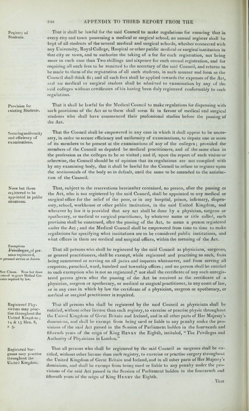Pegisiry of Students. Provision for existing Students. Securing uniformity and efficiency of examinations. None but those registered to be appointed to public situations. Exemptions P*i-vi4egesAof per- sons registered, personal service as Jurors. New Clause. None but those ;istered to grant Medical Cer- cates requited by law. Registered Phy- sicians may prac- tise throughout the United Kingdom ; 14 & 15 Hen. 8, c 5- Registered Sur- geons may practise throughout the United Kingdom. That it shall be lawful for the said Council to make regulations for ensuring that in every city and town possessing a medical or surgical school, an annual register shall be kept of all students of the several medical and surgical schools, whether connected with any University, Royal College, Hospital or other public medical or surgical institution in that city or town, and to authorize the taking of a fee for each registration, not being more in each case than Two shillings and sixpence for each annual registration, and for requiring all such fees to be remitted to the secretary of the said Council, and returns to be made to them of the registration of all such students, in such manner and form as the Council shall think fit; and all such fees shall be applied towards the expenses of the Act, and no medical or surgical student shall be admitted to examination by any of the said colleges without certificates of his having been duly registered conformably to such regulations. That it shall be lawful for the Medical Council to make regulations for dispensing with such provisions of the Act as to them shall seem fit in favour of medical and surgical students who shall have commenced their professional studies before the passing of the Act. That the Council shall be empowered in any case in which it shall appear to be neces- sary, in order to secure efficiency and uniformity of examinations, to depute one or more of its members to be present at the examinations of any of the colleges; provided the members of the Council so deputed be medical practitioners, and of the same class in the profession as the colleges to be so visited ; and if, upon the report of such visitor or otherwise, the Council should be of opinion ihat its regulations are not complied with by any examining body, that it shall be lawful for the Council to refuse to register upon the testimonials of the body so in default, until the same to be amended to the satisfac- tion of the Council. That, subject to the reservations hereinafter contained, no person, after the passing or the Act, who is not registered by the said Council, shall be appointed to any medical or surgical office for the relief of the poor, or in any hospital, prison, infirmary, dispen- sary, school, workhouse or other public institution, in the said United Kingdom, and wherever by law it is provided that any act shall be done by a physician, surgeon or apothecary, or medical or surgical practitioner, by whatever name or title called, such provision shall be construed, after the passing of the Act, to mean a person registered under the Act ; and the Medical Council shall be empowered from time to time to make regulations for specifying what institutions are to be considered public institutions, and what offices in them are medical and surgical offices, within the meaning of the Act. That all persons who shall be registered by the said Council as physicians, surgeons, or general practitioners, shall be exempt, while registered and practising as such, from being summoned or serving on all juries and inquests whatsoever, and from serving all corporate, parochial, ward, hundred and township offices ; and no person shall be entitled to such exemption who is not so registered nor shall the certificate of any such unregis- tered person given after the passing of the Act be received as the certificate of a physician, surgeon or apothecary, or medical or surgical practitioner, in any court of law, or in any case in which by law the certificate of a physician, surgeon or apothecary, or medical or surgical practitioner is required. That all persons who shall be registered by the said Council as physicians shall be entitled, without other license than such registry, to exercise or practise physic throughout the United Kingdom of Great Britain and Ireland, and in all other parts of Her Majesty’s dominions, and shall be exempt from being sued or liable to any penalty under the pro- visions of the said Act passed in the Session of Parliament liolden in the fourteenth and fifteenth years of the reign of King Henry the Eighth, intituled, “The Privileges and Authority of Physicians in London.” That all persons who shall be registered by the said Council as surgeons shall be en- titled, without other license than such registry, to exercise or practise surgery throughout the United Kingdom of Great Britain and Ireland,and in all other parts of Her Majesty’s dominions, and shall be exempt from being sued or liable to any penalty under the pro- visions of the said Act passed in the Session of Parliament liolden in the fourteenth and fifteenth years of the reign of King Henry the Eighth.