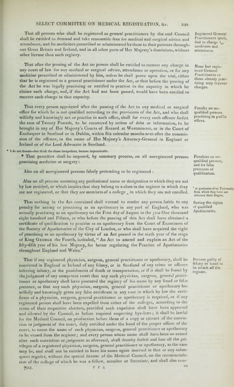 That all persons who shall be registered as general practitioners by the said Council shall be entitled to demand and take reasonable fees for medical and surgical advice and attendance, and for medicines prescribed or administered by them to their patients through- out Great Britain and Ireland, and in all other parts of Her Majesty’s dominions, without other license than such registry. That after the passing of the Act no person shall be entitled to recover any charge in any court of law for any medical or surgical advice, attendance or operation, or for any medicine prescribed or administered by him, unless he shall prove upon the trial, either that he is registered as a general practitioner under the Act, or that before the passing of the Act he was legally practising or entitled to practise in the capacity in which he claims such charge, and, if the Act had not been passed, would have been entitled to recover such charge in that capacity. That every person appointed after the passing of the Act to any medical or surgical office for which he is not qualified according to the provisions of the Act, and who shall wilfully and knowingly act or practise in such office, shall for every such offence forfeit the sum of Twenty Pounds, to be recovered by action of debt or information, to be brought in any of Her Majesty’s Courts of Record at Westminster, or in the Court of Exchequer in Scotland or in Dublin, within Six calendar months next after the commis- sion of the offence, in the name of Her Majesty’s Attorney-General in England or Ireland or of the Lord Advocate in Scotland. I do not dissent—but tbink the clause inexpedient, because impracticable. * That penalties shall be imposed, by summary process, on all unregistered persons practising medicine or surgery: Also on all unregistered persons falsely pretending to be registered : Also on all persons assuming any professional name or designation to which they are not by law entitled, or which implies that they belong to a class in the register in which thev are not registered, or that they are members of a college A in which they are not enrolled. That nothing in the Act contained shall extend to render any person liable to any penalty for acting or practising as an apothecary in any part of England, who was actually practising as an apothecary on the First day of August in the year One thousand eight hundred and Fifteen, or who before the passing of this Act shall have obtained a certificate of qualification to practise as an apothecary from the Court of Examiners of the Society of Apothecaries of the City of London, or who shall have acquired the right of practising as an apothecary by virtue of an Act passed in the sixth year of the reign of King George the Fourth, intituled, “ An Act to amend and explain an Act of the fifty-fifth year of his late Majesty, for better regulating the Practice of Apothecaries throughout England and Wales.” That if any registered physician, surgeon, general practitioner or apothecary, shall be convicted in England or Ireland of any felony, or in Scotland of any crime or offence inferring infamy, or the punishment of death or transportation, or if it shall be found by the judgment of any competent court that any such physician, surgeon, general practi- tioner or apothecary shall have procured the registry of his name by any fraud or false pretence, or that any such physician, surgeon, general practitioner or apothecary has wilfully and knowingly given any false certificate in any case in which by law the certi- ficate of a physician, surgeon, general practitioner or apothecary is required, or if any registered person shall have been expelled from either of the colleges, according to the terms of their respective charters, provided such expulsion shall have been approved and allowed by the Council, as before required respecting bye-laws; it shall be lawful for the Medical Council, on production before them ol a copy or extract of the convic- tion or judgment of the court, duly certified under the hand ot the proper officer ol the court, to cause the name of such physician, surgeon, general practitioner or apothecary to be erased from the register; and every person whose name shall have been so erased alter such conviction or judgment as aforesaid, shall thereby forfeit and lose all the pri- vileges of a registered physician, surgeon, general practitioner or apothecary, as the case may be, and shall not be entitled to have his name again inserted in that 01 any subse- quent register, without the special license of the Medical Council, on the tecommenda- tion of the college of which he was a fellow, member or licentiate, and shall also ceas* 702. V v 4 to Registered General Practitioners quali. fied to charge for medicines and attendance. None but regis- tered General Practitioners or those already prac- tising may recover charges. Penalty on un- qualified persons practising in public offices. Penalties on un- qualified persons, and for false pretences of qualification. or graduates of an University from which they have not obtained their Degree. Saving the rights of qualified Apothecaries. Persons guilty of felony or baud to he struck off the register.