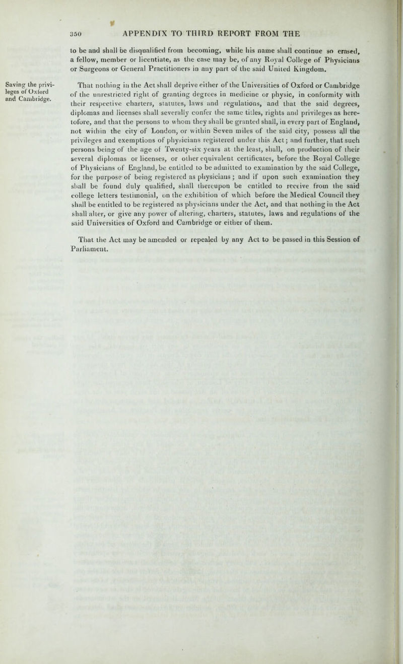 Saving the privi- leges of Oxford and Cambridge. ¥ 350 APPENDIX TO THIRD REPORT FROM THE to be and shall be disqualified from becoming, while his name shall continue so erased, a fellow, member or licentiate, as the case may be, of any Royal College of Physicians or Surgeons or General Practitioners in any part of the said United Kingdom. That nothing in the Act shall deprive either of the Universities of Oxford or Cambridge of the unrestricted right of granting degrees in medicine or physic, in conformity with their respective charters, statutes, laws and regulations, and that the said degrees, diplomas and licenses shall severally confer the same titles, rights and privileges as here- tofore, and that the persons to whom they shall be granted shall, in every part of England, not within the city of London, or within Seven miles of the said city, possess all the privileges and exemptions of physicians registered under this Act; and further, that such persons being of the age of Twenty-six years at the least, shall, on production of their several diplomas or licenses, or other equivalent certificates, before the Royal College of Physicians of England, be entitled to be admitted to examination by the said College, for the purpose-of being registered as physicians; and if upon such examination they shall be found duly qualified, shall thereupon be entitled to receive from the said college letters testimonial, on the exhibition of which before the Medical Council they shall be entitled to be registered as physicians under the Act, and that nothing in the Act shall alter, or give any power of altering, charters, statutes, laws and regulations of the said Universities of Oxford and Cambridge or either of them. That the Act may be amended or repealed by any Act to be passed in this Session of Parliament.