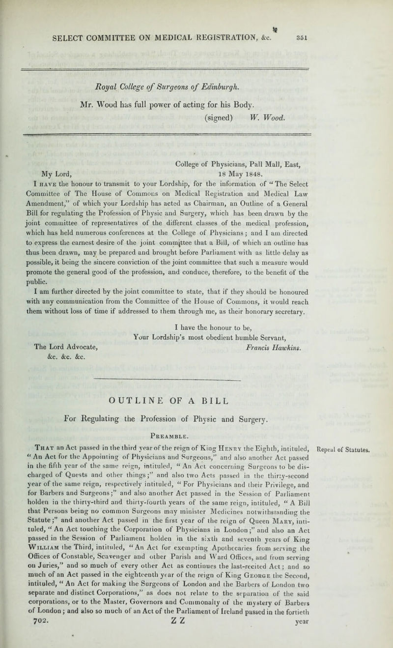 If SELECT COMMITTEE ON MEDICAL REGISTRATION, &c. 351 Royal College of Surgeons of Edinburgh. Mr. Wood has full power of acting for his Body. (signed) W. Wood. College of Physicians, Pall Mall, East, My Lord, 18 May 1848. I have the honour to transmit to your Lordship, for the information of “The Select Committee of The House of Commons on Medical Registration and Medical Law Amendment,” of which your Lordship has acted as Chairman, an Outline of a General Bill for regulating the Profession of Physic and Surgery, which has been drawn by the joint committee of representatives of the different classes of the medical profession, which has held numerous conferences at the College of Physicians; and I am directed to express the earnest desire of the joint committee that a Bill, of which an outline has thus been drawn, may be prepared and brought before Parliament with as little delay as possible, it being the sincere conviction of the joint committee that such a measure would promote the general good of the profession, and conduce, therefore, to the benefit of the public. I am further directed by the joint committee to state, that if they should be honoured with any communication from the Committee of the House of Commons, it would reach them without loss of time if addressed to them through me, as their honorary secretary. I have the honour to be, Your Lordship’s most obedient humble Servant, The Lord Advocate, Francis Hawkins. &c. &c. &c. OUTLINE OF A BILL For Regulating the Profession of Physic and Surgery. Preamble. That an Act passed in the third year of the reign of King Henry the Eighth, intituled, Repeal of Statutes. “An Act for the Appointing of Physicians and Surgeons,” and also another Act passed in the fifth year of the same reign, intituled, “An Act concerning Surgeons to be dis- charged of Quests and other things;” and also two Acts passed in the thirty-second year of the same reign, respectively intituled, “ For Physicians and their Privilege, and for Barbers and Surgeons;” and also another Act passed in the Session of Pailiament holden in the thirty-third and thirty-fourth years of the same reign, intituled, “A Bill that Persons being no common Surgeons may minister Medicines notwithstanding the Statute;” and another Act passed in the first year of the reign of Queen Mary, inti- tuled, “An Act touching the Corporation of Physicians in London;” and also an Act passed in the Session of Parliament holden in the sixth and seventh years of King William the Third, intituled, “An Act for exempting Apothecaries from serving the Offices of Constable, Scavenger and other Parish and Ward Offices, and from serving on Juries,” and so much of every other Act as continues the last-recited Act; and so much of an Act passed in the eighteenth year of the reign of King George the Second, intituled, “ An Act for making the Surgeons of London and the Barbers of London two separate and distinct Corporations,” as does not relate to the separation of the said corporations, or to the Master, Governors and Commonalty of the mystery of Barbers of London ; and also so much of an Act of the Parliament of Ireland passed in the fortieth 702. Z Z year