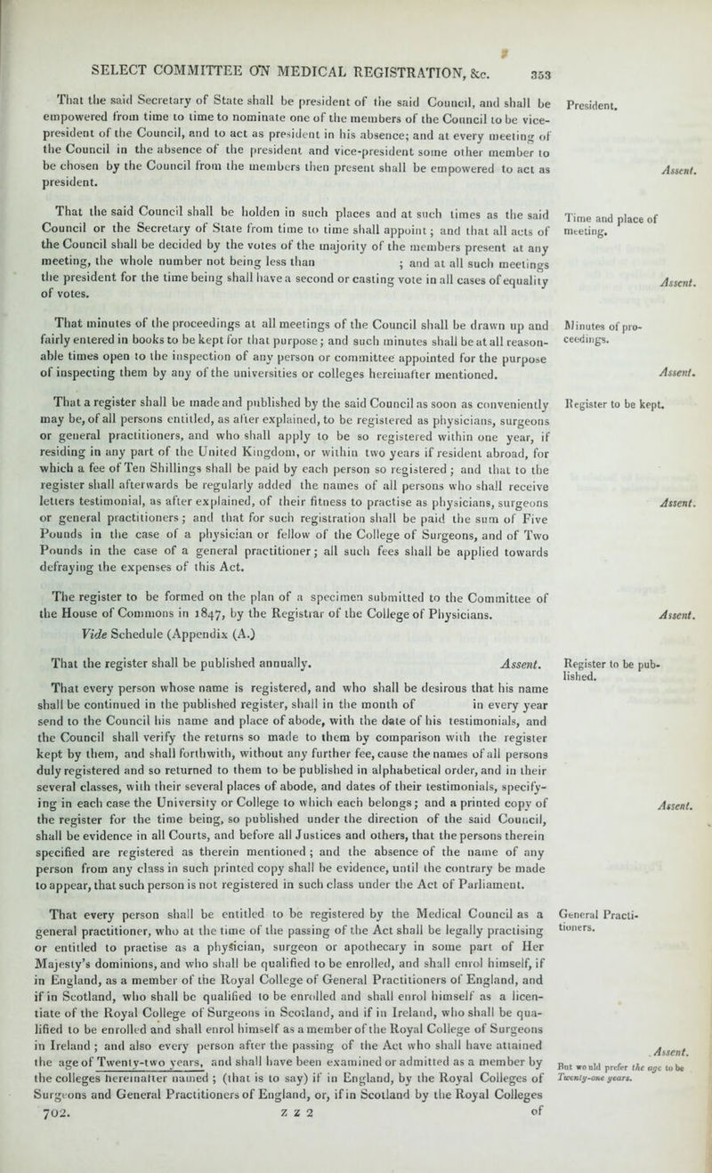 That the said Secretary of State shall be president of the said Council, and shall be empowered from time to time to nominate one of the members of the Council to be vice- president of the Council, and to act as president in his absence; and at every meeting of the Council in the absence of the president and vice-president some other member to be chosen by the Council from the members then present shall be empowered to act as president. That the said Council shall be holden in such places and at such times as the said Council or the Secretary of State from time to time shall appoint; and that all acts of the Council shall be decided by the votes of the majority of the members present at any meeting, the whole number not being less than ; and at all such meetings the president for the time being shall have a second or casting vote in all cases of equality of votes. That minutes of the proceedings at all meetings of the Council shall be drawn up and fairly entered in books to be kept for that purpose; and such minutes shall be at all reason- able times open to the inspection of any person or committee appointed for the purpose of inspecting them by any of the universities or colleges hereinafter mentioned. That a register shall be made and published by the said Council as soon as conveniently may be, of all persons entitled, as after explained, to be registered as physicians, surgeons or general practitioners, and who shall apply to be so registered within one year, if residing in any part of the United Kingdom, or within two years if resident abroad, for which a fee of Ten Shillings shall be paid by each person so registered ; and that to the register shall afterwards be regularly added the names of all persons who shall receive letters testimonial, as after explained, of their fitness to practise as physicians, surgeons or general practitioners; and that for such registration shall be paid the sum of Five Pounds in the case of a physician or fellow of the College of Surgeons, and of Two Pounds in the case of a general practitioner; all such fees shall be applied towards defraying the expenses of this Act. The register to be formed on the plan of a specimen submitted to the Committee of the House of Commons in 1847, by the Registrar of the College of Physicians. Vide Schedule (Appendix (A.) That the register shall be published annually. Assent. That every person whose name is registered, and who shall be desirous that his name shall be continued in the published register, shall in the month of in every year send to the Council his name and place of abode, with the date of his testimonials, and the Council shall verify the returns so made to them by comparison with the register kept by them, and shall forthwith, without any further fee, cause the names of all persons duly registered and so returned to them to be published in alphabetical order, and in their several classes, with their several places of abode, and dates of their testimonials, specify- ing in each case the University or College to which each belongs; and a printed copy of the register for the time being, so published under the direction of the said Council, shall be evidence in all Courts, and before all Justices and others, that the persons therein specified are registered as therein mentioned ; and the absence of the name of any person from any class in such printed copy shall be evidence, until the contrary be made to appear, that such person is not registered in such class under the Act of Parliament. That every person shall be entitled to be registered by the Medical Council as a general practitioner, who at the time of the passing of the Act shall be legally practising or entitled to practise as a physician, surgeon or apothecary in some part of Her Majesty’s dominions, and who shall be qualified to be enrolled, and shall enrol himself, if in England, as a member of the Royal College of General Practitioners of England, and if in Scotland, who shall be qualified to be enrolled and shall enrol himself as a licen- tiate of the Royal College of Surgeons in Scotland, and if in Ireland, who shall be qua- lified to be enrolled and shall enrol himself as a member of the Royal College of Surgeons in Ireland ; and also every person after the passing of the Act who shall have attained the age of Twenty-two years, and shall have been examined or admitted as a member by the colleges hereinafter named ; (that is to say) if in England, by the Royal Colleges of Surgeons and General Practitioners of England, or, if in Scotland by the Royal Colleges 702. Z z 2 of President. Assent. Time and place of meeting. Assent. Minutes of pro- ceedings. Assent. Register to be kept. Assent. Assent. Register to be pub- lished. Assent. General Practi- tioners. Assent. But wo uld prefer the age to be Twenty-one years.