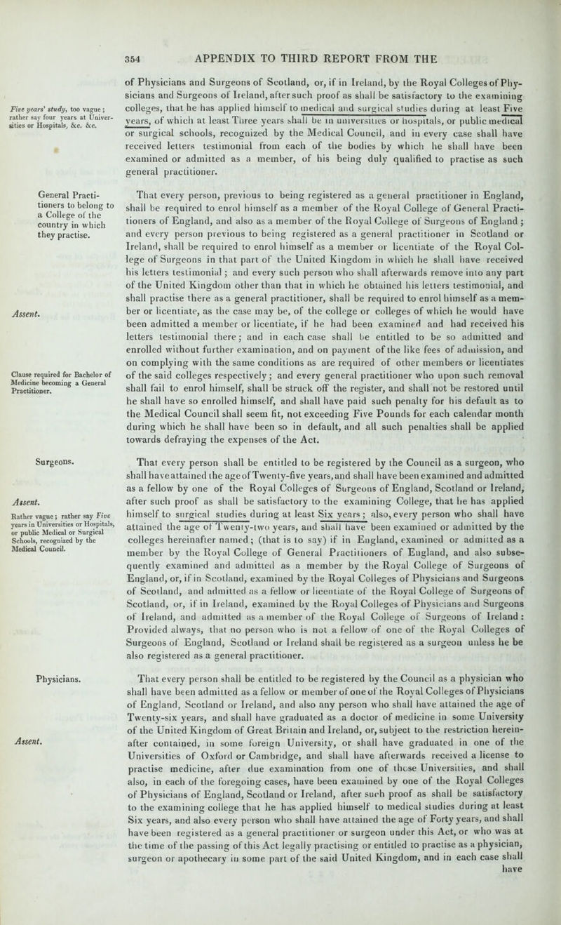 Five years' study, too vague ; rather say four years at Univer- sities or Hospitals; &c. &c. General Practi- tioners to belong to a College of the country in which they practise. Assent. Clause required for Bachelor of Medicine becoming a General Practitioner. Surgeons. Assent. Rather vague ; rather say Five years in Universities or Hospitals, or public Medical or Surgical Schools, recognized by the Medical Council. Physicians. Assent. of Physicians and Surgeons of Scotland, or, if in Ireland, by the Royal Colleges of Phj'- sicians and Surgeons of Ireland, after such proof as shall be satisfactory to the examining colleges, that he has applied himself to medical and surgical studies during at least Five years, of which at least Three years shall be in universities or hospitals, or public medical or surgical schools, recognized by the Medical Council, and in every case shall have received letters testimonial from each of the bodies by which he shall have been examined or admitted as a member, of his being duly qualified to practise as such general practitioner. That every person, previous to being registered as a general practitioner in England, shall be required to enrol himself as a member of the Royal College of General Practi- tioners of England, and also as a member of the Royal College of Surgeons of England ; and every person previous to being registered as a general practitioner in Scotland or Ireland, shall be required to enrol himself as a member or licentiate of the Royal Col- lege of Surgeons in that part of the United Kingdom in which he shall have received his letters testimonial ; and every such person who shall afterwards remove into any part of the United Kingdom other than that in which he obtained his letters testimonial, and shall practise there as a general practitioner, shall be required to enrol himself as a mem- ber or licentiate, as the case may be, of the college or colleges of which he would have been admitted a member or licentiate, if he had been examined and had received his letters testimonial there; and in each case shall be entitled to be so admitted and enrolled without further examination, and on payment of the like fees of admission, and on complying with the same conditions as are required of other members or licentiates of the said colleges respectively; and every general practitioner who upon such removal shall fail to enrol himself, shall be struck off the register, and shall not be restored until he shall have so enrolled himself, and shall have paid such penalty for his default as to the Medical Council shall seem fit, not exceeding Five Pounds for each calendar month during which he shall have been so in default, and all such penalties shall be applied towards defraying the expenses of the Act. That every person shall be entitled to be registered by the Council as a surgeon, who shall haveattained the ageof Twenty-five years,and shall have been examined and admitted as a fellow by one of the Royal Colleges of Surgeons of England, Scotland or Ireland, after such proof as shall be satisfactory to the examining College, that he has applied himself to surgical studies during at least Six years; also,every person who shall have attained the age of Twenty-two years, and shall have been examined or admitted by the colleges hereinafter named; (that is to say) if in England, examined or admitted as a member by the Royal College of General Practitioners of England, and also subse- quently examined and admitted as a member by the Royal College of Surgeons of England, or, if in Scotland, examined by the Royal Colleges of Physicians and Surgeons of Scotland, and admitted as a fellow or licentiate of the Royal College of Surgeons of Scotland, or, if in Ireland, examined bv the Royal Colleges of Physicians and Surgeons of Ireland, and admitted as a member of the Royal College of Surgeons of Ireland : Provided always, that no person who is not a fellow of one of the Royal Colleges of Surgeons of England, Scotland or Ireland shall be registered as a surgeon unless he be also registered as a general practitioner. That every person shall be entitled to be registered by the Council as a physician who shall have been admitted as a fellow or member of one of the Royal Colleges of Physicians of England, Scotland or Ireland, and also any person who shall have attained the age of Twenty-six years, and shall have graduated as a doctor of medicine in some University of the United Kingdom of Great Britain and Ireland, or, subject to the restriction herein- after contained, in some foreign University, or shall have graduated in one of the Universities of Oxford or Cambridge, and shall have afterwards received a license to practise medicine, after due examination from one of those Universities, and shall also, in each of the foregoing cases, have been examined by one of the Royal Colleges of Physicians of England, Scotland or Ireland, after such proof as shall be satisfactory to the examining college that he has applied himself to medical studies during at least Six years, and also every person who shall have attained the age of Forty years, and shall have been registered as a general practitioner or surgeon under this Act, or who was at the time of the passing of this Act legally practising or entitled to practise as a physician, surgeon or apothecary in some part of the said United Kingdom, and in each case shall have