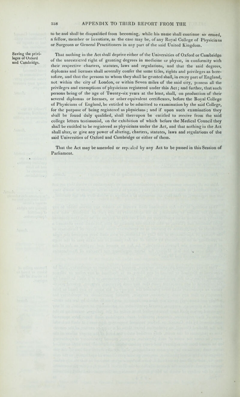 Saving the privf leges of Oxford and Cambridge. to be and shall be disqualified from becoming, while his name shall continue so erased, a fellow, member or licentiate, as the case may be, of any Royal College of Physicians or Surgeons or General Practitioners in any part of the said United Kingdom. That nothing in the Act shall deprive either of the Universities of Oxford or Cambridge of the unrestricted right of granting degrees in medicine or physic, in conformity with their respective charters, statutes, laws and regulations, and that the said degrees, diplomas and licenses shall severally confer the same titles, rights and privileges as here- tofore, and that the persons to whom they shall be granted shall, in every part of England, not within the city of London, or within Seven miles of the said city, possess all the privileges and exemptions of physicians registered under this Act; and further, that such persons being of the age of Twenty-six years at the least, shall, on production of their several diplomas or licenses, or other equivalent certificates, before the Royal College of Physicians of England, be entitled to be admitted to examination by the said College, for the purpose of being registered as physicians ; and if upon such examination they shall be found duly qualified, shall thereupon be entitled to receive from the said college letters testimonial, on the exhibition of which before the Medical Council they shall be entitled to be registered as physicians under the Act, and that nothing in the Act shall alter, or give any power of altering, charters, statutes, laws and regulations of the said Universities of Oxford and Cambridge or either of them. That the Act may be amended or repealed by any Act to be passed in this Session of Parliament.