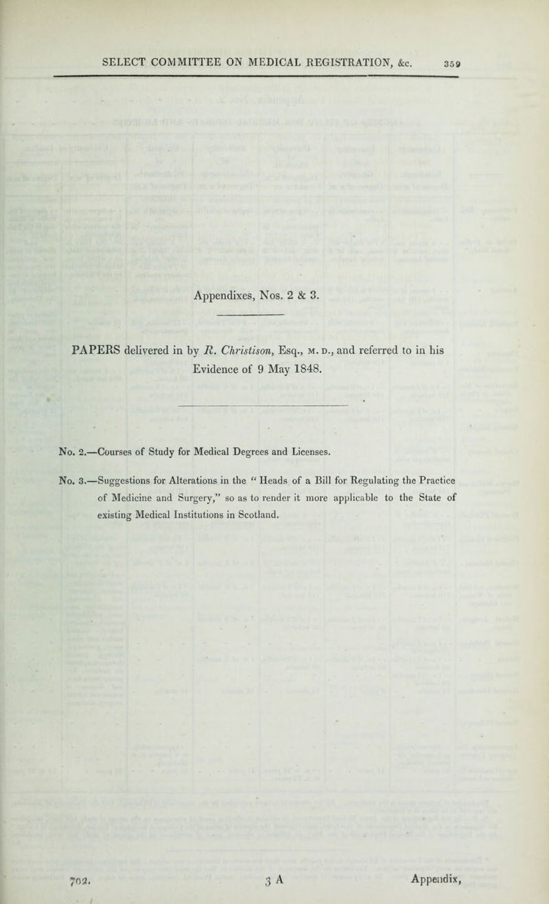 Appendixes, Nos. 2 & 3. PAPERS delivered in by R. Christison, Esq., m.d., and referred to in his Evidence of 9 May 1848. No. 2.—Courses of Study for Medical Degrees and Licenses. No. 3.—Suggestions for Alterations in the “ Heads of a Bill for Regulating the Practice of Medicine and Surgery,” so as to render it more applicable to the State of existing Medical Institutions in Scotland.