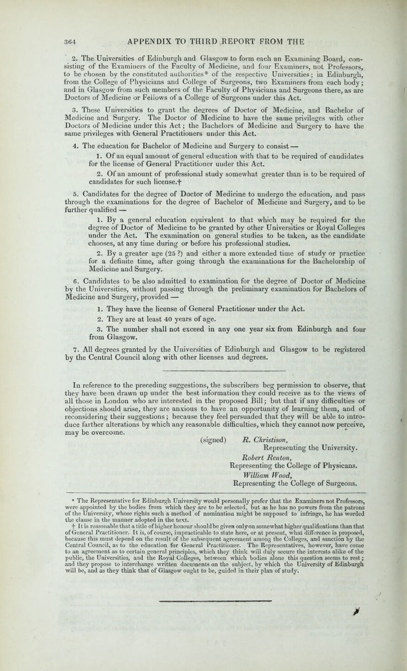 2. The Universities of Edinburgh and Glasgow to form each an Examining Board, con- sisting of the Examiners of the Faculty of Medicine, and four Examiners, not Professors, to be chosen by the constituted authorities* of the respective Universities; in Edinburgh, from the College of Physicians and College of Surgeons, two Examiners from each body; and in Glasgow from such members of the Faculty of Physicians and Surgeons there, as are Doctors of Medicine or Fellows of a College of Surgeons under this Act. 3. These Universities to grant the degrees of Doctor of Medicine, and Bachelor of Medicine and Surgery. The Doctor of Medicine to have the same privileges with other Doctors of Medicine under this Act; the Bachelors of Medicine and Surgery to have the same privileges with General Practitioners under this Act. 4. The education for Bachelor of Medicine and Surgery to consist — 1. Of an equal amount of general education with that to be required of candidates for the license of General Practitioner under this Act. 2. Of an amount of professional study somewhat greater than is to be required of candidates for such license.f 5. Candidates for the degree of Doctor of Medicine to undergo the education, and pass through the examinations for the degree of Bachelor of Medicine and Surgery, and to be further qualified — 1. By a general education equivalent to that which may be required for the degree of Doctor of Medicine to be granted by other Universities or Royal Colleges under the Act. The examination on general studies to be taken, as the candidate chooses, at any time during or before his professional studies. 2. By a greater age (25 ?) and either a more extended time of study or practice for a definite time, after going through the examinations for the Bachelorship of Medicine and Surgery. 6. Candidates to be also admitted to examination for the degree of Doctor of Medicine by the Universities, without passing through the preliminary examination for Bachelors of Medicine and Surgery, provided — 1. They have the license of General Practitioner under the Act. 2. They are at least 40 years of age. 3. The number shall not exceed in any one year six from Edinburgh and four from Glasgow. 7. All degrees granted by the Universities of Edinburgh and Glasgow to be registered by the Central Council along with other licenses and degrees. In reference to the preceding suggestions, the subscribers beg permission to observe, that they have been drawn up under the best information they could receive as to the views of all those in London who are interested in the proposed Bill; but that if any difficulties or objections should arise, they are anxious to have an opportunity of learning them, and of reconsidering their suggestions; because they feel persuaded that they will be able to intro- duce farther alterations by which any reasonable difficulties, which they cannot now perceive, may be overcome. (signed) R. Christison, Representing the University. Robert Renton, Representing the College of Physicans. William Wood, Representing the College of Surgeons. * The Representative for Edinburgh University would personally prefer that the Examiners not Professors, were appointed by the bodies from which they are to be selected, but as he has no powers from the patrons of the University, whose rights such a method of nomination might be supposed to infringe, he has worded the clause in the manner adopted in the text. f It is reasonable that a title of higher honour should be given only on somewhat higher qualifications than that of General Practitioner. It is, of course, impracticable to state here, or at present, what difference is proposed, because this must depend on the result of the subsequent agreement among the Colleges, and sanction by the Central Council, as to the education for General Practitioner. The Representatives, however, have come to an agreement as to certain general principles, which they think will duly secure the interests alike of the public, the Universities, and the Royal Colleges, between which bodies alone this question seems to rest; and they propose to interchange written documents on the subject, by which the University of Edinburgh will be, and as they think that of Glasgow ought to be, guided in their plan of study.