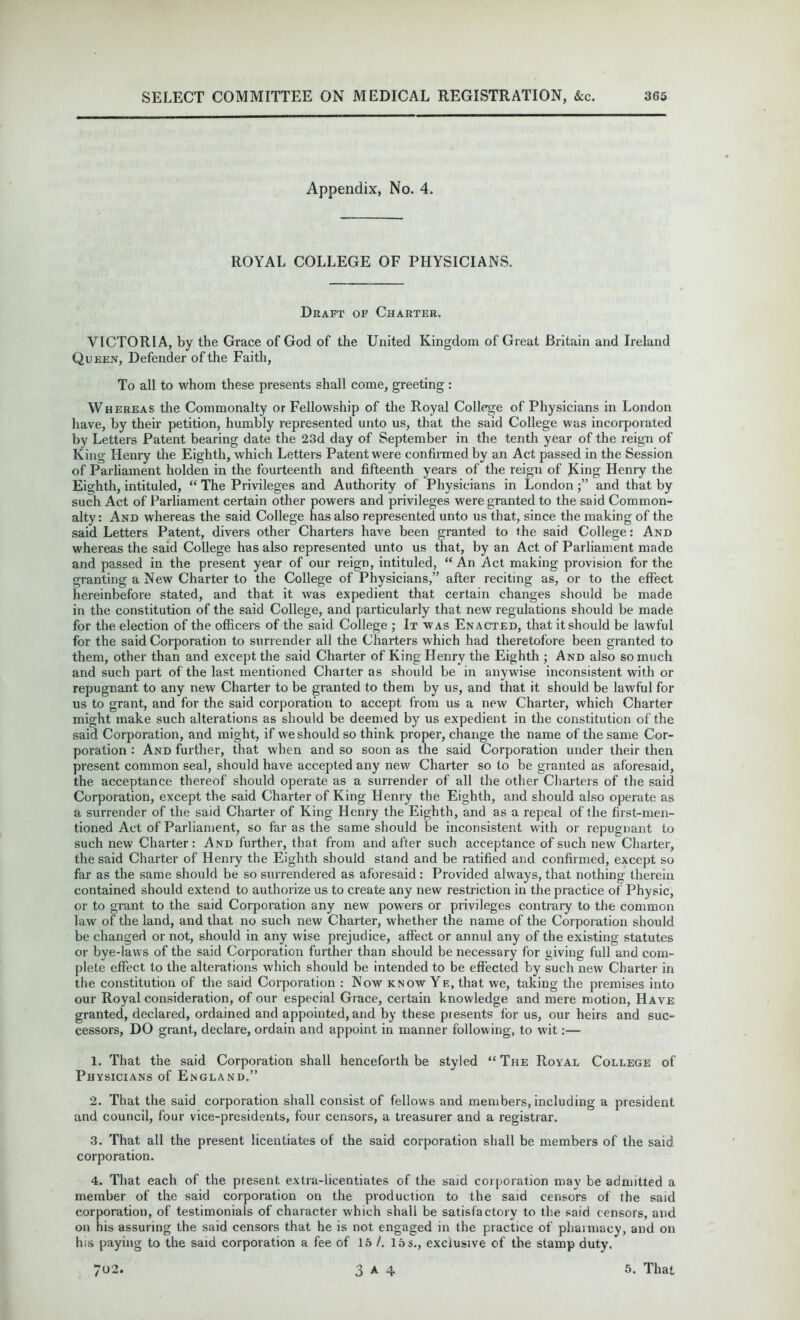 Appendix, No. 4. ROYAL COLLEGE OF PHYSICIANS. Draft of Charter. VICTORIA, by the Grace of God of the United Kingdom of Great Britain and Ireland Queen, Defender of the Faith, To all to whom these presents shall come, greeting : Whereas the Commonalty or Fellowship of the Royal College of Physicians in London have, by their petition, humbly represented unto us, that the said College was incorporated by Letters Patent bearing date the 23d day of September in the tenth year of the reign of King Henry the Eighth, which Letters Patent were confirmed by an Act passed in the Session of Parliament holden in the fourteenth and fifteenth years of the reign of King Henry the Eighth, intituled, “ The Privileges and Authority of Physicians in London j” and that by such Act of Parliament certain other powers and privileges were granted to the said Common- alty: And whereas the said College has also represented unto us that, since the making of the said Letters Patent, divers other Charters have been granted to the said College: And whereas the said College has also represented unto us that, by an Act of Parliament made and passed in the present year of our reign, intituled, “An Act making provision for the granting a New Charter to the College of Physicians,” after reciting as, or to the effect hereinbefore stated, and that it was expedient that certain changes should be made in the constitution of the said College, and particularly that new regulations should be made for the election of the officers of the said College ; It was Enacted, that it should be lawful for the said Corporation to surrender all the Charters which had theretofore been granted to them, other than and except the said Charter of King Henry the Eighth ; And also so much and such part of the last mentioned Charter as should be in anywise inconsistent with or repugnant to any new Charter to be granted to them by us, and that it should be lawful for us to grant, and for the said corporation to accept from us a new Charter, which Charter might make such alterations as should be deemed by us expedient in the constitution of the said Corporation, and might, if we should so think proper, change the name of the same Cor- poration : And further, that when and so soon as the said Corporation under their then present common seal, should have accepted any new Charter so to be granted as aforesaid, the acceptance thereof should operate as a surrender of all the other Charters of the said Corporation, except the said Charter of King Henry the Eighth, and should also operate as a surrender of the said Charter of King Henry the Eighth, and as a repeal of the first-men- tioned Act of Parliament, so far as the same should be inconsistent with or repugnant to such new Charter: And further, that from and after such acceptance of such new Charter, the said Charter of Henry the Eighth should stand and be ratified and confirmed, except so far as the same should be so surrendered as aforesaid : Provided always, that nothing therein contained should extend to authorize us to create any new restriction in the practice of Physic, or to grant to the said Corporation any new powers or privileges contrary to the common law of the land, and that no such new Charter, whether the name of the Corporation should be changed or not, should in any wise prejudice, affect or annul any of the existing statutes or bye-laws of the said Corporation further than should be necessary for giving full and com- plete effect to the alterations which should be intended to be effected by such new Charter in the constitution of the said Corporation : Now know Ye, that we, taking the premises into our Royal consideration, of our especial Grace, certain knowledge and mere motion, Have granted, declared, ordained and appointed, and by these piesents for us, our heirs and suc- cessors, DO grant, declare, ordain and appoint in manner following, to wit:— 1. That the said Corporation shall henceforth be styled “The Royal College of Physicians of England.” 2. That the said corporation shall consist of fellows and members, including a president and council, four vice-presidents, four censors, a treasurer and a registrar. 3. That all the present licentiates of the said corporation shall be members of the said corporation. 4. That each of the present extra-licentiates of the said corporation may be admitted a member of the said corporation on the production to the said censors of the said corporation, of testimonials of character which shall be satisfactory to the said censors, and on his assuring the said censors that he is not engaged in the practice of pharmacy, and on his paying to the said corporation a fee of 15 /. 15s., exclusive of the stamp duty.