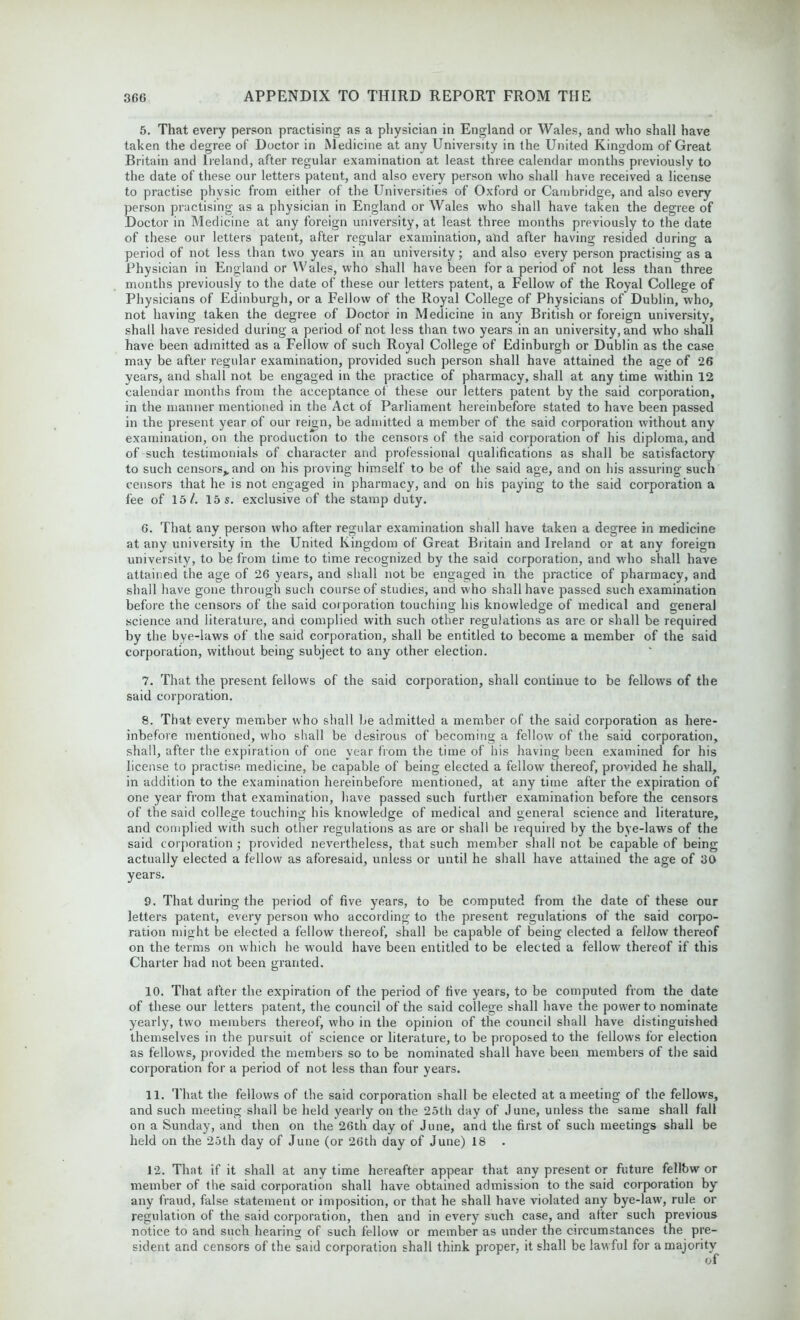 5. That every person practising as a physician in England or Wales, and who shall have taken the degree of Doctor in Medicine at any University in the United Kingdom of Great Britain and Ireland, after regular examination at least three calendar months previously to the date of these our letters patent, and also every person who shall have received a license to practise physic from either of the Universities of Oxford or Cambridge, and also every person practising as a physician in England or Wales who shall have taken the degree of Doctor in Medicine at any foreign university, at least three months previously to the date of these our letters patent, after regular examination, alxl after having resided during a period of not less than two years in an university; and also every person practising as a Physician in England or Wales, who shall have been for a period of not less than three months previously to the date of these our letters patent, a Fellow of the Royal College of Physicians of Edinburgh, or a Fellow of the Royal College of Physicians of Dublin, who, not having taken the degree of Doctor in Medicine in any British or foreign university, shall have resided during a period of not less than two years in an university, and who shall have been admitted as a Fellow of such Royal College of Edinburgh or Dublin as the case may be after regular examination, provided such person shall have attained the age of 26 years, and shall not be engaged in the practice of pharmacy, shall at any time within 12 calendar months from the acceptance of these our letters patent by the said corporation, in the manner mentioned in the Act of Parliament hereinbefore stated to have been passed in the present year of our reign, be admitted a member of the said corporation without any examination, on the production to the censors of the said corporation of his diploma, and of such testimonials of character and professional qualifications as shall be satisfactory to such censors,, and on his proving himself to be of the said age, and on his assuring such censors that he is not engaged in pharmacy, and on his paying to the said corporation a fee of 15/. 15 s. exclusive of the stamp duty. 6. That any person who after regular examination shall have taken a degree in medicine at any university in the United Kingdom of Great Britain and Ireland or at any foreign university, to be from time to time recognized by the said corporation, and who shall have attained the age of 26 years, and shall not be engaged in the practice of pharmacy, and shall have gone through such course of studies, and who shall have passed such examination before the censors of the said corporation touching his knowledge of medical and general science and literature, and complied with such other regulations as are or shall be required by the bye-laws of the said corporation, shall be entitled to become a member of the said corporation, without being subject to any other election. 7. That the present fellows of the said corporation, shall continue to be fellows of the said corporation. 8. That every member who shall be admitted a member of the said corporation as here- inbefore mentioned, who shall be desirous of becoming a fellow of the said corporation, shall, after the expiration of one year from the time of his having been examined for his license to practise medicine, be capable of being elected a fellow thereof, provided he shall, in addition to the examination hereinbefore mentioned, at any time after the expiration of one year from that examination, have passed such further examination before the censors of the said college touching his knowledge of medical and general science and literature, and complied with such other regulations as are or shall be required by the bye-laws of the said corporation ; provided nevertheless, that such member shall not be capable of being actually elected a fellow as aforesaid, unless or until he shall have attained the age of 30 years. 9. That during the period of five years, to be computed from the date of these our letters patent, every person who according to the present regulations of the said corpo- ration might be elected a fellow thereof, shall be capable of being elected a fellow thereof on the terms on which he would have been entitled to be elected a fellow' thereof if this Charter had not been granted. 10. That after the expiration of the period of five years, to be computed from the date of these our letters patent, the council of the said college shall have the pow'er to nominate yearly, two members thereof, who in the opinion of the council shall have distinguished themselves in the pursuit of science or literature, to be proposed to the fellows for election as fellows, provided the members so to be nominated shall have been members of the said corporation for a period of not less than four years. 11. That the fellows of the said corporation shall be elected at a meeting of the fellows, and such meeting shall be held yearly on the 25th day of June, unless the same shall fall on a Sunday, and then on the 26th day of June, and the first of such meetings shall be held on the 25th day of June (or 26th day of June) 18 . 12. That if it shall at any time hereafter appear that any present or future fellbw or member of the said corporation shall have obtained admission to the said corporation by any fraud, false statement or imposition, or that he shall have violated any bye-law, rule or regulation of the said corporation, then and in every such case, and after such previous notice to and such hearing of such fellow or member as under the circumstances the pre- sident and censors of the said corporation shall think proper, it shall be law ful for a majority