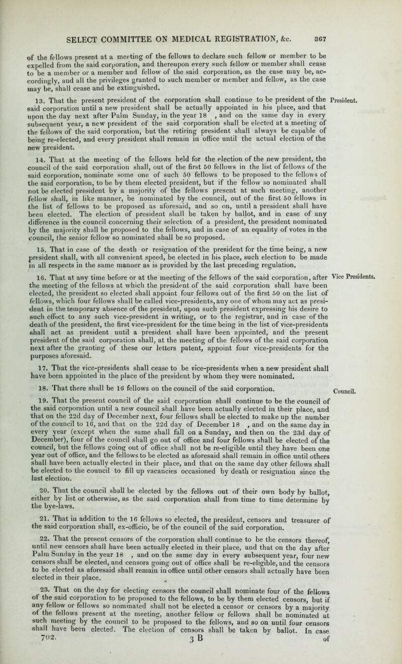 of the fellows present at a meeting of the fellows to declare such fellow or member to be expelled from the said corporation, and thereupon every such fellow or member shall cease to be a member or a member and fellow of the said corporation, as the case may be, ac- cordingly, and all the privileges granted to such member or member and fellow, as the case may be, shall cease and be extinguished. 13. That the present president of the corporation shall continue to be president of the President, said corporation until a new president shall be actually appointed in his place, and that upon the day next after Palm Sunday, in the year 18 , and on the same day in every subsequent year, a new president of the said corporation shall be elected at a meeting of the fellows of the said corporation, but the retiring president shall always be capable of being re-elected, and every president shall remain in office until the actual election of the new president. 14. That at the meeting of the fellows held for the election of the new president, the council of the said corporation shall, out of the first 50 fellows in the list of fellows of the said corporation, nominate some one of such 50 fellows to be proposed to the fellows of the said corporation, to be bv them elected president, but if the fellow so nominated shall not be elected president by a majority of the fellows present at such meeting, another fellow shall, in like manner, be nominated by the council, out of the first 50 fellows in the list of fellows to be proposed as aforesaid, and so on, until a president shall have been elected. The election of president shall be taken by ballot, and in case of any difference in the council concerning their selection of a president, the president nominated by the majority shall be proposed to the fellows, and in case of an equality of votes in the council, the senior fellow so nominated shall be so proposed. 15. That in case of the death or resignation of the president for the time being, a new president shall, with all convenient speed, be elected in his place, such election to be made in all respects in the same manner as is provided by the last preceding regulation. 16. That at any time before or at the meeting of the fellows of the said corporation , after Vice Presidents, the meeting of the fellows at which the president of the said corporation shall have been elected, the president so elected shall appoint four fellows out of the first 50 on the list of fellows, which four fellows shall be called vice-presidents, any one of whom may act as presi- dent in the temporary absence of the president, upon such president expressing his desire to such effect to any such vice-president in writing, or to the registrar, and in case of the death of the president, the first vice-president for tbe time being in the list of vice-presidents shall act as president until a president shall have been appointed, and the present president of the said corporation shall, at the meeting of the fellows of the said corporation next after the granting of these our letters patent, appoint four vice-presidents for the purposes aforesaid. 17. That the vice-presidents shall cease to be vice-presidents when anew president shall have been appointed in the place of the president by whom they were nominated. 18. That there shall be 16 fellows on the council of the said corporation. Council. 19. That the present council of the said corporation shall continue to be the council of the said corporation until a new council shall have been actually elected in their place, and that on the 22d day of December next, four fellows shall be elected to make up the number of the council to 16, and that on the 22d day of December 18 , and on the same day in every year (except when the same shall fall on a Sunday, and then on the 23d day of December), four of the council shall go out of office and four fellows shall be elected of the council, but the fellows going out of office shall not be re-eligible until they have been one year out of office, and the fellows to be elected as aforesaid shall remain in office until others shall have been actually elected in their place, and that on the same day other fellows shall be elected to the council to fill up vacancies occasioned by death or resignation since the last election. 20. That the council shall be elected by the fellows out of their own body by ballot, either by list or otherwise, as the said corporation shall from time to time determine by the bye-laws. 21. That in addition to the 16 fellows so elected, the president, censors and treasurer of the said corporation shall, ex-officio, be of the council of the said corporation. 22. That the present censors of the corporation shall continue to be the censors thereof, until new censors shall have been actually elected in their place, and that on the day after Palm Sunday in the year 18 , and on the same day in every subsequent year, four new censors shall be elected, and censors going out of office shall be re-eligible, and the censors to be elected as aforesaid shall remain in office until other censors shall actually have been elected in their place. 23. That on the day for electing censors the council shall nominate four of the fellows of the said corporation to be proposed to the fellows, to be by them elected censors, but if any fellow or fellows so nominated shall not be elected a censor or censors by a majority of the fellows present at the meeting, another fellow or fellows shall be nominated at such meeting by the council to be proposed to the fellows, and so on until four censors shall have been elected. The election of censors shall be taken by ballot. In case 702. 3 B ‘ of