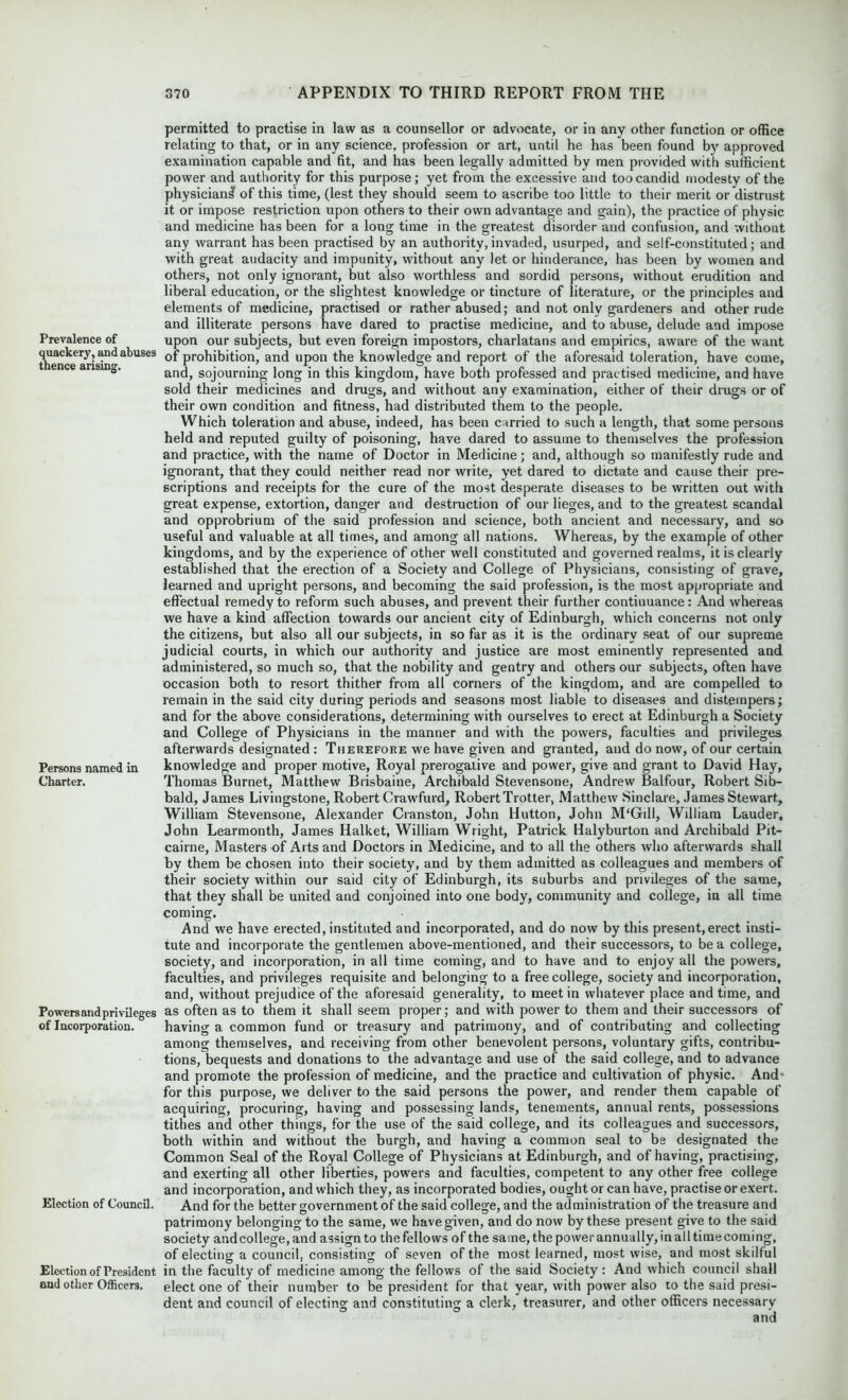 Prevalence of quackery, and abuses thence arising. Persons named in Charter. Powers and privileges of Incorporation. Election of Council. Election of President and other Officers. permitted to practise in law as a counsellor or advocate, or in any other function or office relating to that, or in any science, profession or art, until he has been found by approved examination capable and fit, and has been legally admitted by men provided with sufficient power and authority for this purpose; yet from the excessive and too candid modesty of the physician^ of this time, (lest they should seem to ascribe too little to their merit or distrust it or impose restriction upon others to their own advantage and gain), the practice of physic and medicine has been for a long time in the greatest disorder and confusion, and without any warrant has been practised by an authority,invaded, usurped, and self-constituted; and with great audacity and impunity, without any let or hinderance, has been by women and others, not only ignorant, but also worthless and sordid persons, without erudition and liberal education, or the slightest knowledge or tincture of literature, or the principles and elements of medicine, practised or rather abused; and not only gardeners and other rude and illiterate persons have dared to practise medicine, and to abuse, delude and impose upon our subjects, but even foreign impostors, charlatans and empirics, aware of the want of prohibition, and upon the knowledge and report of the aforesaid toleration, have come, and, sojourning long in this kingdom, have both professed and practised medicine, and have sold their medicines and drugs, and without any examination, either of their drugs or of their own condition and fitness, had distributed them to the people. Which toleration and abuse, indeed, has been carried to such a length, that some persons held and reputed guilty of poisoning, have dared to assume to themselves the profession and practice, with the name of Doctor in Medicine; and, although so manifestly rude and ignorant, that they could neither read nor write, yet dared to dictate and cause their pre- scriptions and receipts for the cure of the most desperate diseases to be written out with great expense, extortion, danger and destruction of our lieges, and to the greatest scandal and opprobrium of the said profession and science, both ancient and necessary, and so useful and valuable at all times, and among all nations. Whereas, by the example of other kingdoms, and by the experience of other well constituted and governed realms, it is clearly established that the erection of a Society and College of Physicians, consisting of grave, learned and upright persons, and becoming the said profession, is the most appropriate and effectual remedy to reform such abuses, and prevent their further continuance: And whereas we have a kind affection towards our ancient city of Edinburgh, which concerns not only the citizens, but also all our subjects, in so far as it is the ordinary seat of our supreme judicial courts, in which our authority and justice are most eminently represented and administered, so much so, that the nobility and gentry and others our subjects, often have occasion both to resort thither from all corners of the kingdom, and are compelled to remain in the said city during periods and seasons most liable to diseases and distempers; and for the above considerations, determining with ourselves to erect at Edinburgh a Society and College of Physicians in the manner and with the powers, faculties and privileges afterwards designated : Therefore we have given and granted, and do now, of our certain knowledge and proper motive, Royal prerogative and power, give and grant to David Hay, Thomas Burnet, Matthew Brisbaine, Archibald Stevensone, Andrew Balfour, Robert Sib- bald, James Livingstone, Robert Crawfurd, Robert Trotter, Matthew Sinclare, James Stewart, William Stevensone, Alexander Cranston, John Hutton, John M‘Gill, William Lauder, John Learmonth, James Halket, William Wright, Patrick Halyburton and Archibald Pit- cairne, Masters of Arts and Doctors in Medicine, and to all the others who afterwards shall by them be chosen into their society, and by them admitted as colleagues and members of their society within our said city of Edinburgh, its suburbs and privileges of the same, that they shall be united and conjoined into one body, community and college, in all time coming. And we have erected, instituted and incorporated, and do now by this present, erect insti- tute and incorporate the gentlemen above-mentioned, and their successors, to be a college, society, and incorporation, in all time coming, and to have and to enjoy all the powers, faculties, and privileges requisite and belonging to a free college, society and incorporation, and, without prejudice of the aforesaid generality, to meet in whatever place and time, and as often as to them it shall seem proper; and with power to them and their successors of having a common fund or treasury and patrimony, and of contributing and collecting among themselves, and receiving from other benevolent persons, voluntary gifts, contribu- tions, bequests and donations to the advantage and use of the said college, and to advance and promote the profession of medicine, and the practice and cultivation of physic. And’ for this purpose, we deliver to the said persons the power, and render them capable of acquiring, procuring, having and possessing lands, tenements, annual rents, possessions tithes and other things, for the use of the said college, and its colleagues and successors, both within and without the burgh, and having a common seal to be designated the Common Seal of the Royal College of Physicians at Edinburgh, and of having, practising, and exerting all other liberties, powers and faculties, competent to any other free college and incorporation, and which they, as incorporated bodies, ought or can have, practise or exert. And for the better government of the said college, and the administration of the treasure and patrimony belonging to the same, we have given, and do now by these present give to the said society and college, and assign to the fellows of the same, the power annually, in all time coming, of electing a council, consisting of seven of the most learned, most wise, and most skilful in the faculty of medicine among the fellows of the said Society: And which council shall elect one of their number to be president for that year, with power also to the said presi- dent and council of electing and constituting a clerk, treasurer, and other officers necessary
