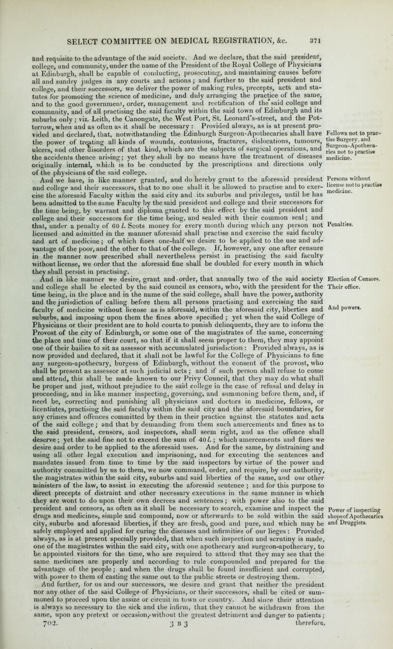 and requisite to the advantage of the said society. And we declare, that the said president, college, and community, under the name of the President of the Royal College of Physicians at Edinburgh, shall be capable of conducting, prosecuting, and maintaining causes before all and sundry judges in any courts and actions; and further to the said president and college, and their successors, we deliver the power of making rules, precepts, acts and sta- tutes for promoting the science of medicine, and duly arranging the practice of the same, and to the good government, order, management and rectification of the'said college and community, and of all practising the said faculty within the said town of Edinburgh and its suburbs only; viz. Leith, the Canongate, the West Port, St. Leonard’s-street, and the Pot- terrow, when and as often as it shall be necessary : Provided always, as is at present pro- vided and declared, that, notwithstanding the Edinburgh Surgeon-Apothecaries shall have the power of treating all kinds of wounds, contusions, fractures, dislocations, tumours, ulcers, and other disorders of that kind, which are the subjects of surgical operations, and the accidents thence arising; yet they shall by no means have the treatment of diseases originally internal, which is to be conducted by the prescriptions and directions only of the physicians of the said college. And we have, in like manner granted, and do hereby grant to the aforesaid president and college and their successors, that to no one shall it be allowed to practise and to exer- cise the aforesaid Faculty within the said city and its suburbs and privileges, until he has been admitted to the same Faculty by the said president and college and their successors for the time being, by warrant and diploma granted to this effect by the said president and college and their successors for the time being, and sealed with their common seal; and that, under a penalty of GO l. Scots money for every month during which any person not licensed and admitted in the manner aforesaid shall practise and exercise the said faculty and art of medicine ; of which fines one-half we desire to be applied to the use and ad- vantage of the poor, and the other to that of the college. If, however, any one after censure in the manner now prescribed shall nevertheless persist in practising the said faculty without license, we order that the aforesaid fine shall be doubled for every month in which they shall persist in practising. And in like manner we desire, grant and.order, that annually two of the said society and college shall be elected by the said council as censors, who, with the president for the time being, in the place and in the name of the said college, shall have the power, authority and the jurisdiction of calling before them all persons practising and exercising the said faculty of medicine without license as is aforesaid, within the aforesaid city, liberties and suburbs, and imposing upon them the fines above specified ; yet when the said College of Physicians or their president are to hold courts to punish delinquents, they are to inform the Provost of the city of Edinburgh, or some one of the magistrates of the same, concerning the place and time of their court, so that if it shall seem proper to them, they may appoint one of their bailies to sit as assessor with accumulated jurisdiction : Provided always, as is now provided and declared, that it shall not be lawful for the College of Physicians to fine any surgeon-apothecary, burgess of Edinburgh, without the consent of the provost, who shall be present as assessor at such judicial acts; and if such person shall refuse to come and attend, this shall be made known to our Privy Council, that they may do what shall be proper and just, without prejudice to the said college in the case of refusal and delay in proceeding, and in like manner inspecting, governing, and summoning before them, and, if need be, correcting and punishing all physicians and doctors in medicine, fellows, or licentiates, practising the said faculty within the said city and the aforesaid boundaries, for any crimes and offences committed by them in their practice against the statutes and acts of the said college; and that by demanding from them such amercements and fines as to the said president, censors, and inspectors, shall seem right, and as the offence shall deserve ; yet the said fine not to exceed the sum of 401.; which amercements and fines we desire and order to be applied to the aforesaid uses. And for the same, by distraining and using all other legal execution and imprisoning, and for executing the sentences and mandates issued from time to time by the said inspectors by virtue of the power and authority committed by us to them, we now command, order, and require, by our authority, the magistrates within the said city, suburbs and said liberties of the same, and our other ministers of the law, to assist in executing the aforesaid sentence ; and for this purpose to direct precepts of distraint and other necessary executions in the same manner in which they are wont to do upon their own decrees and sentences ; with power also to the said president and censors, as often as it shall be necessary to search, examine and inspect the drugs and medicines, simple and compound, now or afterwards to be sold within the said city, suburbs and aforesaid liberties, if they are fresh, good and pure, and which may be safely employed and applied for curing the diseases and infirmities of our lieges : Provided always, as is at present specially provided, that when such inspection and scrutiny is made, one of the magistrates within the said city, with one apothecary and surgeon-apothecary, to be appointed visitors for the time, who are required to attend that they may see that the same medicines are properly and according to rule compounded and prepared for the advantage of the people; and when the drugs shall be found insufficient and corrupted, with power to them of casting the same out to the public streets or destroying them. And further, for us and our successors, we desire and grant that neither the president nor any other of the said College of Physicians, or their successors, shall be cited or sum- moned to proceed upon the assize or circuit in town or country. And since their attention is always so necessary to the sick and the infirm, that they cannot be withdrawn from the same, upon any pretext or occasion,.without the greatest detriment and danger to patients; 702. 3 b 3 therefore, Fellows not to prac tise Surgery, and Surgeon-Apotheca- ries not to practise medicine. Persons without license not to practise medicine. Penalties. Election of Censors. Their office. And power*. Power of inspecting shops of Apothecaries and Druggists.