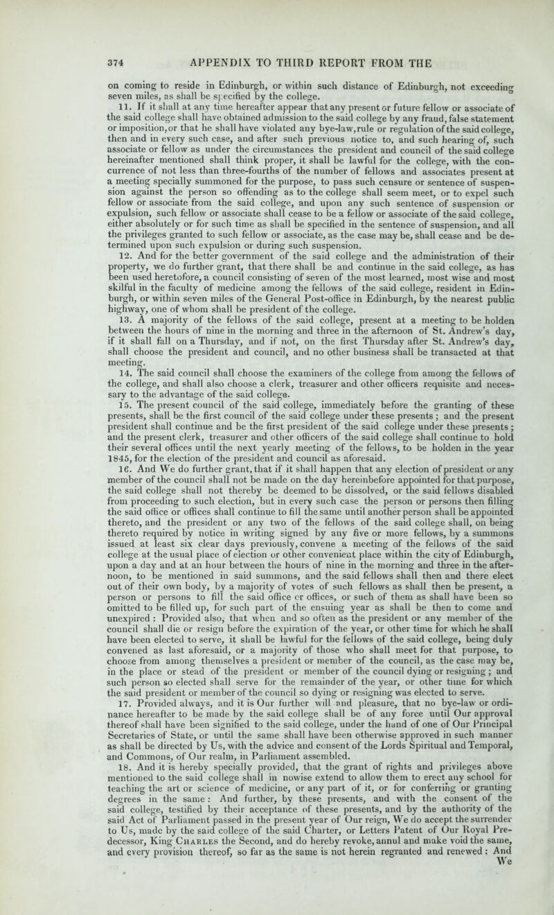 on coming to reside in Edinburgh, or within such distance of Edinburgh, not exceeding seven miles, as shall be specified by the college. 11. If it shall at any time hereafter appear that any presenter future fellow or associate of the said college shall have obtained admission to the said college by any fraud, false statement or imposition,or that he shall have violated any bye-law,rule or regulation of the said college, then and in every such case, and after such previous notice to, and such hearing of, such associate or fellow as under the circumstances the president and council of the said college hereinafter mentioned shall think proper, it shall be lawful for the college, with the con- currence of not less than three-fourths of the number of fellows and associates present at a meeting specially summoned for the purpose, to pass such censure or sentence of suspen- sion against the person so offending as to the college shall seem meet, or to expel such fellow or associate from the said college, and upon any such sentence of suspension or expulsion, such fellow or associate shall cease to be a fellow or associate of the said college, either absolutely or for such time as shall be specified in the sentence of suspension, and all the privileges granted to such fellow or associate, as the case may be, shall cease and be de- termined upon such expulsion or during such suspension. 12. And for the better government of the said college and the administration of their property, we do further grant, that there shall be and continue in the said college, as has been used heretofore, a council consisting of seven of the most learned, most wise and most skilful in the faculty of medicine among the fellows of the said college, resident in Edin- burgh, or within seven miles of the General Post-office in Edinburgh, by the nearest public highway, one of whom shall be president of the college. 13. A majority of the fellows of the said college, present at a meeting to be holden between the hours of nine in the morning and three in the afternoon of St. Andrew’s day, if it shall fall on a Thursday, and if not, on the first Thursday after St. Andrew’s day, shall choose the president and council, and no other business shall be transacted at that meeting. 14. The said council shall choose the examiners of the college from among the fellows of the college, and shall also choose a clerk, treasurer and other officers requisite and neces- sary to the advantage of the said college. 15. The present council of the said college, immediately before the granting of these presents, shall be the first council of the said college under these presents ; and the present president shall continue and be the first president of the said college under these presents; and the present clerk, treasurer and other officers of the said college shall continue to hold their several offices until the next yearly meeting of the fellows, to be holden in the year 1845, for the election of the president and council as aforesaid. 16. And We do further grant, that if it shall happen that any election of president or any member of the council shall not be made on the day hereinbefore appointed for that purpose, the said college shall not thereby be deemed to be dissolved, or the said fellows disabled from proceeding to such election, but in every such case the person or persons then filling the said office or offices shall continue to fill the same until another person shall be appointed thereto, and the president or any two of the fellows of the said college shall, on being thereto required by notice in writing signed by any five or more fellows, by a summons issued at least six clear days previously, convene a meeting of the fellows of the said college at the usual place of election or other convenient place within the city of Edinburgh, upon a day and at an hour between the hours of nine in the morning and three in the after- noon, to be mentioned in said summons, and the said fellows shall then and there elect out of their own body, by a majority of votes of such fellows as shall then be present, a person or persons to fill the said office or offices, or such of them as shall have been so omitted to be filled up, for such part of the ensuing year as shall be then to come and unexpired : Provided also; that when and so often as the president or any member of the council shall die or resign before the expiration of the year, or other time for which he shall have been elected to serve, it shall be lawful for the fellows of the said college, being duly convened as last aforesaid, or a majority of those who shall meet for that purpose, to choose from among themselves a president or member of the council, as the case may be, in the place or stead of the president or member of the council dying or resigning; and such person so elected shall serve for the remainder of the year, or other time for which the said president or member of the council so dying or resigning was elected to serve. 17. Provided always, and it is Our further will and pleasure, that no bye-law or ordi- nance hereafter to be made by the said college shall be of any force until Our approval thereof shall have been signified to the said college, under the hand of one of Our Principal Secretaries of State, or until the same shall have been otherwise approved in such manner as shall be directed by Us, with the advice and consent of the Lords Spiritual and Temporal, and Commons, of Our realm, in Parliament assembled. 18. And it is hereby specially provided, that the grant of rights and privileges above mentioned to the said college shall in nowise extend to allow them to erect any school for teaching the art or science of medicine, or any part of it, or for conferring or granting degrees in the same : And further, by these presents, and with the consent of the said college, testified by their acceptance of these presents, and by the authority of the said Act of Parliament passed in the present year of Our reign, We do accept the surrender to Us, made by the said college of the said Charter, or Letters Patent of Our Royal Pre- decessor, King Charles the Second, and do hereby revoke, annul and make void the same, and every provision thereof, so far as the same is not herein regrauted and renewed : And