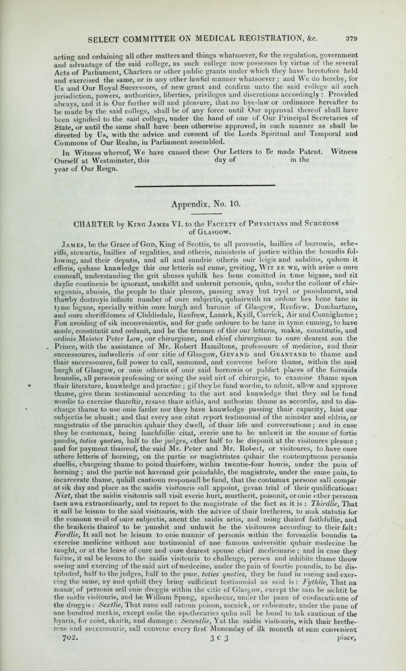 acting and ordaining all other matters and things whatsoever, for the regulation, government and advantage of the said college, as such college now possesses by virtue of the several Acts of Parliament, Charters or other public grants under which they have heretofore held and exercised the same, or in any other lawful manner whatsoever; and We do hereby, for Us and Our Royal Successors, of new grant and confirm unto the said college all such jurisdiction, powers, authorities, liberties, privileges and discretions accordingly : Provided always, and it is Our further will and pleasure, that no bye-law or ordinance hereafter to be made by the said college, shall be of any force until Our approval thereof shall have been signified to the said college, under the hand of one of Our Principal Secretaries of State, or until the same shall have been otherwise approved, in such manner as shall be directed by Us, with the advice and consent of the Lords Spiritual and Temporal and Commons of Our Realm, in Parliament assembled. In Witness whereof, We have caused these Our Letters to 15c made Patent. Witness Ourself at Westminster, this day of in the year of Our Reign. Appendix, No. 10. CHARTER by King James VI. to the Faculty of Physicians and Surgeons of Glasgow. James, be the Grace of God, King of Scottis, to all provostis, baillies of burrowis, sche- riffs, stewartis, baillies of regalities, and otheris, ministeris of justice within the boundis fol- lowing, and their deputis, and all and sundrie otheris ouir leigis and subditis, quhom it efferis, quhase knawledge thir our letteris sal cume, greiting. Wit ze we, with avise o oure counsall, understanding the grit abuses quhilk lies bene comitted in time bigane, and zit daylie contineuis be ignorant, unskillit and unlernit personis, quha, under the collour of chir- urgeanis, abuisis, the people to thair plesure, passing away but tryel or punishment, and thairby destroyis infinite number of oure subjectis, quhairwith na ordour lies bene tane in tyme bigane, specially within oure burgh and baronie of Glasgow, Renfrew, Dumbartane, and oure sheriffdomes of Cliddisdale, Renfrew, Lanark, Kyill, Garrick, Air and Cunnighame; For avoiding of sik inconvenientis, and for gude ordoure to be tane in tyme cuming, to have made, constitutit and ordanit, and be the tenoure of thir our letteris, makis, constitutis, and ordinis Maister Peter Low, our chirurgiane, and chief chirurgiane to oure dearest son the . Prince, with the assistance of Mr. Robert Hamiltone, professoure of medicine, and their successoures, indwelleris of our citie of Glasgow, Gevand and Grantand to thame and thair successoures, full power to call, sumonnd, and convene before thame, within the said burgh of Glasgow, or onie otheris of ouir said borrowis or publict places of the foirsaids boundis, all personis professing or using the said airt of chirurgie, to examine thame upon thair literature, knawledge and practize; gif they be fund wordie, to admit, allow and approve thame, give them testimonial according to the airt and knawledge that they sal be fund wordie to exercise thareftir, resave thair aithis, and authorize thame as accordis, and to dis- charge thame to use onie farder nor they have knawledge passing thair capacity, laist our subjectis be abusit; and that every ane citat report testimonial of the minister and eldris, or magistrate of the parochin quhair they dwell, of thair life and conversatione; and in case they be contumax, being lauchfullie citat, everie ane to be unlawit in the soume of fortie pundis, toties quoties, half to the judges, other half to be disponit at the visitoures plesure; and for payment thaireof, the said Mr. Peter and Mr. Robeit, or visitoures, to have oure uthere letteris of horning, on the partie or magistrates quhair the contemptuous personis duellis, chargeing thame to poind thairfoire, within tvventie-four houris, under the pain of horning; and the partie not haveand geir poindable, the magistrate, under the same pain, to incarcerate thame, quhill cautioun responsall be fund, that the contumax persone sail compir at sik day and place as the saidis visitouris sail appoint, gevan trial of their qualifications: Nixt, that, the saidis visitouris sail visit everie hurt, murtherit, poisonit, oronie other persoun taen avva extraordinarly, and to report to the magistrate of the fact as it is : Thirdlie, That it sail be leisum to the said visitouris, with the advice of thair brethcren, to mak statutis for the comoun weill of oure subjectis, anent the saidis artis, and using thairof faithfullie, and the braikeris thairof to be punshit and unlawit be the visitoures according to their fait: Fordlie, It sail not be leisum to onie mannir of personis within the foresaidis boundis to exercise medicine without ane testimonial of ane famous universitie quhair medecine be taught, or at the leave of oure and oure dearest spouse chief medicinarie; and in case they failzie, it sal be lesum to the saidis visitouris to challenge, perseu and inhibite thame throw useing and exercing of the said airt of medecine, under the pain of fourtie poundis, to be dis- tributed, half to the judges, half to the pure, toties quoties, they be fund in useing and exer- cing the same, ay and quhill they brine: sufficient testimonial as said is: Fythlie, That na manir; of personis sell onie droggis within the citie of Glasgow, except the sam be sichtit be the saidis visitouris, and be William Spang, apolhecar, under the pane of confiscatioune of the droggis: Sextlie, That nane sail ratoun poison, asenick, or sublemate, under the pane of ane hundred merkis, except onlie the apothecaries quha sail be bund to tak cautioun of the byaris, for coist, skaith, and damage: Seventlie, Yat the saidis visitouris, with thair brethe- rene and successouris, sal! convene every first’ Mononday of ilk moneth at sum convenient 702. 3 C 3 place.