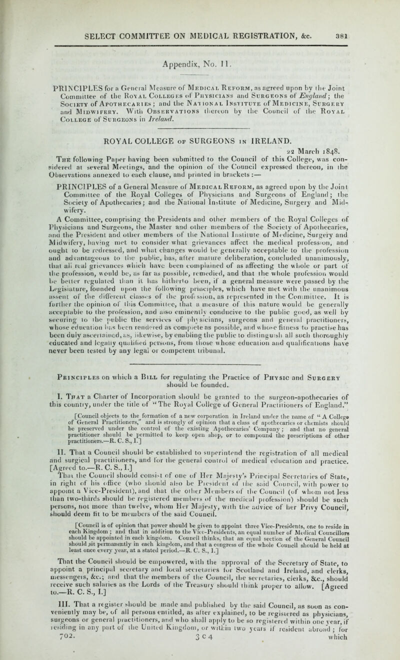 Appendix, No. 11. PRINCIPLES for a General Measure of Medical Reform, as agreed upon by (lie Joint Committee of the Ro\al Colleges of Physicians and Surg eons of England.-, the Society of Apothecaries ; and the National Institute of Medicine, Surgery and Midwifery. With Observations thereon by the Council of the Royal College of Surgeons in Ireland. ROYAL COLLEGE of SURGEONS in IRELAND. Ss2 March 1848. The following Paper having been submitted to the Council of this College, was con- sidered at several Meetings, and the opinion of the Council expressed thereon, in the Observations annexed to each clause, and printed in brackets :— PRINCIPLES of a General Measure of Medical Reform, as agreed upon by the Join t Committee of the Royal Colleges of Physicians and Surgeons of England; the Society of Apothecaries; and the National Institute of Medicine, Surgery and Mid- wifery. A Committee, comprising the Presidents and other members of the Royal Colleges of Physicians and Surgeons, the Master and other members of the Society of Apothecaries, and the President and other members of the National Institute of Medicine, Surgery and Midwifery, having met to consider what grievances affect the medical profession, and ought to be redressed, and what changes would be generally acceptable to the profession and advantageous to the public, has, after mature deliberation, concluded unanimously, that alt real grievances which have been complained of as affecting the whole or part of the profession, would be, as far as possible, remedied, and that the whole profession would be better regulated than it lias hitherto been, if a general measure were passed by the Legislature, founded upon the following principles, which have met witlt the unanimous assent of the different classes of the profession, as represented in the Committee. It is further the opinion of this Committee, that a measure of this nature would be generally acceptable to the profession, and aiso eminently conducive to the public good, as well by securing to ihe public the services of physicians, surgeons and general practitioners, whose education lias been rendered as complete as possible, and whose fitness to practise has been duly ascertained, as, likewise, by enabling the public to distinguish all such thoroughly educated and legally qualified persons, from those whose education and qualifications have never been tested by any legal or competent tribunal. Principles on which a Bill for regulating the Practice of Physic and Surgery should be founded. I. That a Charter of Incorporation should be granted to the surgeon-apothecaries of this country, under the title of “The Royal College of General Practitioners of England.” [Council objects to the formation of a new corporation in Ireland under the name of “ A College of General Practitioners,” and is strongly of opinion that a class of apothecaries or chemists should be preserved under the control of the existing Apothecaries’ Company; and that no general practitioner should he permitted to keep open shop, or to compound the prescriptions of other practitioners.—R. C. S., 1.] II. That a Council should be established to superintend the registration of all medical and surgical practitioners, and for the general control of medical education and practice. [Agreed to.—R. C. S., I.] Thai the Council should consist of one of Her Majesty’s Principal Secretaries of State, in right of his office (who should also be Piesident of ilie said Council, with power to appoint a Vice-President), and that the other Members of the Council (of whom not less than two-thirds should he registered members of the medical piofession) should be such persons, not more than twelve, whom Her Majesty, with the advice of her Privv Council, should deem fit to be members of the said Council. [Council is of opinion that power should be given to appoint three Vice-Presidents, one to reside in each Kingdom ; and that in addition to the Vicc-P)esidents, an equal number of Medical Councillors should he appointed in each kingdom. Council thinks, that an equal section of the General Council should ,sit permanently in each kingdom, and that a congress of the whole Council should he held at least once every year, at a stated period.—R. C. S., ].] That the Council should be empowered, with the approval of the Secretary of State, to appoint a principal secretary and local sectetaries for Scotland and Ireland, and clerks, uiessengeis, &c.; and that the members of the Council, the secretaries, cierks, &c., should’ receive such salaries as the Lords of the Treasury should think proper to allow [Asneed to.—R. C. S., I.] ' L b III. That a register should be made and published by the said Council, as soon as con- veniently may be, of all persons entitled, as alter explained, to be registered as physicians, surgeons or general practitioners, and who shall apply to be so registered within one year, if tesiding in any part of the United Kingdom, or within two yeats if resident abroad ; for 702* 3 c 4 which