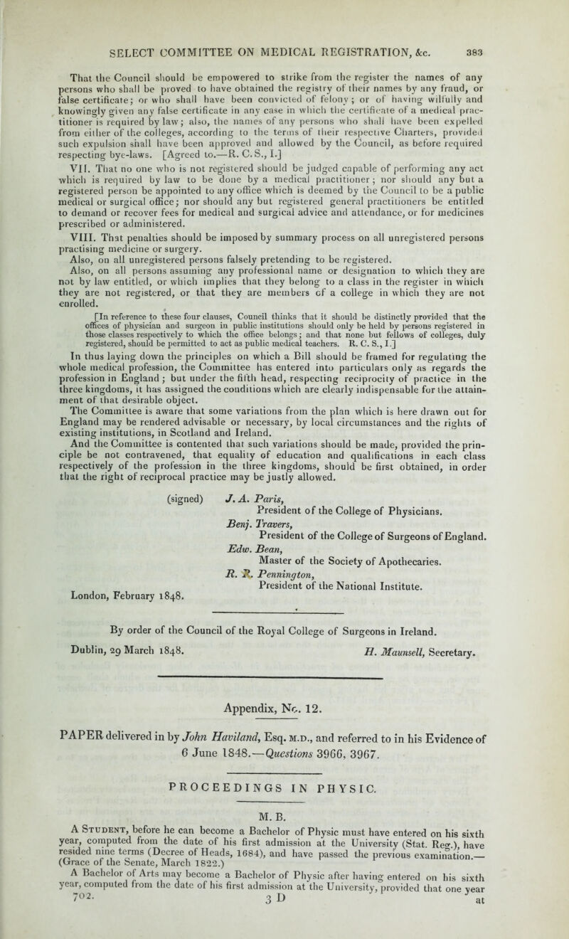 That the Council should be empowered to strike from the register the names of any persons who shall be proved to have obtained the registry of their names by any fraud, or false certificate; or who shall have been convicted of felony; or of having wilfully and knowingly given any false certificate in any case in which the certificate of a medical prac- titioner is required bylaw; also, the names of any persons who shall have been expelled from either of the colleges, according to the terms of their respective Charters, provided such expulsion shall have been approved and allowed by the Council, as before required respecting bye-laws. [Agreed to.—R. C. S., I.J VII. That no one who is not registered should be judged capable of performing any act which is required by law to be done by a medical practitioner ; nor should any but a registered person be appointed to any office which is deemed by the Council to be a public medical or surgical office; nor should any but registered general practitioners be entitled to demand or recover fees for medical and surgical advice and attendance, or for medicines prescribed or administered. VIII. That penalties should be imposed by summary process on all unregistered persons practising medicine or surgery. Also, on all unregistered persons falsely pretending to be registered. Also, on all persons assuming any professional name or designation to which they are not by law entitled, or which implies that they belong to a class in the register in which they are not registered, or that they are members of a college in which they are not enrolled. [In reference to these four clauses, Council thinks that it should be distinctly provided that the offices of physician and surgeon in public institutions should only be held by persons registered in those classes respectively to which the office belongs; and that none but fellows of colleges, duly registered, should be permitted to act as public medical teachers. R. C. S., I.] In thus laying down the principles on which a Bill should be framed for regulating the whole medical profession, the Committee has entered into particulars only as regards the profession in England ; but under the fifth head, respecting reciprocity of practice in the three kingdoms, it has assigned the conditions which are clearly indispensable for the attain- ment of that desirable object. The Committee is aware that some variations from the plan which is here drawn out for England may be rendered advisable or necessary, by local circumstances and the rights of existing institutions, in Scotland and Ireland. And the Committee is contented that such variations should be made, provided the prin- ciple be not contravened, that equality of education and qualifications in each class respectively of the profession in the three kingdoms, should be first obtained, in order that the right of reciprocal practice may be justly allowed. (signed) J. A. Paris, President of the College of Physicians. Ben). Travers, President of the College of Surgeons of England. Edw. Bean, Master of the Society of Apothecaries. B. P. Pennington, President of the National Institute. London, February 1848. By order of the Council of the Royal College of Surgeons in Ireland. Dublin, 29 March 1848. H. Maunsell, Secretary. Appendix, No. 12. PAPER delivered in by John Haviland, Esq. m.d., and referred to in his Evidence of 6 June 1848.—Questions 39G6, 3967. PROCEEDINGS IN PHYSIC. M. B. A Student, before he can become a Bachelor of Physic must have entered on his sixth year, computed from the date of his first admission at the University (Stat. Rea\) have resided nine terms (Decree of Heads, 1684), and have passed the previous examination (Grace of the Senate, March 1822.) A Bachelor of Arts may become a Bachelor of Physic after having entered on his sixth year, computed from the date of his first admission at the University, provided that one vear 7°2- 3 D at