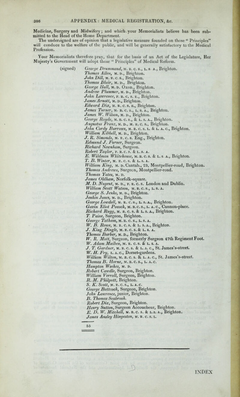 Medicine, Surgery and Midwifery; and which your Memorialists believe has been sub- mitted to the Head of the Home Department. The undersigned are of opinion that a legislative measure founded on those “ Principles” will conduce to the welfare of the public, and will be generally satisfactory to the Medical Profession. Your Memorialists therefore pray, that for the basis of an Act of the Legislature, Her Majesty’s Government will adopt those “ Principles” of Medical Reform. (signed) George Drummond, m. r. c. s., l. s. a., Brighton. Thomas Allen, m. d., Brighton. John Dill, m. R. c. s., Brighton. Thomas Blair, m. d., Brighton. George Hall, m. d. Oxon., Brighton. Andrew Plummer, m. d., Brighton. John Lawrence, f. r. c. s. e., Brighton. James Arnott, m. d., Brighton. Edward Dix, m. r. c. s. e., Brighton. James Turner, m. r. c. s., l. s. a., Brighton. James W. Wilson, m. d., Brighton. George Royde, m. r. c. s., & l. s. a., Brighton. Augustus Frans, m. d., m. r. c. s., Brighton. John Cordy Burrows, m. r. c. s. l. & l. a. c., Brighton. William Kibbell, m. d., Brighton. J. R. Simonds, m. r. c. s. Eng., Brighton. Edmund J. Burner, Surgeon. Richard Newnham, Surgeon. Robert Taylor, v. r. c. s. & l. s. a. E. Wildman Whitehouse, M. R. c. s. & l. s. a., Brighton. T. B. Winter, m. r. c. s. & l. s. a. William King, m. d. Cantab., 23, Montpellier-road, Brighton. Thomas Andrews, Surgeon, Montpellier-road. Thomas Yates, m. d. James Oldham, Norfolk-square. M. D. Nugent, m. d., f. r. c. s. London and Dublin. William Scott Watson, m.r. c. s., l. s. a. George S. Jenks, m. d., Brighton. Jenkin Jones, m. d., Brighton. George Lowdell, m. r. c. s., l. s. a., Brighton. Gavin Eliot Pocock, m. r.c. s., l. a. c., Cannon-place. Richard Rugg, m. r. c. s. & l. s. a., Brighton. T. Paine, Surgeon, Brighton. George Tatham, m. r. c. s., l. s. a. W. B. Roiue, m. r. c. s. & l. s.a., Brighton. J. King Dingle, m. r. c. s. & l. s. a. Thomas Barber, m. d., Brighton. W. R. Mott, Surgeon, formerly Surgeon 47th Regiment Foot. W. Adam Maiben, m. r. c. s. & l. s. a. J. T. Gardner, m. r. c. s. & l. a. c., St. James’s-street. W. H. Fry, l. a. c., Dorset-gardens. William Wilton, m. r. c. s. & l. a. c., St. James’s-street. Thomas B. Horne, m. r. c. s., l. a. c. Hampton Weekes, m. d. Robert Cawdle, Surgeon, Brighton. William Verr all, Surgeon, Brighton. R. M. Philpott, Brighton. <S. K. Scott, M. R.C. S., L. A.C. George Battcock, Surgeon, Brighton. John Lawrence, junior, Brighton. B. Thomas Seabrooh. Robert Dix, Surgeon, Brighton. Henry Sutton, Surgeon Accoucheur, Brighton. E. D. W. Mitchell, m. r. c. s. Sc l.s. a., Brighton. James Ansley Hingeston, m. r. c. s. l. 55 INDEX